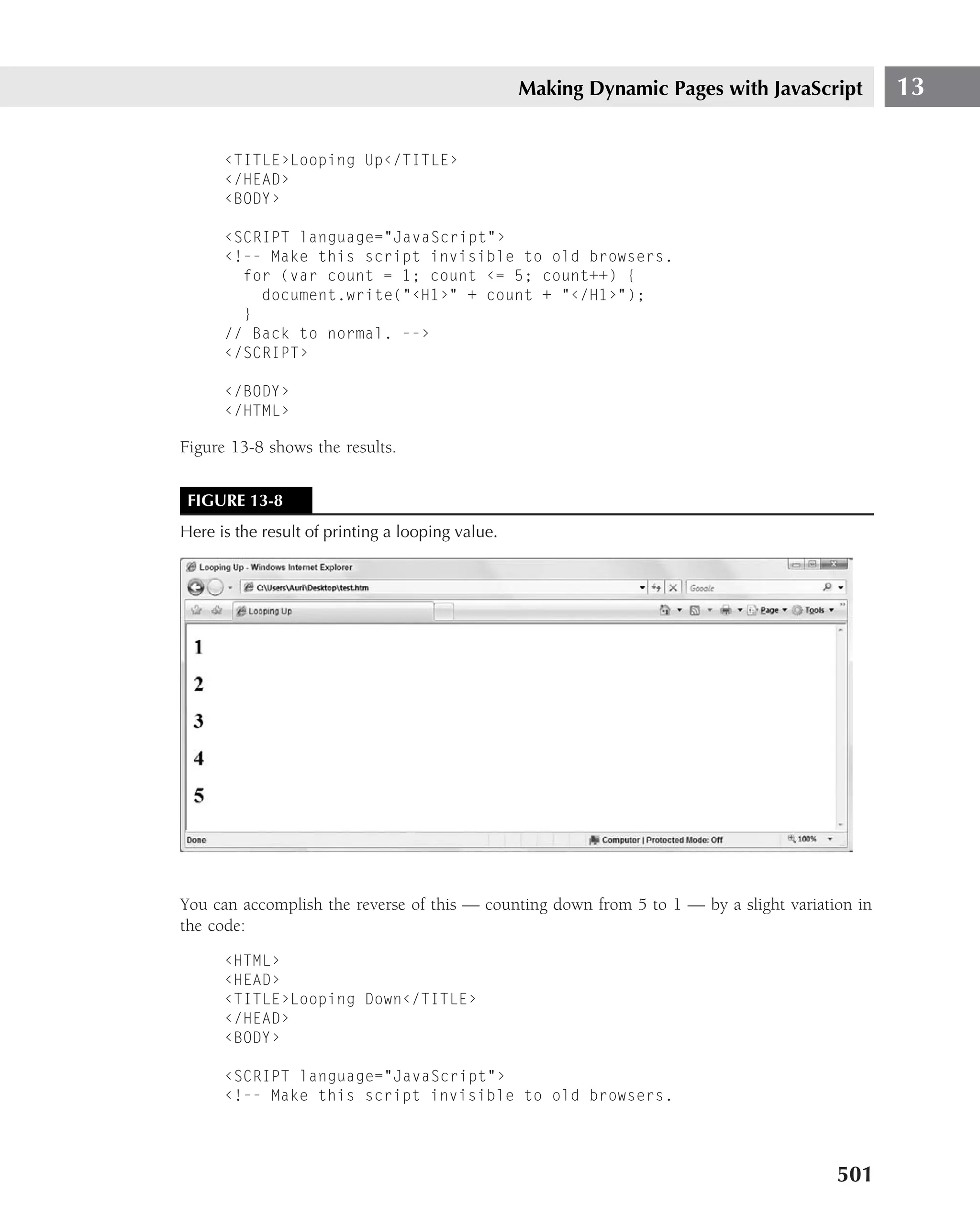Making Dynamic Pages with JavaScript          13

      ‹TITLE›Looping Up‹/TITLE›
      ‹/HEAD›
      ‹BODY›

      ‹SCRIPT language="JavaScript"›
      ‹!-- Make this script invisible to old browsers.
        for (var count = 1; count ‹= 5; count++) {
          document.write("‹H1›" + count + "‹/H1›");
        }
      // Back to normal. --›
      ‹/SCRIPT›

      ‹/BODY›
      ‹/HTML›

Figure 13-8 shows the results.


 FIGURE 13-8
Here is the result of printing a looping value.




You can accomplish the reverse of this — counting down from 5 to 1 — by a slight variation in
the code:

      ‹HTML›
      ‹HEAD›
      ‹TITLE›Looping Down‹/TITLE›
      ‹/HEAD›
      ‹BODY›

      ‹SCRIPT language="JavaScript"›
      ‹!-- Make this script invisible to old browsers.




                                                                                        501
 