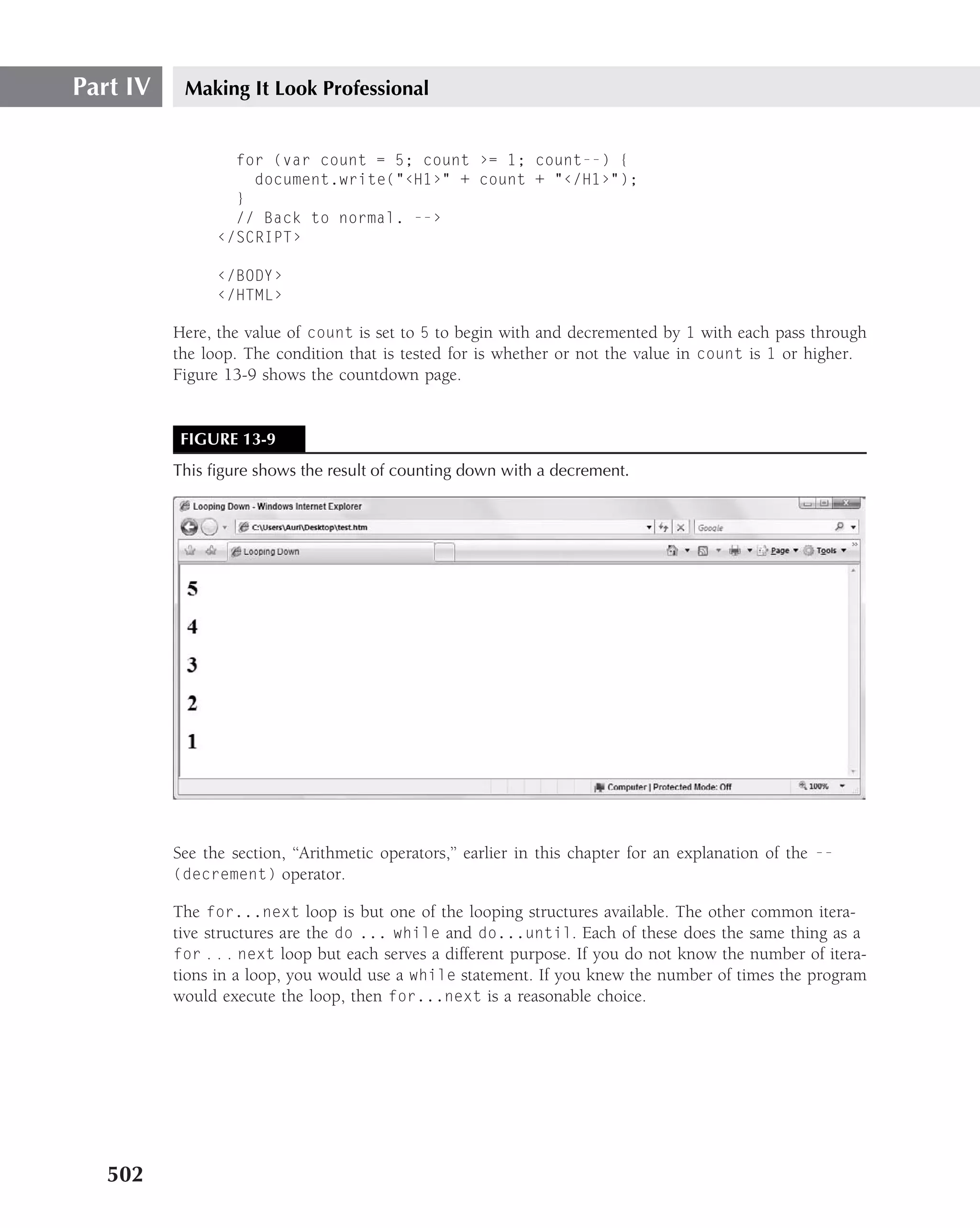 Part IV    Making It Look Professional


                  for (var count = 5; count ›= 1; count--) {
                    document.write("‹H1›" + count + "‹/H1›");
                  }
                  // Back to normal. --›
                ‹/SCRIPT›

                ‹/BODY›
                ‹/HTML›

          Here, the value of count is set to 5 to begin with and decremented by 1 with each pass through
          the loop. The condition that is tested for is whether or not the value in count is 1 or higher.
          Figure 13-9 shows the countdown page.


           FIGURE 13-9
          This ﬁgure shows the result of counting down with a decrement.




          See the section, ‘‘Arithmetic operators,’’ earlier in this chapter for an explanation of the --
          (decrement) operator.

          The for...next loop is but one of the looping structures available. The other common itera-
          tive structures are the do ... while and do...until. Each of these does the same thing as a
          for . . . next loop but each serves a different purpose. If you do not know the number of itera-
          tions in a loop, you would use a while statement. If you knew the number of times the program
          would execute the loop, then for...next is a reasonable choice.




   502
 