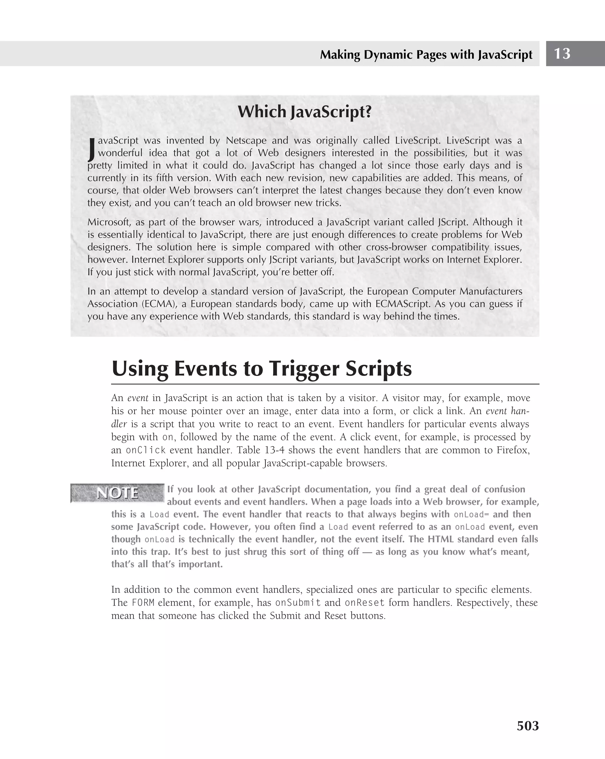 Making Dynamic Pages with JavaScript                13


                                  Which JavaScript?
  avaScript was invented by Netscape and was originally called LiveScript. LiveScript was a
J wonderful idea that got a lot of Web designers interested in the possibilities, but it was
pretty limited in what it could do. JavaScript has changed a lot since those early days and is
currently in its ﬁfth version. With each new revision, new capabilities are added. This means, of
course, that older Web browsers can’t interpret the latest changes because they don’t even know
they exist, and you can’t teach an old browser new tricks.
Microsoft, as part of the browser wars, introduced a JavaScript variant called JScript. Although it
is essentially identical to JavaScript, there are just enough differences to create problems for Web
designers. The solution here is simple compared with other cross-browser compatibility issues,
however. Internet Explorer supports only JScript variants, but JavaScript works on Internet Explorer.
If you just stick with normal JavaScript, you’re better off.
In an attempt to develop a standard version of JavaScript, the European Computer Manufacturers
Association (ECMA), a European standards body, came up with ECMAScript. As you can guess if
you have any experience with Web standards, this standard is way behind the times.




     Using Events to Trigger Scripts
     An event in JavaScript is an action that is taken by a visitor. A visitor may, for example, move
     his or her mouse pointer over an image, enter data into a form, or click a link. An event han-
     dler is a script that you write to react to an event. Event handlers for particular events always
     begin with on, followed by the name of the event. A click event, for example, is processed by
     an onClick event handler. Table 13-4 shows the event handlers that are common to Firefox,
     Internet Explorer, and all popular JavaScript-capable browsers.

                    If you look at other JavaScript documentation, you ﬁnd a great deal of confusion
                    about events and event handlers. When a page loads into a Web browser, for example,
     this is a Load event. The event handler that reacts to that always begins with onLoad= and then
     some JavaScript code. However, you often ﬁnd a Load event referred to as an onLoad event, even
     though onLoad is technically the event handler, not the event itself. The HTML standard even falls
     into this trap. It’s best to just shrug this sort of thing off — as long as you know what’s meant,
     that’s all that’s important.

     In addition to the common event handlers, specialized ones are particular to speciﬁc elements.
     The FORM element, for example, has onSubmit and onReset form handlers. Respectively, these
     mean that someone has clicked the Submit and Reset buttons.




                                                                                                   503
 
