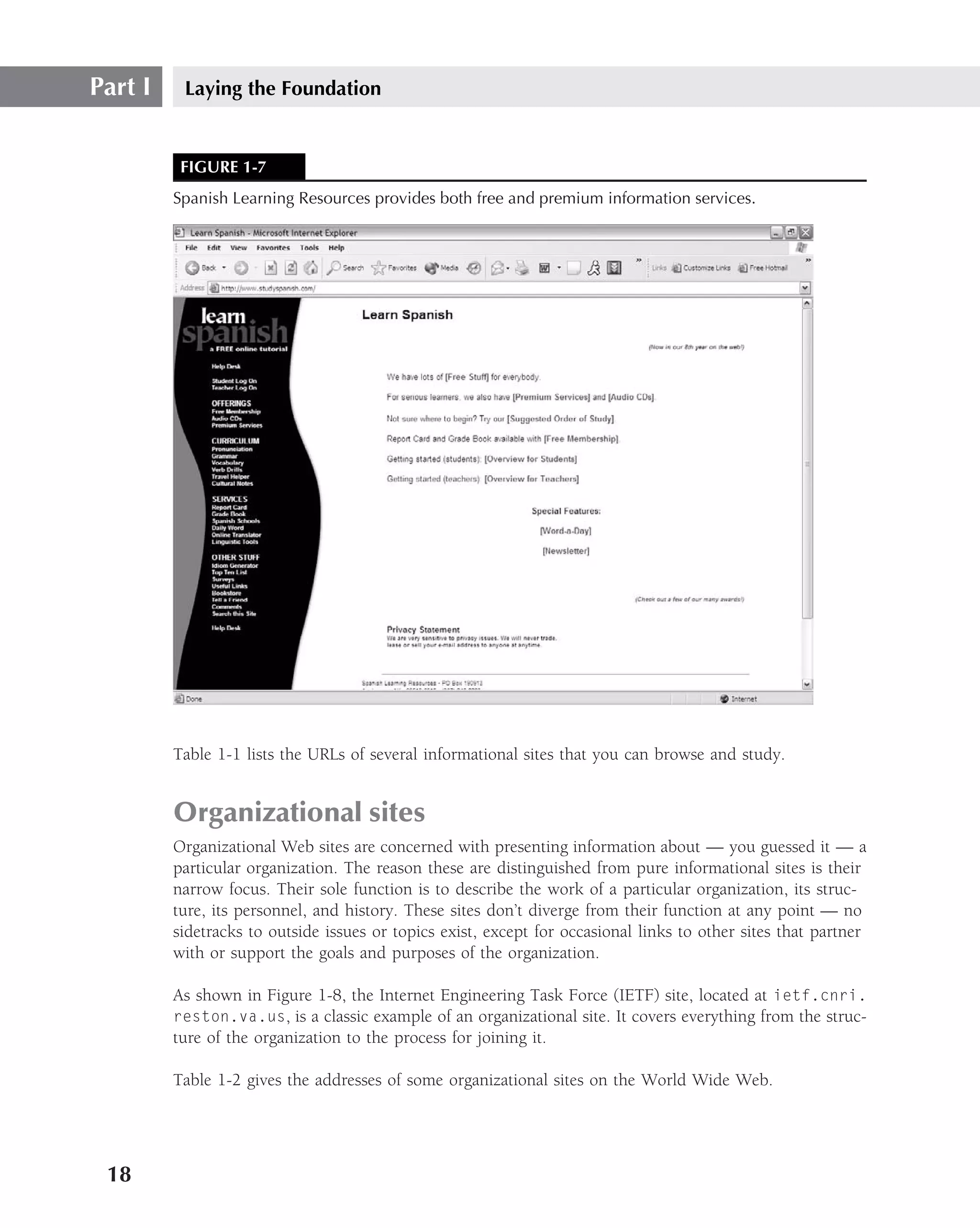 Part I    Laying the Foundation


          FIGURE 1-7
         Spanish Learning Resources provides both free and premium information services.




         Table 1-1 lists the URLs of several informational sites that you can browse and study.


         Organizational sites
         Organizational Web sites are concerned with presenting information about — you guessed it — a
         particular organization. The reason these are distinguished from pure informational sites is their
         narrow focus. Their sole function is to describe the work of a particular organization, its struc-
         ture, its personnel, and history. These sites don’t diverge from their function at any point — no
         sidetracks to outside issues or topics exist, except for occasional links to other sites that partner
         with or support the goals and purposes of the organization.

         As shown in Figure 1-8, the Internet Engineering Task Force (IETF) site, located at ietf.cnri.
         reston.va.us, is a classic example of an organizational site. It covers everything from the struc-
         ture of the organization to the process for joining it.

         Table 1-2 gives the addresses of some organizational sites on the World Wide Web.




 18
 