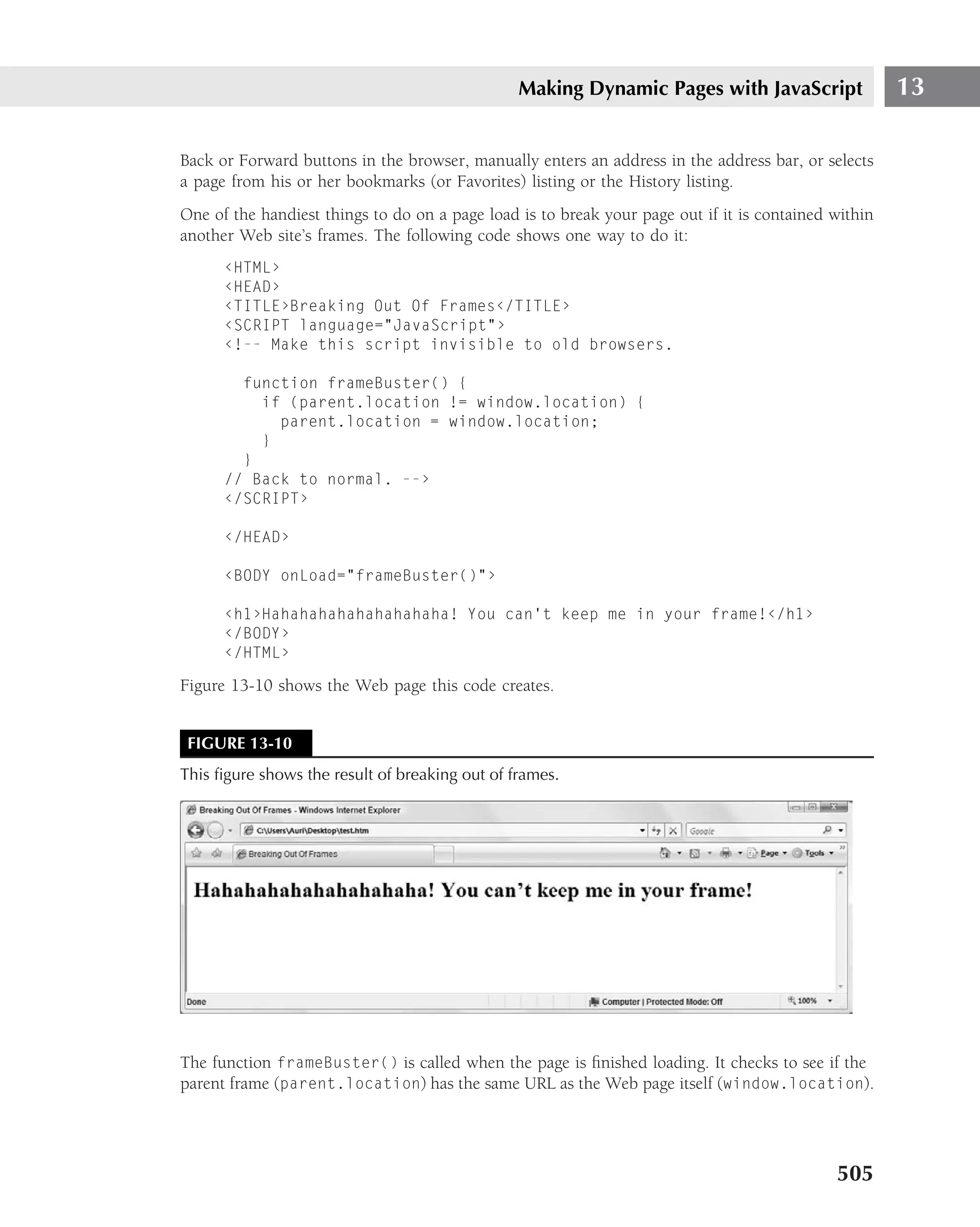 Making Dynamic Pages with JavaScript                  13

Back or Forward buttons in the browser, manually enters an address in the address bar, or selects
a page from his or her bookmarks (or Favorites) listing or the History listing.
One of the handiest things to do on a page load is to break your page out if it is contained within
another Web site’s frames. The following code shows one way to do it:
      ‹HTML›
      ‹HEAD›
      ‹TITLE›Breaking Out Of Frames‹/TITLE›
      ‹SCRIPT language="JavaScript"›
      ‹!-- Make this script invisible to old browsers.

        function frameBuster() {
          if (parent.location != window.location) {
            parent.location = window.location;
          }
        }
      // Back to normal. --›
      ‹/SCRIPT›

      ‹/HEAD›

      ‹BODY onLoad="frameBuster()"›

      ‹h1›Hahahahahahahahahaha! You can’t keep me in your frame!‹/h1›
      ‹/BODY›
      ‹/HTML›

Figure 13-10 shows the Web page this code creates.


 FIGURE 13-10
This ﬁgure shows the result of breaking out of frames.




The function frameBuster() is called when the page is ﬁnished loading. It checks to see if the
parent frame (parent.location) has the same URL as the Web page itself (window.location).




                                                                                             505
 