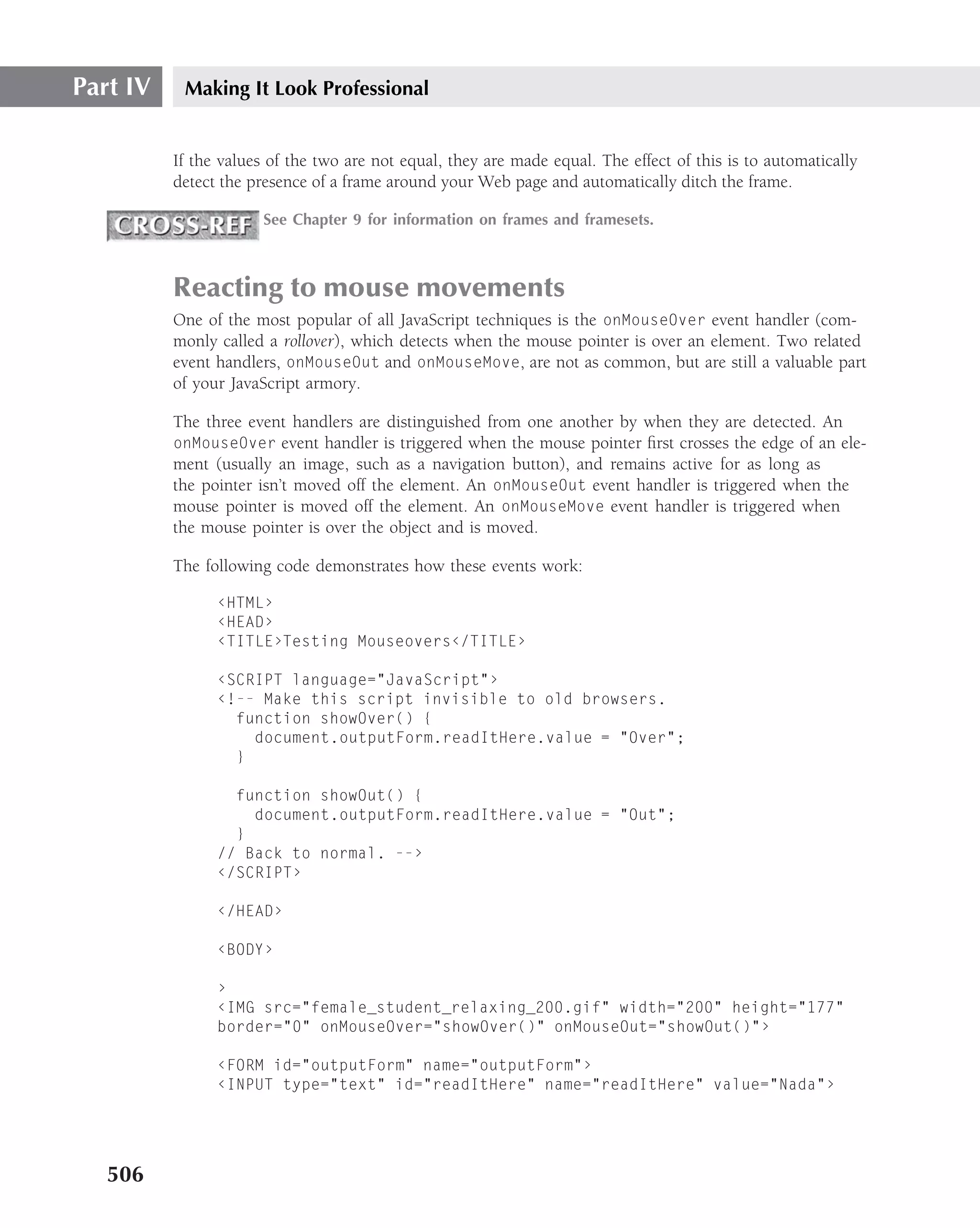 Part IV    Making It Look Professional


          If the values of the two are not equal, they are made equal. The effect of this is to automatically
          detect the presence of a frame around your Web page and automatically ditch the frame.

                       See Chapter 9 for information on frames and framesets.



          Reacting to mouse movements
          One of the most popular of all JavaScript techniques is the onMouseOver event handler (com-
          monly called a rollover), which detects when the mouse pointer is over an element. Two related
          event handlers, onMouseOut and onMouseMove, are not as common, but are still a valuable part
          of your JavaScript armory.

          The three event handlers are distinguished from one another by when they are detected. An
          onMouseOver event handler is triggered when the mouse pointer ﬁrst crosses the edge of an ele-
          ment (usually an image, such as a navigation button), and remains active for as long as
          the pointer isn’t moved off the element. An onMouseOut event handler is triggered when the
          mouse pointer is moved off the element. An onMouseMove event handler is triggered when
          the mouse pointer is over the object and is moved.

          The following code demonstrates how these events work:

                ‹HTML›
                ‹HEAD›
                ‹TITLE›Testing Mouseovers‹/TITLE›

                ‹SCRIPT language="JavaScript"›
                ‹!-- Make this script invisible to old browsers.
                  function showOver() {
                    document.outputForm.readItHere.value = "Over";
                  }

                  function showOut() {
                    document.outputForm.readItHere.value = "Out";
                  }
                // Back to normal. --›
                ‹/SCRIPT›

                ‹/HEAD›

                ‹BODY›

                ›
                ‹IMG src="female_student_relaxing_200.gif" width="200" height="177"
                border="0" onMouseOver="showOver()" onMouseOut="showOut()"›

                ‹FORM id="outputForm" name="outputForm"›
                ‹INPUT type="text" id="readItHere" name="readItHere" value="Nada"›




   506
 