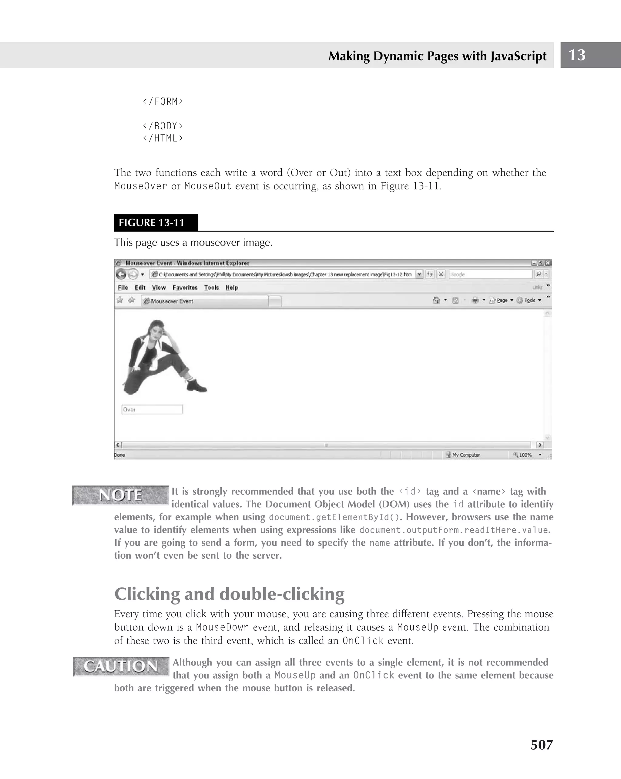 Making Dynamic Pages with JavaScript                  13

      ‹/FORM›

      ‹/BODY›
      ‹/HTML›


The two functions each write a word (Over or Out) into a text box depending on whether the
MouseOver or MouseOut event is occurring, as shown in Figure 13-11.


 FIGURE 13-11
This page uses a mouseover image.




             It is strongly recommended that you use both the ‹id› tag and a ‹name› tag with
             identical values. The Document Object Model (DOM) uses the id attribute to identify
elements, for example when using document.getElementById(). However, browsers use the name
value to identify elements when using expressions like document.outputForm.readItHere.value.
If you are going to send a form, you need to specify the name attribute. If you don’t, the informa-
tion won’t even be sent to the server.



Clicking and double-clicking
Every time you click with your mouse, you are causing three different events. Pressing the mouse
button down is a MouseDown event, and releasing it causes a MouseUp event. The combination
of these two is the third event, which is called an OnClick event.
              Although you can assign all three events to a single element, it is not recommended
              that you assign both a MouseUp and an OnClick event to the same element because
both are triggered when the mouse button is released.




                                                                                             507
 
