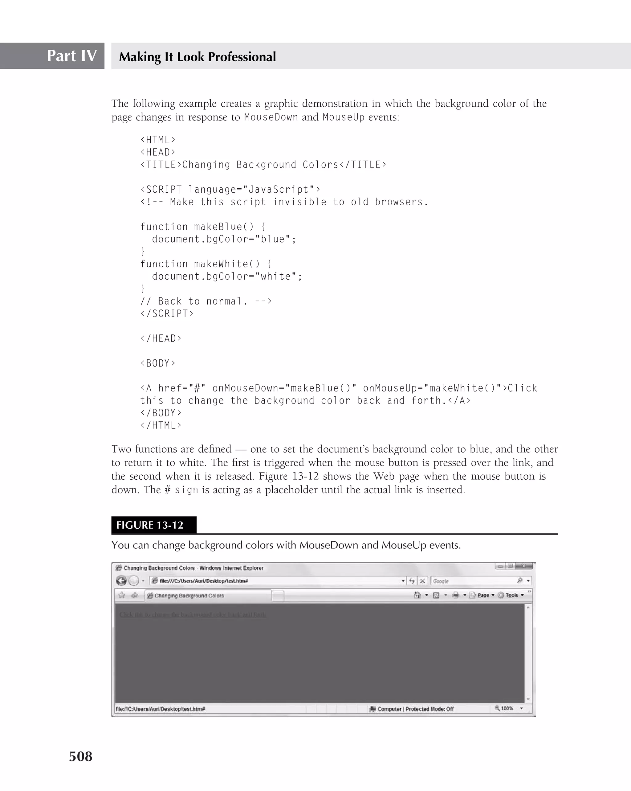 Part IV    Making It Look Professional


          The following example creates a graphic demonstration in which the background color of the
          page changes in response to MouseDown and MouseUp events:

                ‹HTML›
                ‹HEAD›
                ‹TITLE›Changing Background Colors‹/TITLE›

                ‹SCRIPT language="JavaScript"›
                ‹!-- Make this script invisible to old browsers.

                function makeBlue() {
                  document.bgColor="blue";
                }
                function makeWhite() {
                  document.bgColor="white";
                }
                // Back to normal. --›
                ‹/SCRIPT›

                ‹/HEAD›

                ‹BODY›

                ‹A href="#" onMouseDown="makeBlue()" onMouseUp="makeWhite()"›Click
                this to change the background color back and forth.‹/A›
                ‹/BODY›
                ‹/HTML›

          Two functions are deﬁned — one to set the document’s background color to blue, and the other
          to return it to white. The ﬁrst is triggered when the mouse button is pressed over the link, and
          the second when it is released. Figure 13-12 shows the Web page when the mouse button is
          down. The # sign is acting as a placeholder until the actual link is inserted.


           FIGURE 13-12
          You can change background colors with MouseDown and MouseUp events.




   508
 