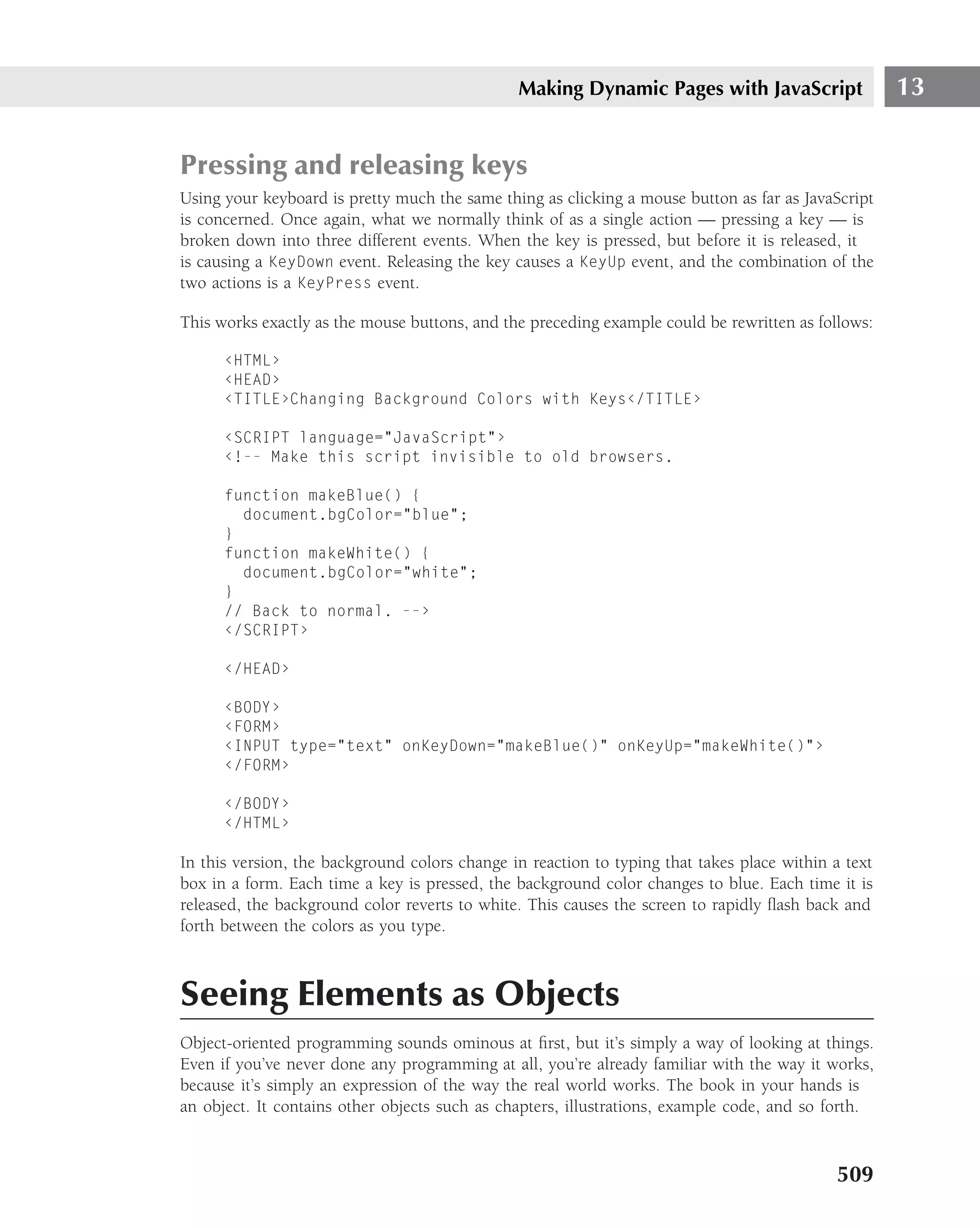 Making Dynamic Pages with JavaScript                  13


Pressing and releasing keys
Using your keyboard is pretty much the same thing as clicking a mouse button as far as JavaScript
is concerned. Once again, what we normally think of as a single action — pressing a key — is
broken down into three different events. When the key is pressed, but before it is released, it
is causing a KeyDown event. Releasing the key causes a KeyUp event, and the combination of the
two actions is a KeyPress event.

This works exactly as the mouse buttons, and the preceding example could be rewritten as follows:

      ‹HTML›
      ‹HEAD›
      ‹TITLE›Changing Background Colors with Keys‹/TITLE›

      ‹SCRIPT language="JavaScript"›
      ‹!-- Make this script invisible to old browsers.

      function makeBlue() {
        document.bgColor="blue";
      }
      function makeWhite() {
        document.bgColor="white";
      }
      // Back to normal. --›
      ‹/SCRIPT›

      ‹/HEAD›

      ‹BODY›
      ‹FORM›
      ‹INPUT type="text" onKeyDown="makeBlue()" onKeyUp="makeWhite()"›
      ‹/FORM›

      ‹/BODY›
      ‹/HTML›

In this version, the background colors change in reaction to typing that takes place within a text
box in a form. Each time a key is pressed, the background color changes to blue. Each time it is
released, the background color reverts to white. This causes the screen to rapidly ﬂash back and
forth between the colors as you type.



Seeing Elements as Objects
Object-oriented programming sounds ominous at ﬁrst, but it’s simply a way of looking at things.
Even if you’ve never done any programming at all, you’re already familiar with the way it works,
because it’s simply an expression of the way the real world works. The book in your hands is
an object. It contains other objects such as chapters, illustrations, example code, and so forth.



                                                                                            509
 