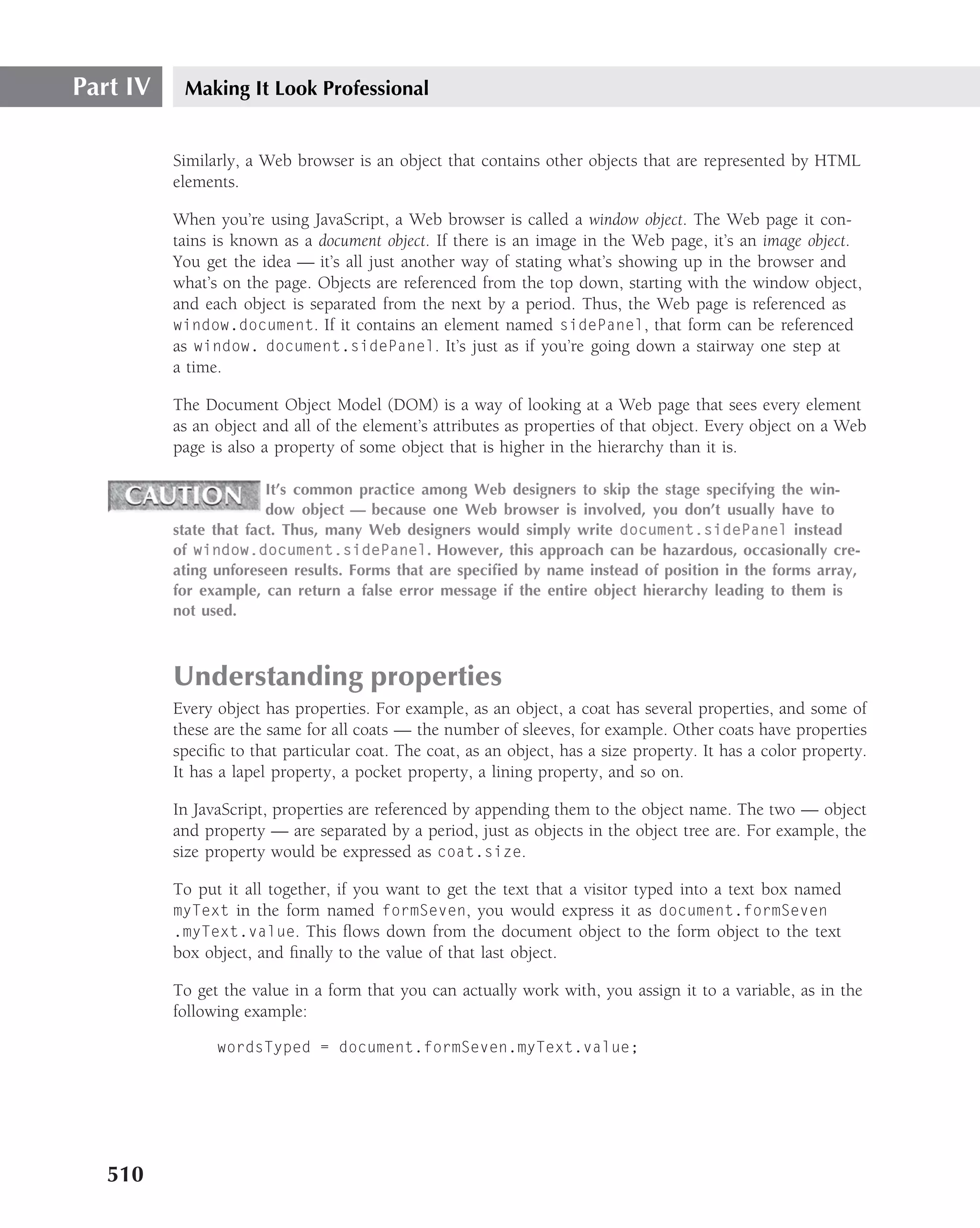 Part IV    Making It Look Professional


          Similarly, a Web browser is an object that contains other objects that are represented by HTML
          elements.

          When you’re using JavaScript, a Web browser is called a window object. The Web page it con-
          tains is known as a document object. If there is an image in the Web page, it’s an image object.
          You get the idea — it’s all just another way of stating what’s showing up in the browser and
          what’s on the page. Objects are referenced from the top down, starting with the window object,
          and each object is separated from the next by a period. Thus, the Web page is referenced as
          window.document. If it contains an element named sidePanel, that form can be referenced
          as window. document.sidePanel. It’s just as if you’re going down a stairway one step at
          a time.

          The Document Object Model (DOM) is a way of looking at a Web page that sees every element
          as an object and all of the element’s attributes as properties of that object. Every object on a Web
          page is also a property of some object that is higher in the hierarchy than it is.

                        It’s common practice among Web designers to skip the stage specifying the win-
                        dow object — because one Web browser is involved, you don’t usually have to
          state that fact. Thus, many Web designers would simply write document.sidePanel instead
          of window.document.sidePanel. However, this approach can be hazardous, occasionally cre-
          ating unforeseen results. Forms that are speciﬁed by name instead of position in the forms array,
          for example, can return a false error message if the entire object hierarchy leading to them is
          not used.



          Understanding properties
          Every object has properties. For example, as an object, a coat has several properties, and some of
          these are the same for all coats — the number of sleeves, for example. Other coats have properties
          speciﬁc to that particular coat. The coat, as an object, has a size property. It has a color property.
          It has a lapel property, a pocket property, a lining property, and so on.

          In JavaScript, properties are referenced by appending them to the object name. The two — object
          and property — are separated by a period, just as objects in the object tree are. For example, the
          size property would be expressed as coat.size.

          To put it all together, if you want to get the text that a visitor typed into a text box named
          myText in the form named formSeven, you would express it as document.formSeven
          .myText.value. This ﬂows down from the document object to the form object to the text
          box object, and ﬁnally to the value of that last object.

          To get the value in a form that you can actually work with, you assign it to a variable, as in the
          following example:

                wordsTyped = document.formSeven.myText.value;




   510
 