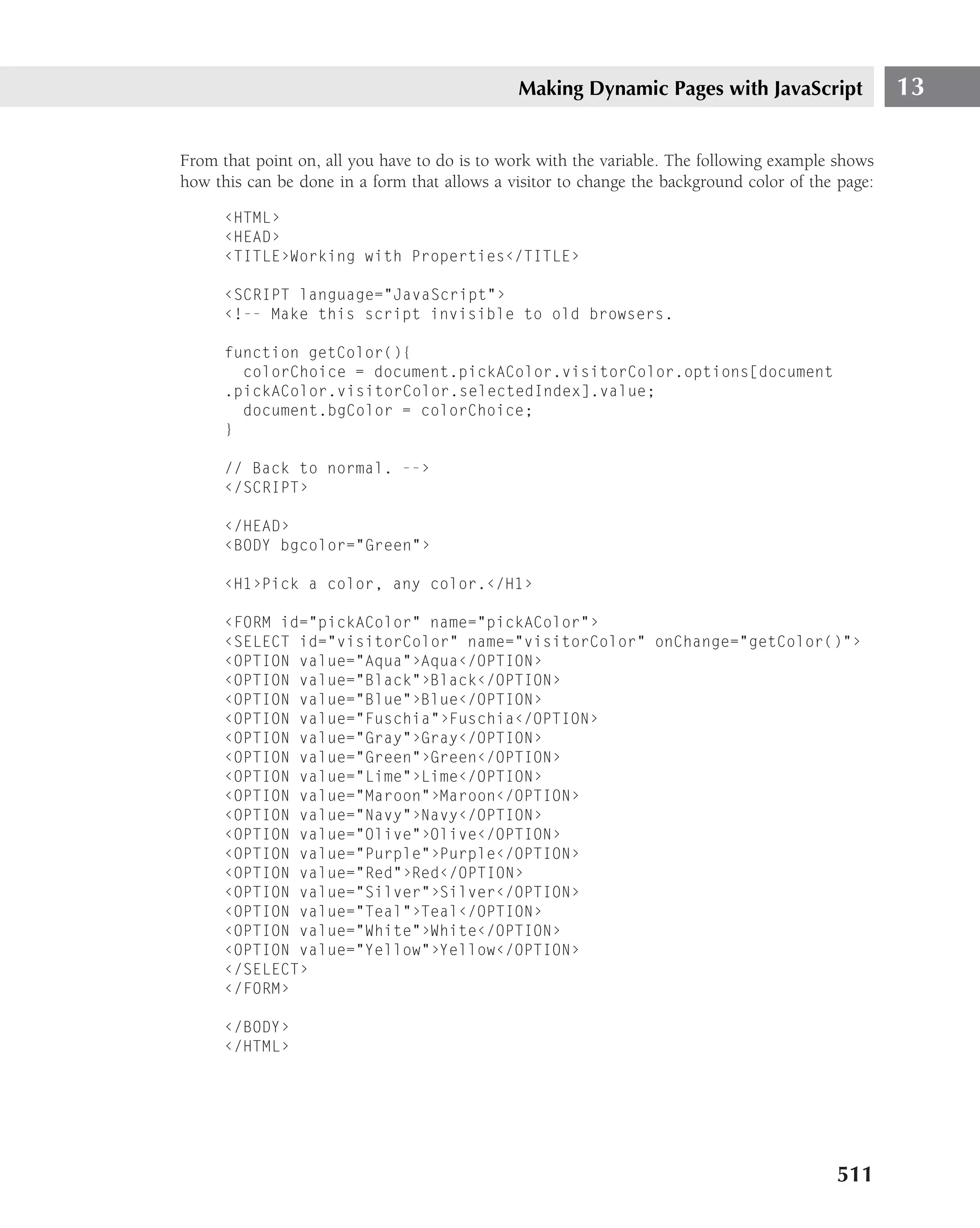 Making Dynamic Pages with JavaScript                 13

From that point on, all you have to do is to work with the variable. The following example shows
how this can be done in a form that allows a visitor to change the background color of the page:

      ‹HTML›
      ‹HEAD›
      ‹TITLE›Working with Properties‹/TITLE›

      ‹SCRIPT language="JavaScript"›
      ‹!-- Make this script invisible to old browsers.

      function getColor(){
        colorChoice = document.pickAColor.visitorColor.options[document
      .pickAColor.visitorColor.selectedIndex].value;
        document.bgColor = colorChoice;
      }

      // Back to normal. --›
      ‹/SCRIPT›

      ‹/HEAD›
      ‹BODY bgcolor="Green"›

      ‹H1›Pick a color, any color.‹/H1›

      ‹FORM id="pickAColor" name="pickAColor"›
      ‹SELECT id="visitorColor" name="visitorColor" onChange="getColor()"›
      ‹OPTION value="Aqua"›Aqua‹/OPTION›
      ‹OPTION value="Black"›Black‹/OPTION›
      ‹OPTION value="Blue"›Blue‹/OPTION›
      ‹OPTION value="Fuschia"›Fuschia‹/OPTION›
      ‹OPTION value="Gray"›Gray‹/OPTION›
      ‹OPTION value="Green"›Green‹/OPTION›
      ‹OPTION value="Lime"›Lime‹/OPTION›
      ‹OPTION value="Maroon"›Maroon‹/OPTION›
      ‹OPTION value="Navy"›Navy‹/OPTION›
      ‹OPTION value="Olive"›Olive‹/OPTION›
      ‹OPTION value="Purple"›Purple‹/OPTION›
      ‹OPTION value="Red"›Red‹/OPTION›
      ‹OPTION value="Silver"›Silver‹/OPTION›
      ‹OPTION value="Teal"›Teal‹/OPTION›
      ‹OPTION value="White"›White‹/OPTION›
      ‹OPTION value="Yellow"›Yellow‹/OPTION›
      ‹/SELECT›
      ‹/FORM›

      ‹/BODY›
      ‹/HTML›




                                                                                          511
 