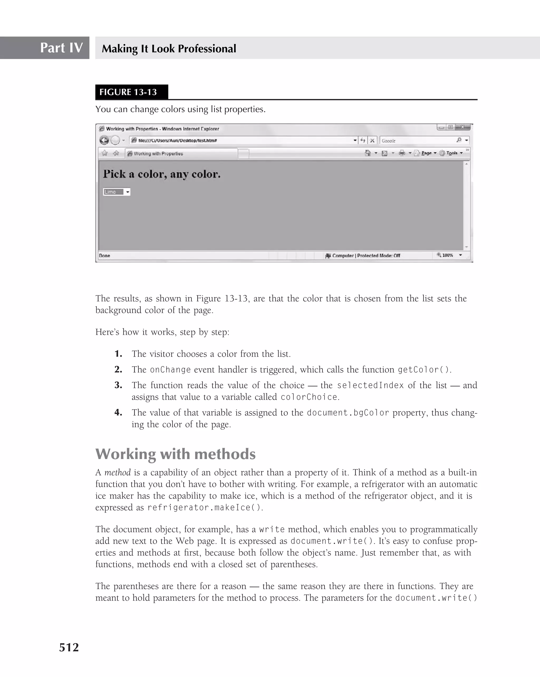 Part IV    Making It Look Professional


           FIGURE 13-13
          You can change colors using list properties.




          The results, as shown in Figure 13-13, are that the color that is chosen from the list sets the
          background color of the page.

          Here’s how it works, step by step:

              1. The visitor chooses a color from the list.
              2. The onChange event handler is triggered, which calls the function getColor().
              3. The function reads the value of the choice — the selectedIndex of the list — and
                 assigns that value to a variable called colorChoice.
              4. The value of that variable is assigned to the document.bgColor property, thus chang-
                 ing the color of the page.


          Working with methods
          A method is a capability of an object rather than a property of it. Think of a method as a built-in
          function that you don’t have to bother with writing. For example, a refrigerator with an automatic
          ice maker has the capability to make ice, which is a method of the refrigerator object, and it is
          expressed as refrigerator.makeIce().

          The document object, for example, has a write method, which enables you to programmatically
          add new text to the Web page. It is expressed as document.write(). It’s easy to confuse prop-
          erties and methods at ﬁrst, because both follow the object’s name. Just remember that, as with
          functions, methods end with a closed set of parentheses.

          The parentheses are there for a reason — the same reason they are there in functions. They are
          meant to hold parameters for the method to process. The parameters for the document.write()




   512
 