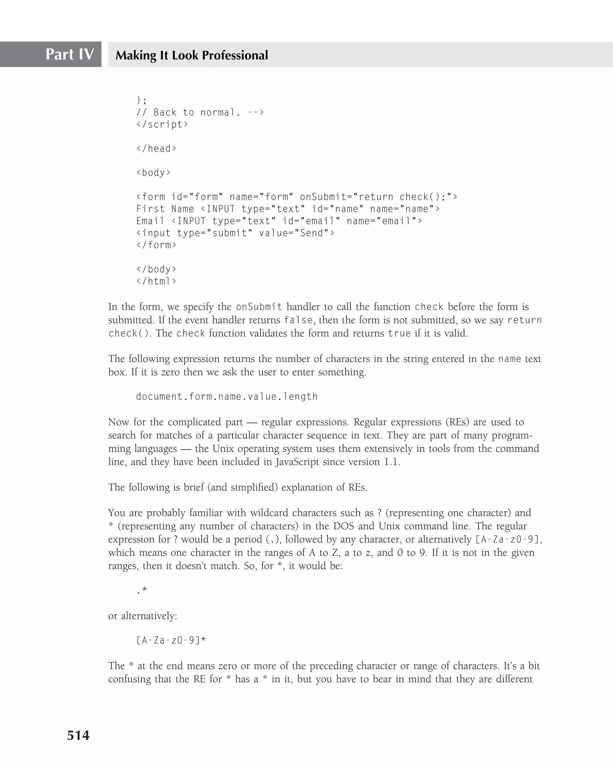 Part IV    Making It Look Professional


                };
                // Back to normal. --›
                ‹/script›

                ‹/head›

                ‹body›

                ‹form id="form" name="form" onSubmit="return check();"›
                First Name ‹INPUT type="text" id="name" name="name"›
                Email ‹INPUT type="text" id="email" name="email"›
                ‹input type="submit" value="Send"›
                ‹/form›

                ‹/body›
                ‹/html›

          In the form, we specify the onSubmit handler to call the function check before the form is
          submitted. If the event handler returns false, then the form is not submitted, so we say return
          check(). The check function validates the form and returns true if it is valid.

          The following expression returns the number of characters in the string entered in the name text
          box. If it is zero then we ask the user to enter something.

                document.form.name.value.length

          Now for the complicated part — regular expressions. Regular expressions (REs) are used to
          search for matches of a particular character sequence in text. They are part of many program-
          ming languages — the Unix operating system uses them extensively in tools from the command
          line, and they have been included in JavaScript since version 1.1.

          The following is brief (and simpliﬁed) explanation of REs.

          You are probably familiar with wildcard characters such as ? (representing one character) and
          * (representing any number of characters) in the DOS and Unix command line. The regular
          expression for ? would be a period (.), followed by any character, or alternatively [A-Za-z0-9],
          which means one character in the ranges of A to Z, a to z, and 0 to 9. If it is not in the given
          ranges, then it doesn’t match. So, for *, it would be:

                .*

          or alternatively:

                [A-Za-z0-9]*

          The * at the end means zero or more of the preceding character or range of characters. It’s a bit
          confusing that the RE for * has a * in it, but you have to bear in mind that they are different




   514
 