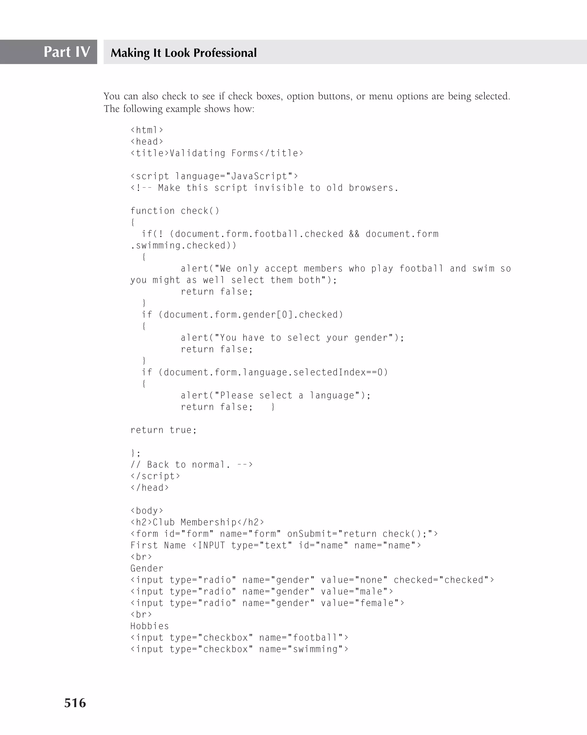 Part IV    Making It Look Professional


          You can also check to see if check boxes, option buttons, or menu options are being selected.
          The following example shows how:

                ‹html›
                ‹head›
                ‹title›Validating Forms‹/title›

                ‹script language="JavaScript"›
                ‹!-- Make this script invisible to old browsers.

                function check()
                {
                  if(! (document.form.football.checked && document.form
                .swimming.checked))
                  {
                         alert("We only accept members who play football and swim so
                you might as well select them both");
                         return false;
                  }
                  if (document.form.gender[0].checked)
                  {
                         alert("You have to select your gender");
                         return false;
                  }
                  if (document.form.language.selectedIndex==0)
                  {
                         alert("Please select a language");
                         return false;   }

                return true;

                };
                // Back to normal. --›
                ‹/script›
                ‹/head›

                ‹body›
                ‹h2›Club Membership‹/h2›
                ‹form id="form" name="form" onSubmit="return check();"›
                First Name ‹INPUT type="text" id="name" name="name"›
                ‹br›
                Gender
                ‹input type="radio" name="gender" value="none" checked="checked"›
                ‹input type="radio" name="gender" value="male"›
                ‹input type="radio" name="gender" value="female"›
                ‹br›
                Hobbies
                ‹input type="checkbox" name="football"›
                ‹input type="checkbox" name="swimming"›




   516
 