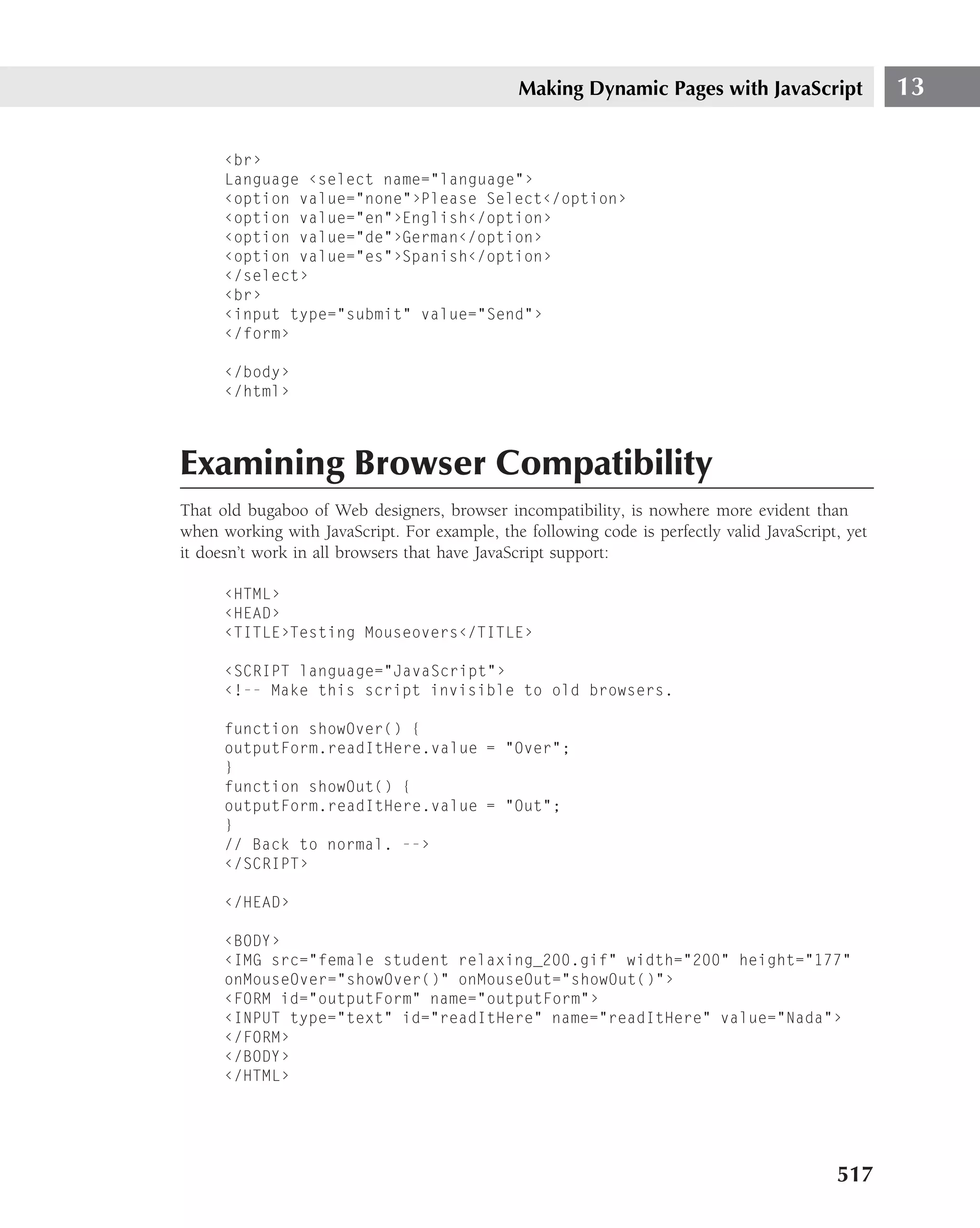 Making Dynamic Pages with JavaScript                13

      ‹br›
      Language ‹select name="language"›
      ‹option value="none"›Please Select‹/option›
      ‹option value="en"›English‹/option›
      ‹option value="de"›German‹/option›
      ‹option value="es"›Spanish‹/option›
      ‹/select›
      ‹br›
      ‹input type="submit" value="Send"›
      ‹/form›

      ‹/body›
      ‹/html›




Examining Browser Compatibility
That old bugaboo of Web designers, browser incompatibility, is nowhere more evident than
when working with JavaScript. For example, the following code is perfectly valid JavaScript, yet
it doesn’t work in all browsers that have JavaScript support:

      ‹HTML›
      ‹HEAD›
      ‹TITLE›Testing Mouseovers‹/TITLE›

      ‹SCRIPT language="JavaScript"›
      ‹!-- Make this script invisible to old browsers.

      function showOver() {
      outputForm.readItHere.value = "Over";
      }
      function showOut() {
      outputForm.readItHere.value = "Out";
      }
      // Back to normal. --›
      ‹/SCRIPT›

      ‹/HEAD›

      ‹BODY›
      ‹IMG src="female student relaxing_200.gif" width="200" height="177"
      onMouseOver="showOver()" onMouseOut="showOut()"›
      ‹FORM id="outputForm" name="outputForm"›
      ‹INPUT type="text" id="readItHere" name="readItHere" value="Nada"›
      ‹/FORM›
      ‹/BODY›
      ‹/HTML›




                                                                                           517
 