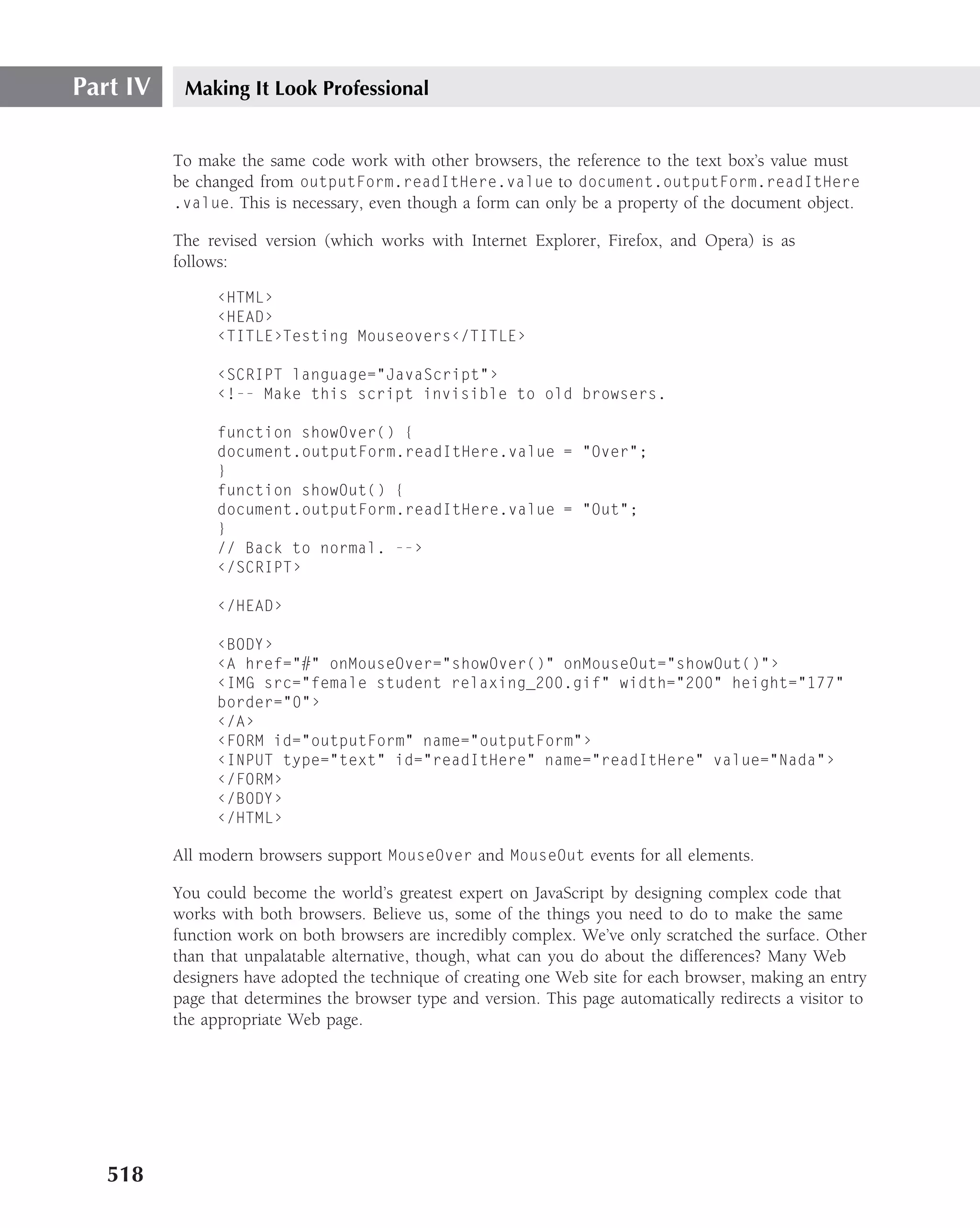 Part IV    Making It Look Professional


          To make the same code work with other browsers, the reference to the text box’s value must
          be changed from outputForm.readItHere.value to document.outputForm.readItHere
          .value. This is necessary, even though a form can only be a property of the document object.

          The revised version (which works with Internet Explorer, Firefox, and Opera) is as
          follows:

                ‹HTML›
                ‹HEAD›
                ‹TITLE›Testing Mouseovers‹/TITLE›

                ‹SCRIPT language="JavaScript"›
                ‹!-- Make this script invisible to old browsers.

                function showOver() {
                document.outputForm.readItHere.value = "Over";
                }
                function showOut() {
                document.outputForm.readItHere.value = "Out";
                }
                // Back to normal. --›
                ‹/SCRIPT›

                ‹/HEAD›

                ‹BODY›
                ‹A href="#" onMouseOver="showOver()" onMouseOut="showOut()"›
                ‹IMG src="female student relaxing_200.gif" width="200" height="177"
                border="0"›
                ‹/A›
                ‹FORM id="outputForm" name="outputForm"›
                ‹INPUT type="text" id="readItHere" name="readItHere" value="Nada"›
                ‹/FORM›
                ‹/BODY›
                ‹/HTML›

          All modern browsers support MouseOver and MouseOut events for all elements.

          You could become the world’s greatest expert on JavaScript by designing complex code that
          works with both browsers. Believe us, some of the things you need to do to make the same
          function work on both browsers are incredibly complex. We’ve only scratched the surface. Other
          than that unpalatable alternative, though, what can you do about the differences? Many Web
          designers have adopted the technique of creating one Web site for each browser, making an entry
          page that determines the browser type and version. This page automatically redirects a visitor to
          the appropriate Web page.




   518
 