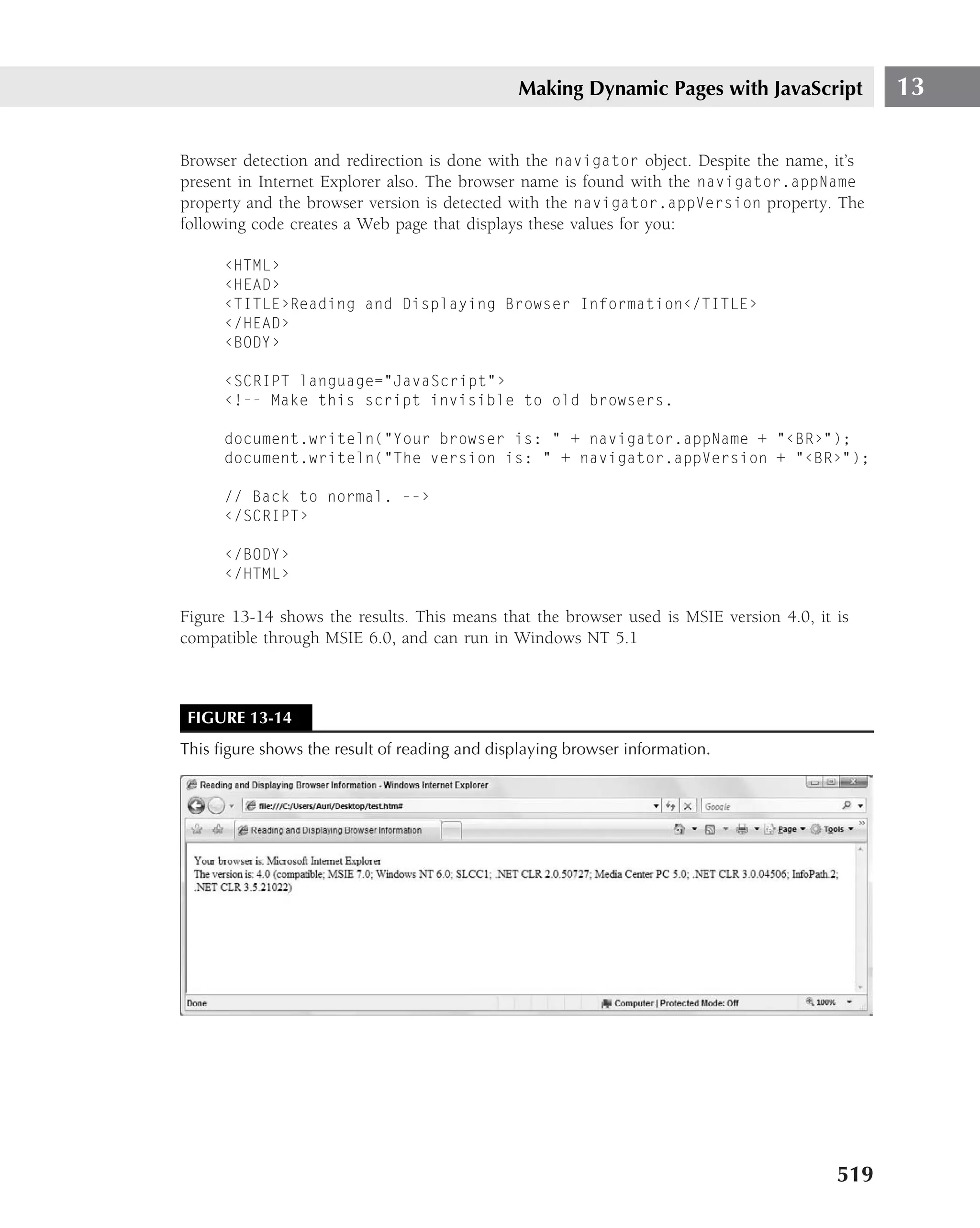 Making Dynamic Pages with JavaScript            13

Browser detection and redirection is done with the navigator object. Despite the name, it’s
present in Internet Explorer also. The browser name is found with the navigator.appName
property and the browser version is detected with the navigator.appVersion property. The
following code creates a Web page that displays these values for you:

      ‹HTML›
      ‹HEAD›
      ‹TITLE›Reading and Displaying Browser Information‹/TITLE›
      ‹/HEAD›
      ‹BODY›

      ‹SCRIPT language="JavaScript"›
      ‹!-- Make this script invisible to old browsers.

      document.writeln("Your browser is: " + navigator.appName + "‹BR›");
      document.writeln("The version is: " + navigator.appVersion + "‹BR›");

      // Back to normal. --›
      ‹/SCRIPT›

      ‹/BODY›
      ‹/HTML›

Figure 13-14 shows the results. This means that the browser used is MSIE version 4.0, it is
compatible through MSIE 6.0, and can run in Windows NT 5.1



 FIGURE 13-14
This ﬁgure shows the result of reading and displaying browser information.




                                                                                         519
 