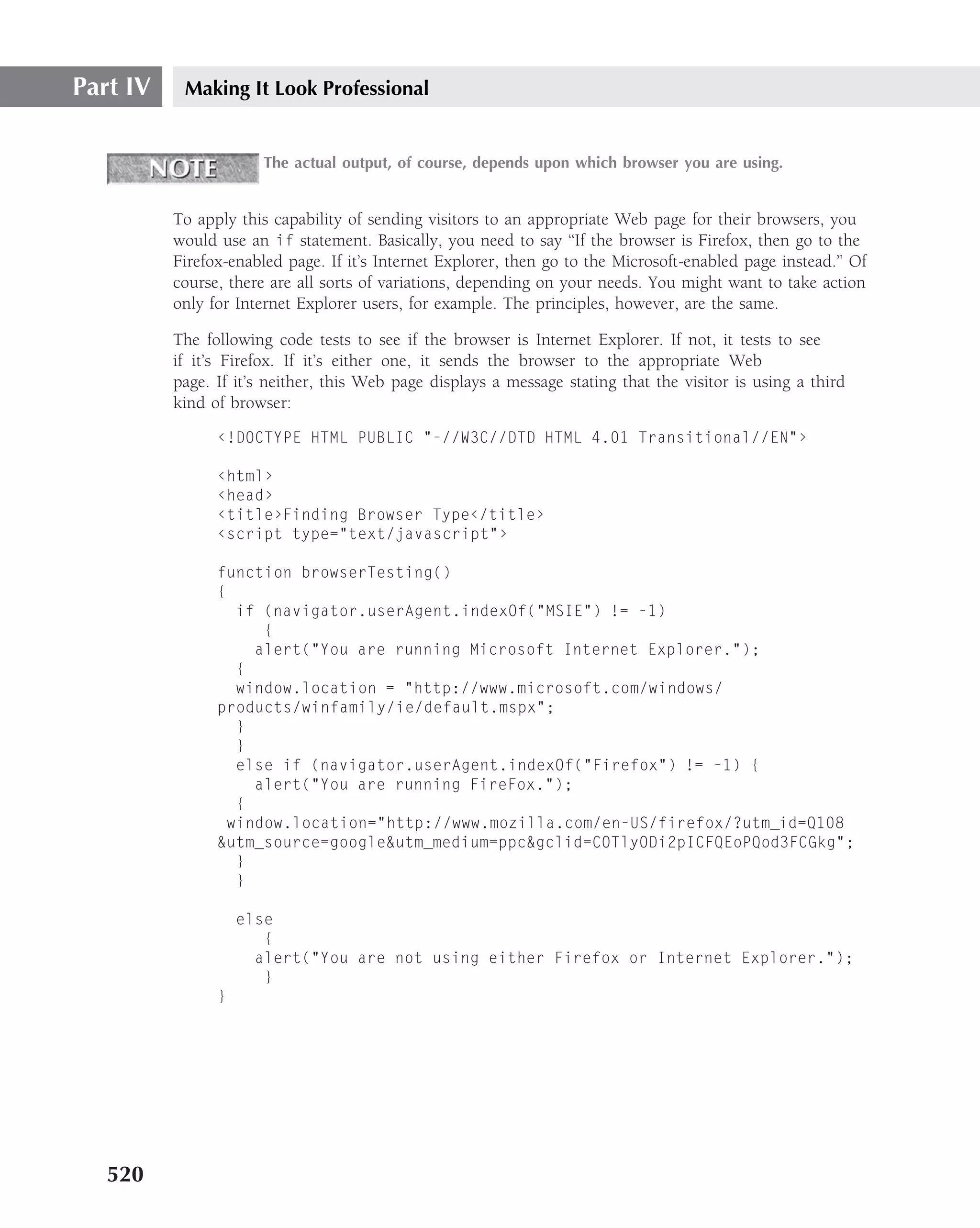 Part IV    Making It Look Professional


                       The actual output, of course, depends upon which browser you are using.


          To apply this capability of sending visitors to an appropriate Web page for their browsers, you
          would use an if statement. Basically, you need to say ‘‘If the browser is Firefox, then go to the
          Firefox-enabled page. If it’s Internet Explorer, then go to the Microsoft-enabled page instead.’’ Of
          course, there are all sorts of variations, depending on your needs. You might want to take action
          only for Internet Explorer users, for example. The principles, however, are the same.

          The following code tests to see if the browser is Internet Explorer. If not, it tests to see
          if it’s Firefox. If it’s either one, it sends the browser to the appropriate Web
          page. If it’s neither, this Web page displays a message stating that the visitor is using a third
          kind of browser:
                ‹!DOCTYPE HTML PUBLIC "-//W3C//DTD HTML 4.01 Transitional//EN"›

                ‹html›
                ‹head›
                ‹title›Finding Browser Type‹/title›
                ‹script type="text/javascript"›

                function browserTesting()
                {
                   if (navigator.userAgent.indexOf("MSIE") != -1)
                      {
                     alert("You are running Microsoft Internet Explorer.");
                   {
                   window.location = "http://www.microsoft.com/windows/
                products/winfamily/ie/default.mspx";
                   }
                   }
                   else if (navigator.userAgent.indexOf("Firefox") != -1) {
                     alert("You are running FireFox.");
                   {
                  window.location="http://www.mozilla.com/en-US/firefox/?utm_id=Q108
                &utm_source=google&utm_medium=ppc&gclid=COTlyODi2pICFQEoPQod3FCGkg";
                   }
                   }

                    else
                       {
                      alert("You are not using either Firefox or Internet Explorer.");
                       }
                }




   520
 