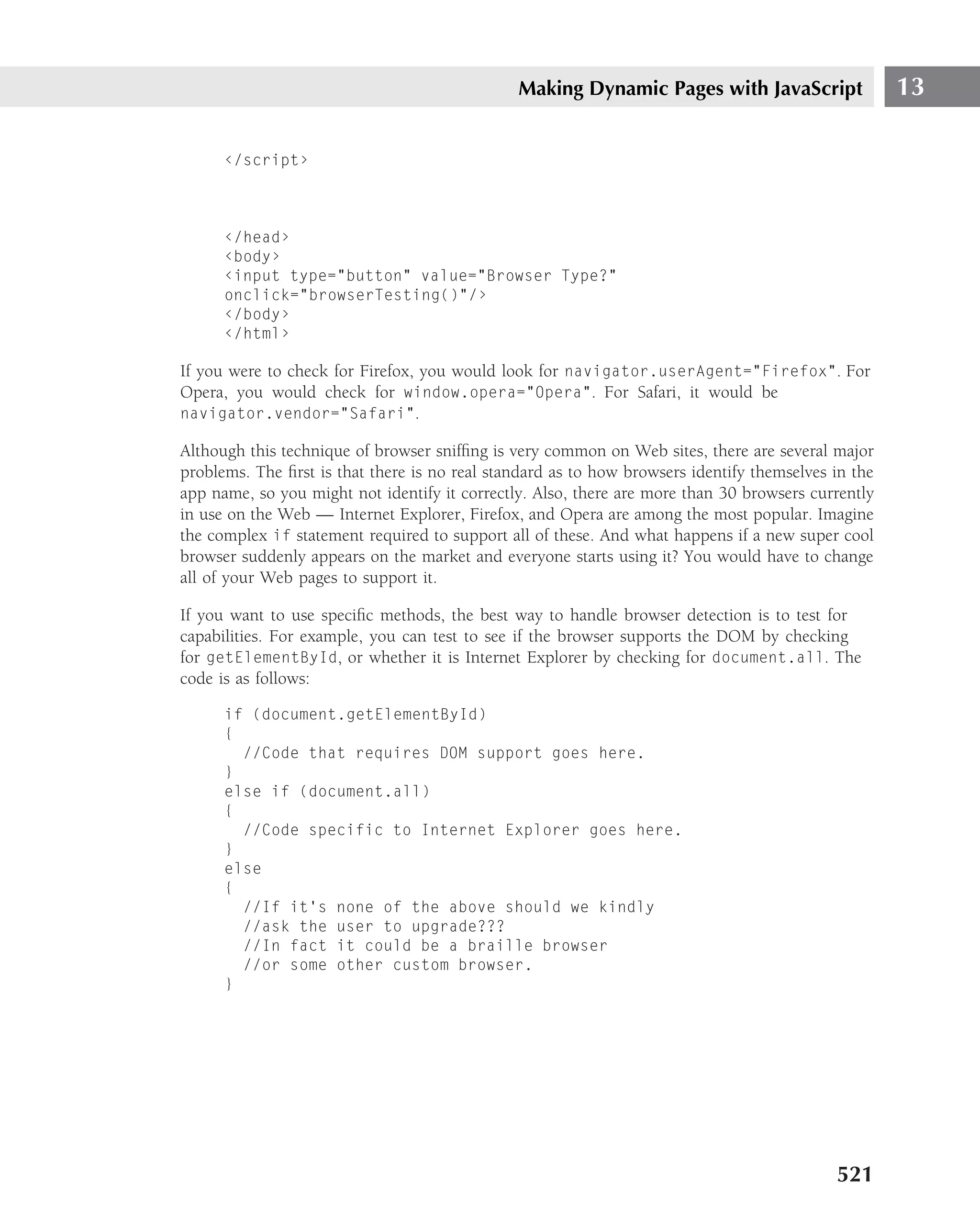 Making Dynamic Pages with JavaScript                  13

      ‹/script›



      ‹/head›
      ‹body›
      ‹input type="button" value="Browser Type?"
      onclick="browserTesting()"/›
      ‹/body›
      ‹/html›

If you were to check for Firefox, you would look for navigator.userAgent="Firefox". For
Opera, you would check for window.opera="Opera". For Safari, it would be
navigator.vendor="Safari".

Although this technique of browser snifﬁng is very common on Web sites, there are several major
problems. The ﬁrst is that there is no real standard as to how browsers identify themselves in the
app name, so you might not identify it correctly. Also, there are more than 30 browsers currently
in use on the Web — Internet Explorer, Firefox, and Opera are among the most popular. Imagine
the complex if statement required to support all of these. And what happens if a new super cool
browser suddenly appears on the market and everyone starts using it? You would have to change
all of your Web pages to support it.

If you want to use speciﬁc methods, the best way to handle browser detection is to test for
capabilities. For example, you can test to see if the browser supports the DOM by checking
for getElementById, or whether it is Internet Explorer by checking for document.all. The
code is as follows:

      if (document.getElementById)
      {
        //Code that requires DOM support goes here.
      }
      else if (document.all)
      {
        //Code specific to Internet Explorer goes here.
      }
      else
      {
        //If it’s none of the above should we kindly
        //ask the user to upgrade???
        //In fact it could be a braille browser
        //or some other custom browser.
      }




                                                                                            521
 