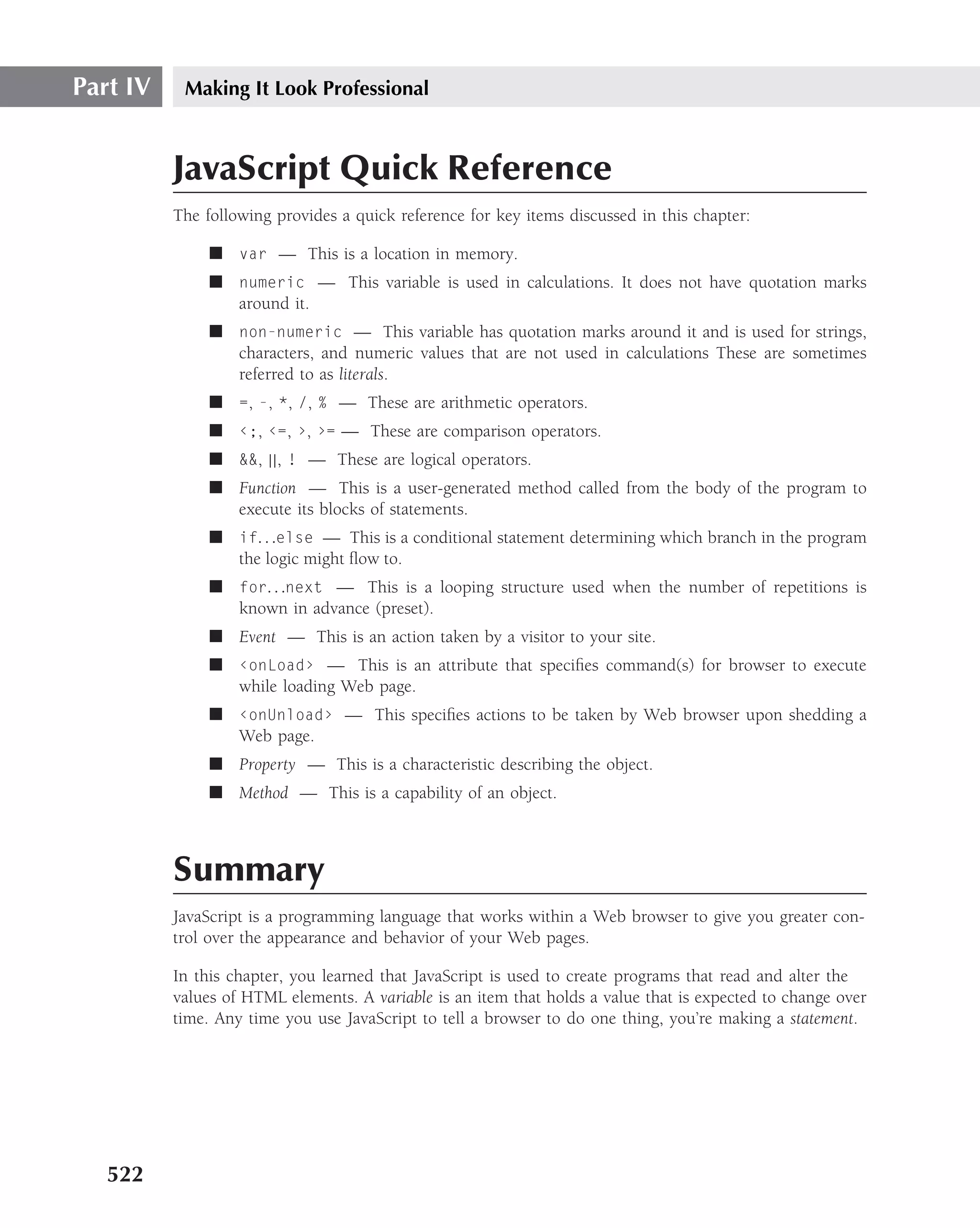Part IV    Making It Look Professional



          JavaScript Quick Reference
          The following provides a quick reference for key items discussed in this chapter:

               ■ var — This is a location in memory.
               ■ numeric — This variable is used in calculations. It does not have quotation marks
                 around it.
               ■ non-numeric — This variable has quotation marks around it and is used for strings,
                 characters, and numeric values that are not used in calculations These are sometimes
                 referred to as literals.
               ■ =, -, *, /, % — These are arithmetic operators.
               ■ ‹;, ‹=, ›, ›= — These are comparison operators.
               ■ &&, ||, ! — These are logical operators.
               ■ Function — This is a user-generated method called from the body of the program to
                 execute its blocks of statements.
               ■ if. . .else — This is a conditional statement determining which branch in the program
                 the logic might ﬂow to.
               ■ for. . .next — This is a looping structure used when the number of repetitions is
                 known in advance (preset).
               ■ Event — This is an action taken by a visitor to your site.
               ■ ‹onLoad› — This is an attribute that speciﬁes command(s) for browser to execute
                 while loading Web page.
               ■ ‹onUnload› — This speciﬁes actions to be taken by Web browser upon shedding a
                 Web page.
               ■ Property — This is a characteristic describing the object.
               ■ Method — This is a capability of an object.



          Summary
          JavaScript is a programming language that works within a Web browser to give you greater con-
          trol over the appearance and behavior of your Web pages.

          In this chapter, you learned that JavaScript is used to create programs that read and alter the
          values of HTML elements. A variable is an item that holds a value that is expected to change over
          time. Any time you use JavaScript to tell a browser to do one thing, you’re making a statement.




   522
 
