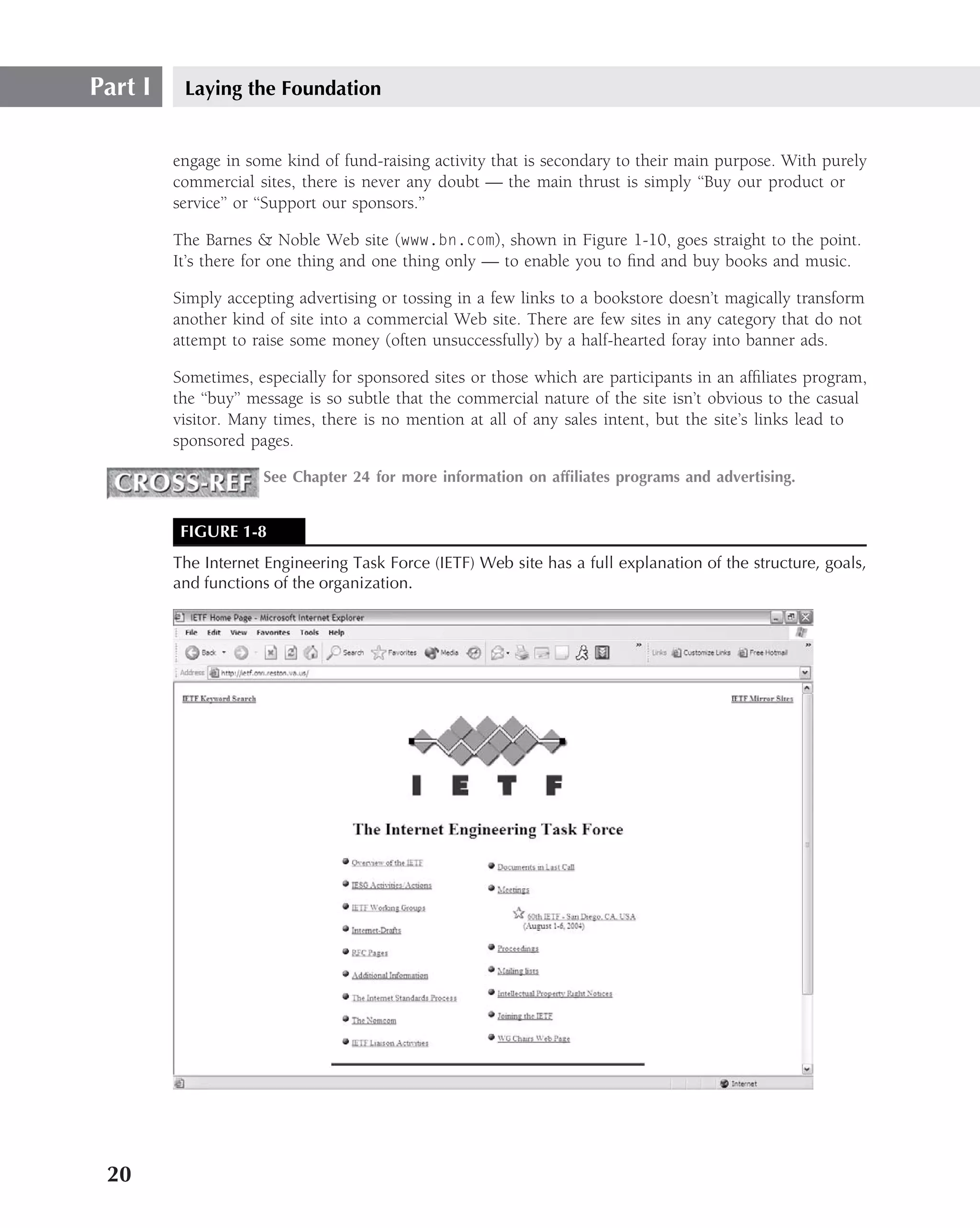 Part I    Laying the Foundation


         engage in some kind of fund-raising activity that is secondary to their main purpose. With purely
         commercial sites, there is never any doubt — the main thrust is simply ‘‘Buy our product or
         service’’ or ‘‘Support our sponsors.’’

         The Barnes & Noble Web site (www.bn.com), shown in Figure 1-10, goes straight to the point.
         It’s there for one thing and one thing only — to enable you to ﬁnd and buy books and music.

         Simply accepting advertising or tossing in a few links to a bookstore doesn’t magically transform
         another kind of site into a commercial Web site. There are few sites in any category that do not
         attempt to raise some money (often unsuccessfully) by a half-hearted foray into banner ads.

         Sometimes, especially for sponsored sites or those which are participants in an afﬁliates program,
         the ‘‘buy’’ message is so subtle that the commercial nature of the site isn’t obvious to the casual
         visitor. Many times, there is no mention at all of any sales intent, but the site’s links lead to
         sponsored pages.

                     See Chapter 24 for more information on afﬁliates programs and advertising.


          FIGURE 1-8
         The Internet Engineering Task Force (IETF) Web site has a full explanation of the structure, goals,
         and functions of the organization.




 20
 