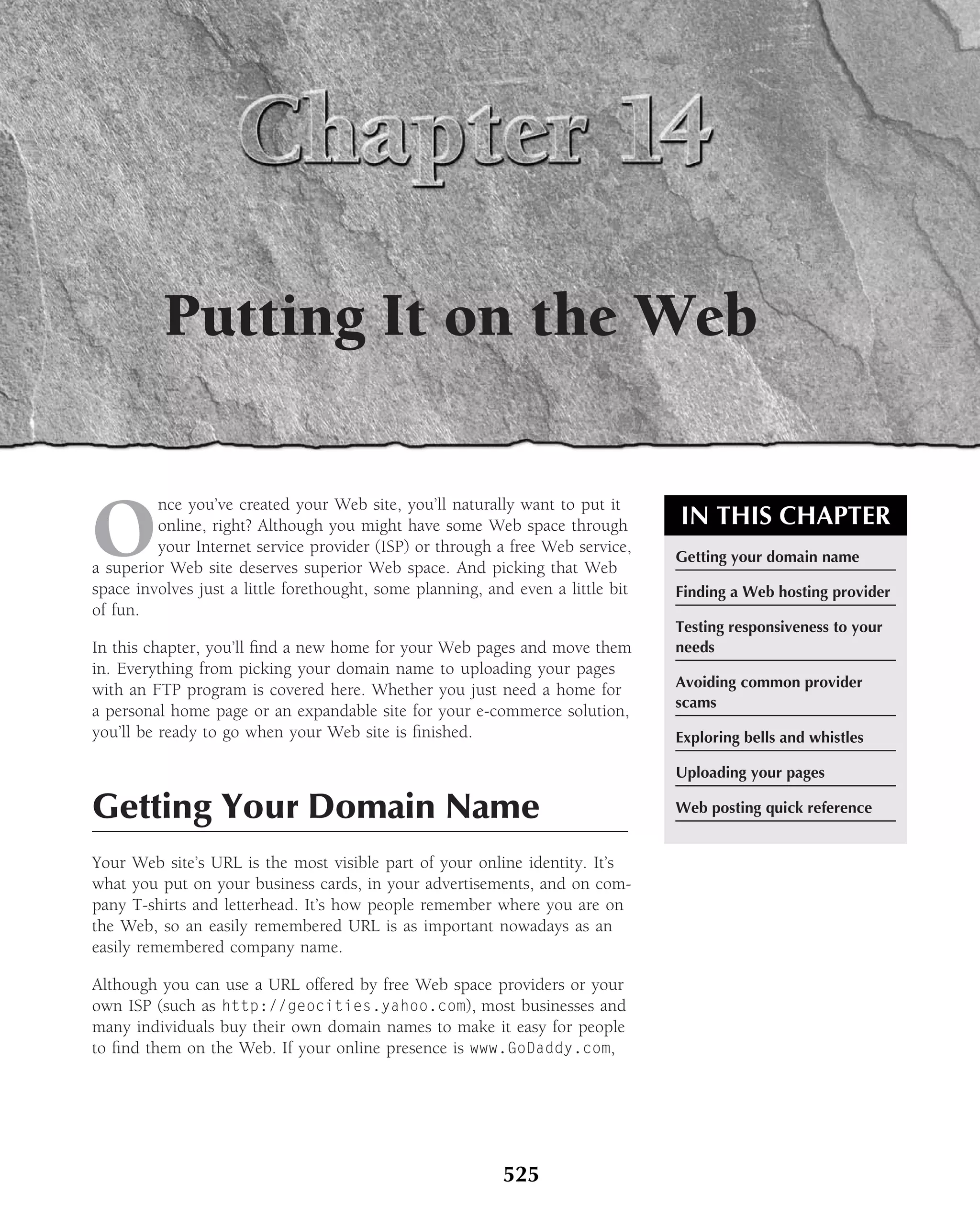 Putting It on the Web


O
         nce you’ve created your Web site, you’ll naturally want to put it
         online, right? Although you might have some Web space through           IN THIS CHAPTER
         your Internet service provider (ISP) or through a free Web service,
                                                                                 Getting your domain name
a superior Web site deserves superior Web space. And picking that Web
space involves just a little forethought, some planning, and even a little bit   Finding a Web hosting provider
of fun.
                                                                                 Testing responsiveness to your
In this chapter, you’ll ﬁnd a new home for your Web pages and move them          needs
in. Everything from picking your domain name to uploading your pages
with an FTP program is covered here. Whether you just need a home for            Avoiding common provider
                                                                                 scams
a personal home page or an expandable site for your e-commerce solution,
you’ll be ready to go when your Web site is ﬁnished.                             Exploring bells and whistles

                                                                                 Uploading your pages

Getting Your Domain Name                                                         Web posting quick reference


Your Web site’s URL is the most visible part of your online identity. It’s
what you put on your business cards, in your advertisements, and on com-
pany T-shirts and letterhead. It’s how people remember where you are on
the Web, so an easily remembered URL is as important nowadays as an
easily remembered company name.

Although you can use a URL offered by free Web space providers or your
own ISP (such as http://geocities.yahoo.com), most businesses and
many individuals buy their own domain names to make it easy for people
to ﬁnd them on the Web. If your online presence is www.GoDaddy.com,




                                                           525
 