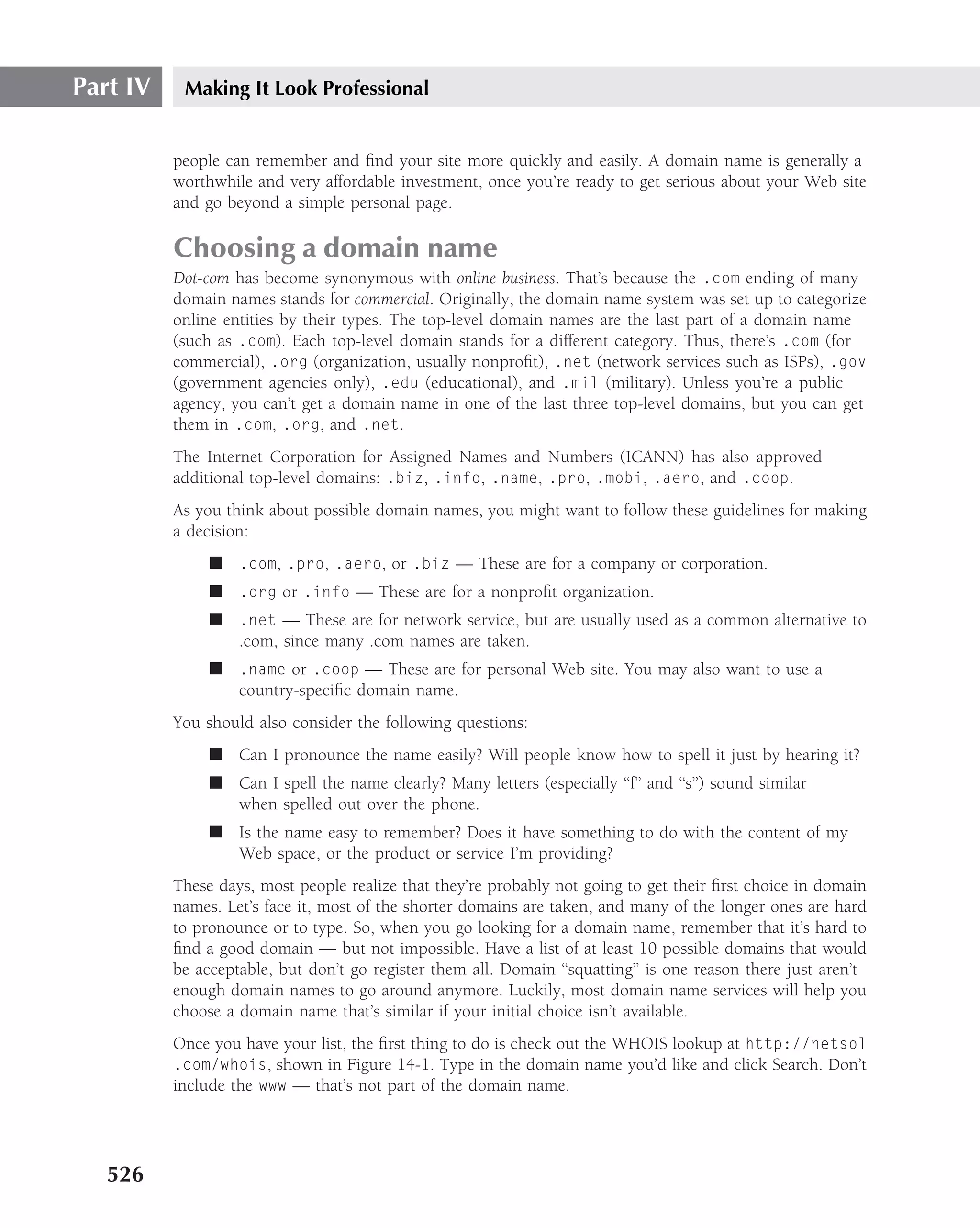 Part IV    Making It Look Professional


          people can remember and ﬁnd your site more quickly and easily. A domain name is generally a
          worthwhile and very affordable investment, once you’re ready to get serious about your Web site
          and go beyond a simple personal page.

          Choosing a domain name
          Dot-com has become synonymous with online business. That’s because the .com ending of many
          domain names stands for commercial. Originally, the domain name system was set up to categorize
          online entities by their types. The top-level domain names are the last part of a domain name
          (such as .com). Each top-level domain stands for a different category. Thus, there’s .com (for
          commercial), .org (organization, usually nonproﬁt), .net (network services such as ISPs), .gov
          (government agencies only), .edu (educational), and .mil (military). Unless you’re a public
          agency, you can’t get a domain name in one of the last three top-level domains, but you can get
          them in .com, .org, and .net.
          The Internet Corporation for Assigned Names and Numbers (ICANN) has also approved
          additional top-level domains: .biz, .info, .name, .pro, .mobi, .aero, and .coop.
          As you think about possible domain names, you might want to follow these guidelines for making
          a decision:
               ■ .com, .pro, .aero, or .biz — These are for a company or corporation.
               ■ .org or .info — These are for a nonproﬁt organization.
               ■ .net — These are for network service, but are usually used as a common alternative to
                 .com, since many .com names are taken.
               ■ .name or .coop — These are for personal Web site. You may also want to use a
                 country-speciﬁc domain name.
          You should also consider the following questions:
               ■ Can I pronounce the name easily? Will people know how to spell it just by hearing it?
               ■ Can I spell the name clearly? Many letters (especially ‘‘f’’ and ‘‘s’’) sound similar
                 when spelled out over the phone.
               ■ Is the name easy to remember? Does it have something to do with the content of my
                 Web space, or the product or service I’m providing?
          These days, most people realize that they’re probably not going to get their ﬁrst choice in domain
          names. Let’s face it, most of the shorter domains are taken, and many of the longer ones are hard
          to pronounce or to type. So, when you go looking for a domain name, remember that it’s hard to
          ﬁnd a good domain — but not impossible. Have a list of at least 10 possible domains that would
          be acceptable, but don’t go register them all. Domain ‘‘squatting’’ is one reason there just aren’t
          enough domain names to go around anymore. Luckily, most domain name services will help you
          choose a domain name that’s similar if your initial choice isn’t available.
          Once you have your list, the ﬁrst thing to do is check out the WHOIS lookup at http://netsol
          .com/whois, shown in Figure 14-1. Type in the domain name you’d like and click Search. Don’t
          include the www — that’s not part of the domain name.




   526
 