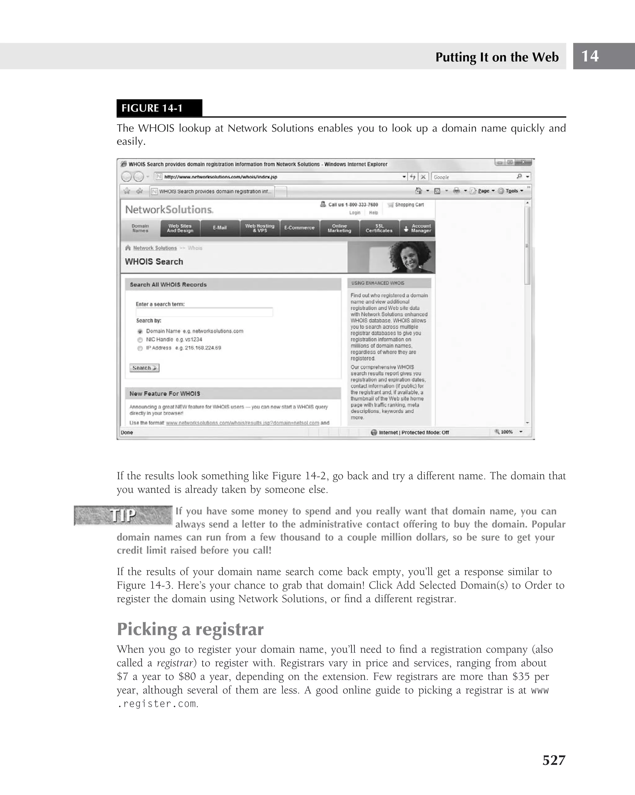 Putting It on the Web            14


 FIGURE 14-1
The WHOIS lookup at Network Solutions enables you to look up a domain name quickly and
easily.




If the results look something like Figure 14-2, go back and try a different name. The domain that
you wanted is already taken by someone else.
              If you have some money to spend and you really want that domain name, you can
              always send a letter to the administrative contact offering to buy the domain. Popular
domain names can run from a few thousand to a couple million dollars, so be sure to get your
credit limit raised before you call!

If the results of your domain name search come back empty, you’ll get a response similar to
Figure 14-3. Here’s your chance to grab that domain! Click Add Selected Domain(s) to Order to
register the domain using Network Solutions, or ﬁnd a different registrar.

Picking a registrar
When you go to register your domain name, you’ll need to ﬁnd a registration company (also
called a registrar) to register with. Registrars vary in price and services, ranging from about
$7 a year to $80 a year, depending on the extension. Few registrars are more than $35 per
year, although several of them are less. A good online guide to picking a registrar is at www
.register.com.




                                                                                              527
 