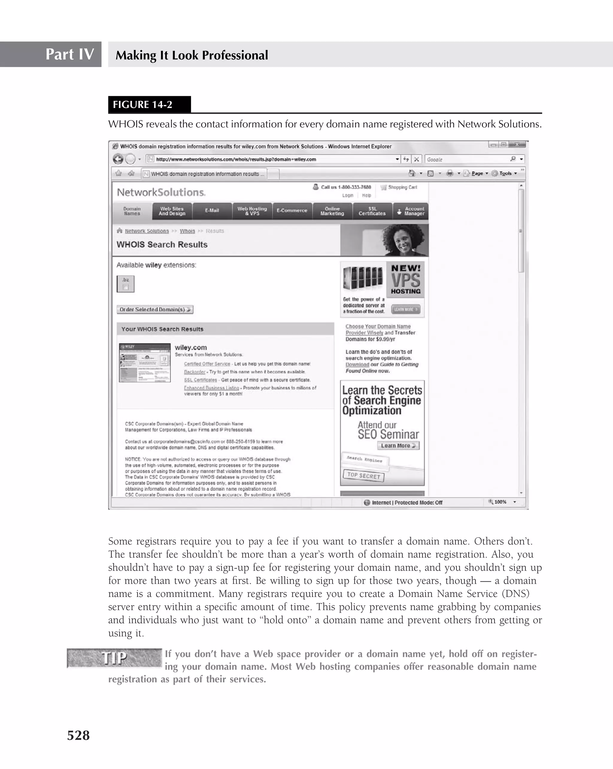 Part IV    Making It Look Professional


           FIGURE 14-2
          WHOIS reveals the contact information for every domain name registered with Network Solutions.




          Some registrars require you to pay a fee if you want to transfer a domain name. Others don’t.
          The transfer fee shouldn’t be more than a year’s worth of domain name registration. Also, you
          shouldn’t have to pay a sign-up fee for registering your domain name, and you shouldn’t sign up
          for more than two years at ﬁrst. Be willing to sign up for those two years, though — a domain
          name is a commitment. Many registrars require you to create a Domain Name Service (DNS)
          server entry within a speciﬁc amount of time. This policy prevents name grabbing by companies
          and individuals who just want to ‘‘hold onto’’ a domain name and prevent others from getting or
          using it.
                        If you don’t have a Web space provider or a domain name yet, hold off on register-
                        ing your domain name. Most Web hosting companies offer reasonable domain name
          registration as part of their services.




   528
 