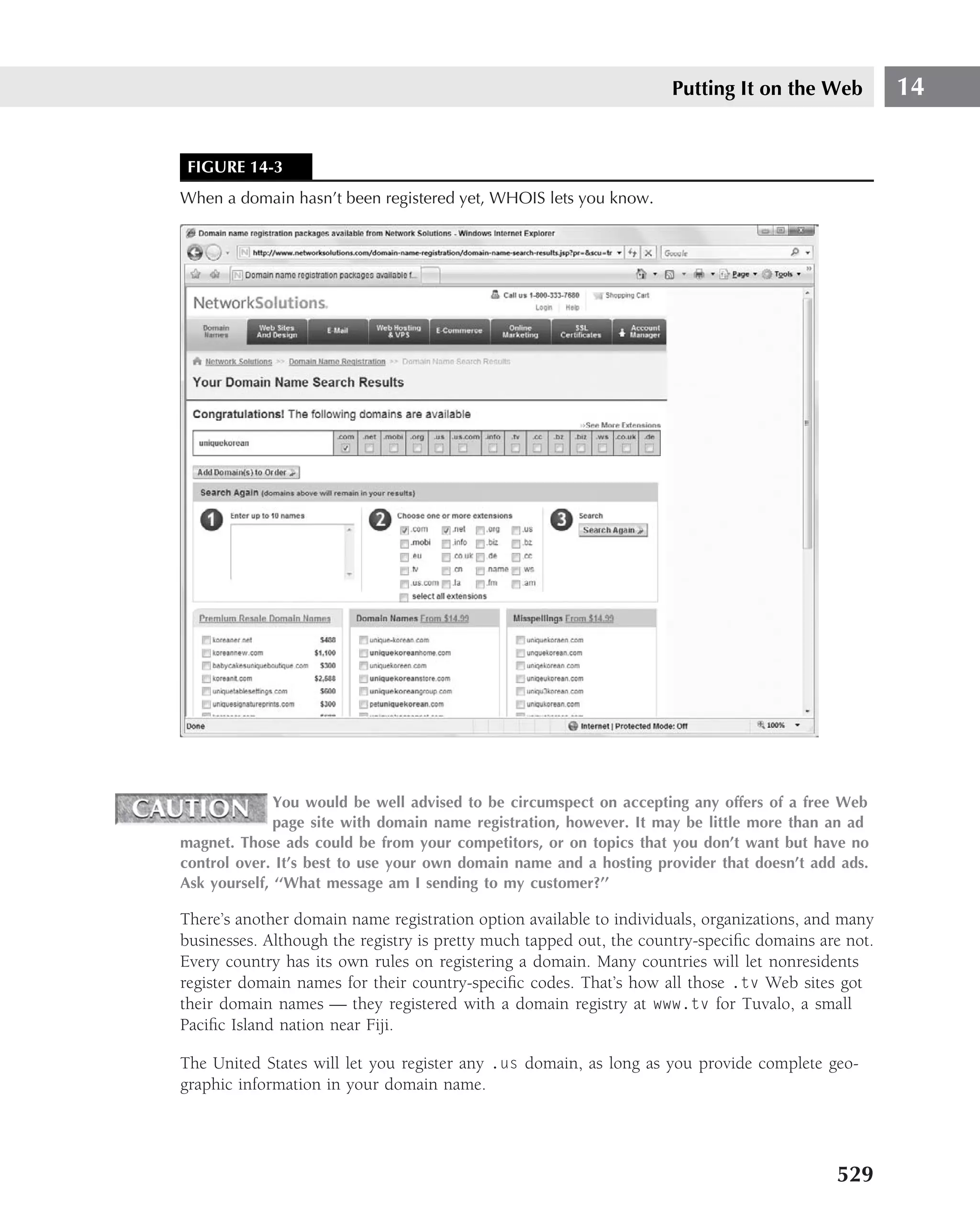 Putting It on the Web           14


 FIGURE 14-3
When a domain hasn’t been registered yet, WHOIS lets you know.




              You would be well advised to be circumspect on accepting any offers of a free Web
              page site with domain name registration, however. It may be little more than an ad
magnet. Those ads could be from your competitors, or on topics that you don’t want but have no
control over. It’s best to use your own domain name and a hosting provider that doesn’t add ads.
Ask yourself, ‘‘What message am I sending to my customer?’’

There’s another domain name registration option available to individuals, organizations, and many
businesses. Although the registry is pretty much tapped out, the country-speciﬁc domains are not.
Every country has its own rules on registering a domain. Many countries will let nonresidents
register domain names for their country-speciﬁc codes. That’s how all those .tv Web sites got
their domain names — they registered with a domain registry at www.tv for Tuvalo, a small
Paciﬁc Island nation near Fiji.

The United States will let you register any .us domain, as long as you provide complete geo-
graphic information in your domain name.




                                                                                           529
 