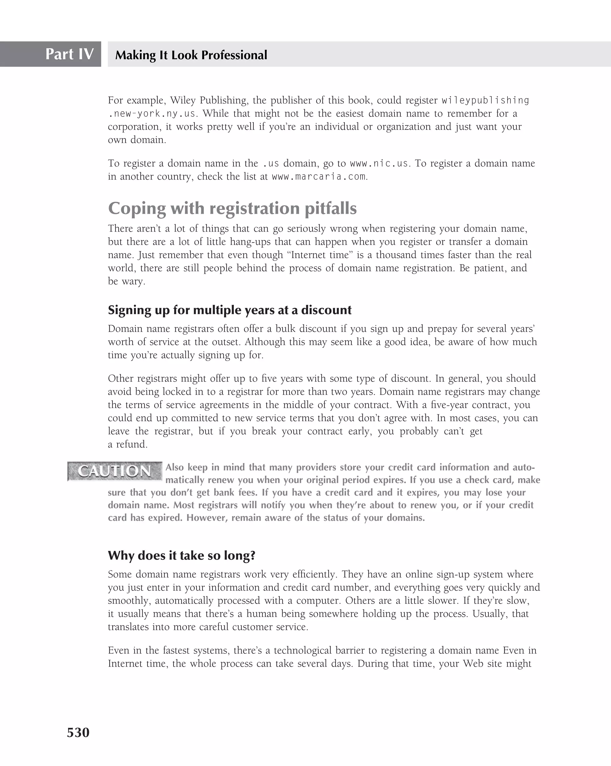 Part IV    Making It Look Professional


          For example, Wiley Publishing, the publisher of this book, could register wileypublishing
          .new-york.ny.us. While that might not be the easiest domain name to remember for a
          corporation, it works pretty well if you’re an individual or organization and just want your
          own domain.

          To register a domain name in the .us domain, go to www.nic.us. To register a domain name
          in another country, check the list at www.marcaria.com.


          Coping with registration pitfalls
          There aren’t a lot of things that can go seriously wrong when registering your domain name,
          but there are a lot of little hang-ups that can happen when you register or transfer a domain
          name. Just remember that even though ‘‘Internet time’’ is a thousand times faster than the real
          world, there are still people behind the process of domain name registration. Be patient, and
          be wary.

          Signing up for multiple years at a discount
          Domain name registrars often offer a bulk discount if you sign up and prepay for several years’
          worth of service at the outset. Although this may seem like a good idea, be aware of how much
          time you’re actually signing up for.

          Other registrars might offer up to ﬁve years with some type of discount. In general, you should
          avoid being locked in to a registrar for more than two years. Domain name registrars may change
          the terms of service agreements in the middle of your contract. With a ﬁve-year contract, you
          could end up committed to new service terms that you don’t agree with. In most cases, you can
          leave the registrar, but if you break your contract early, you probably can’t get
          a refund.

                       Also keep in mind that many providers store your credit card information and auto-
                       matically renew you when your original period expires. If you use a check card, make
          sure that you don’t get bank fees. If you have a credit card and it expires, you may lose your
          domain name. Most registrars will notify you when they’re about to renew you, or if your credit
          card has expired. However, remain aware of the status of your domains.


          Why does it take so long?
          Some domain name registrars work very efﬁciently. They have an online sign-up system where
          you just enter in your information and credit card number, and everything goes very quickly and
          smoothly, automatically processed with a computer. Others are a little slower. If they’re slow,
          it usually means that there’s a human being somewhere holding up the process. Usually, that
          translates into more careful customer service.

          Even in the fastest systems, there’s a technological barrier to registering a domain name Even in
          Internet time, the whole process can take several days. During that time, your Web site might




   530
 