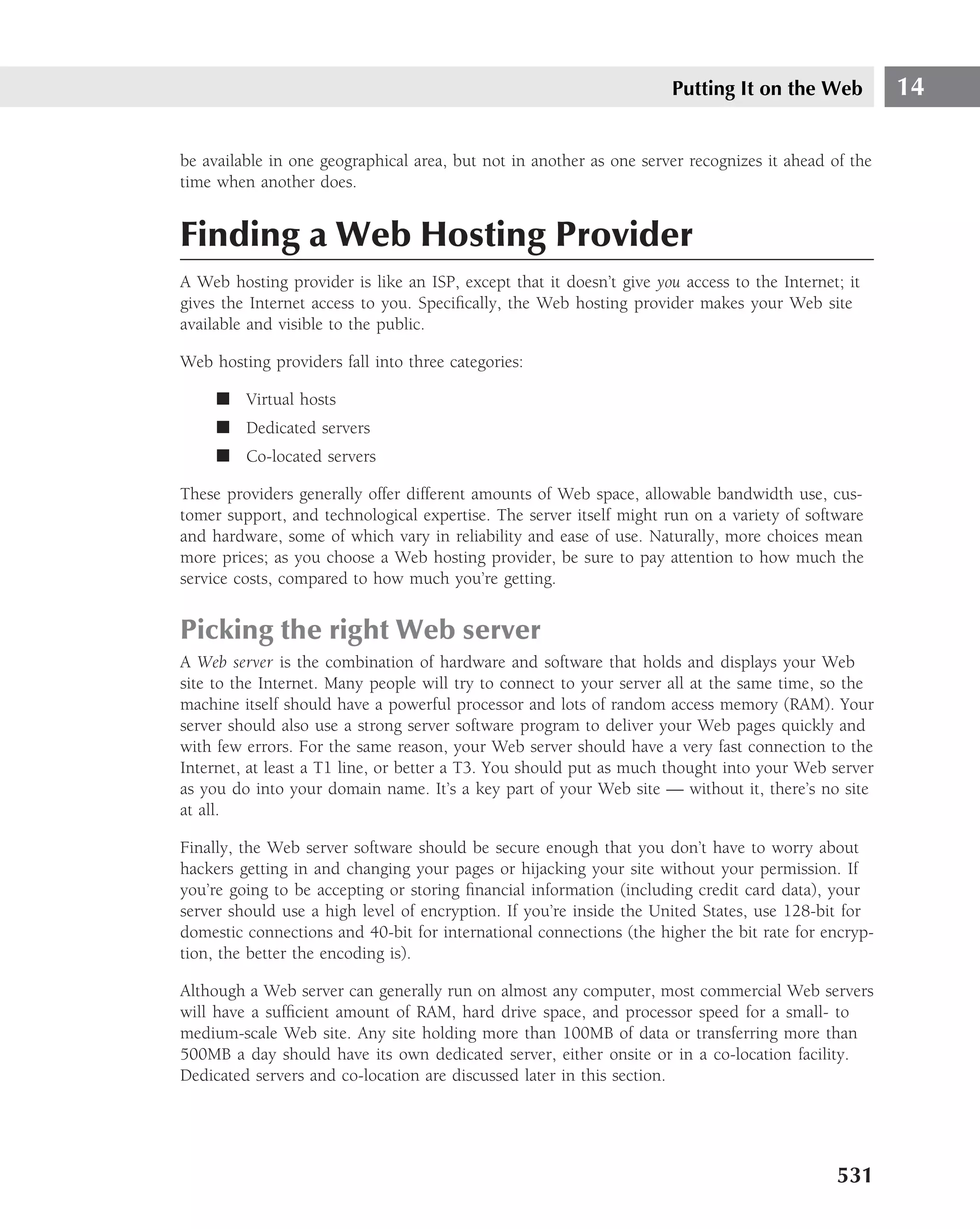 Putting It on the Web          14

be available in one geographical area, but not in another as one server recognizes it ahead of the
time when another does.


Finding a Web Hosting Provider
A Web hosting provider is like an ISP, except that it doesn’t give you access to the Internet; it
gives the Internet access to you. Speciﬁcally, the Web hosting provider makes your Web site
available and visible to the public.

Web hosting providers fall into three categories:

     ■ Virtual hosts
     ■ Dedicated servers
     ■ Co-located servers

These providers generally offer different amounts of Web space, allowable bandwidth use, cus-
tomer support, and technological expertise. The server itself might run on a variety of software
and hardware, some of which vary in reliability and ease of use. Naturally, more choices mean
more prices; as you choose a Web hosting provider, be sure to pay attention to how much the
service costs, compared to how much you’re getting.


Picking the right Web server
A Web server is the combination of hardware and software that holds and displays your Web
site to the Internet. Many people will try to connect to your server all at the same time, so the
machine itself should have a powerful processor and lots of random access memory (RAM). Your
server should also use a strong server software program to deliver your Web pages quickly and
with few errors. For the same reason, your Web server should have a very fast connection to the
Internet, at least a T1 line, or better a T3. You should put as much thought into your Web server
as you do into your domain name. It’s a key part of your Web site — without it, there’s no site
at all.

Finally, the Web server software should be secure enough that you don’t have to worry about
hackers getting in and changing your pages or hijacking your site without your permission. If
you’re going to be accepting or storing ﬁnancial information (including credit card data), your
server should use a high level of encryption. If you’re inside the United States, use 128-bit for
domestic connections and 40-bit for international connections (the higher the bit rate for encryp-
tion, the better the encoding is).

Although a Web server can generally run on almost any computer, most commercial Web servers
will have a sufﬁcient amount of RAM, hard drive space, and processor speed for a small- to
medium-scale Web site. Any site holding more than 100MB of data or transferring more than
500MB a day should have its own dedicated server, either onsite or in a co-location facility.
Dedicated servers and co-location are discussed later in this section.




                                                                                             531
 