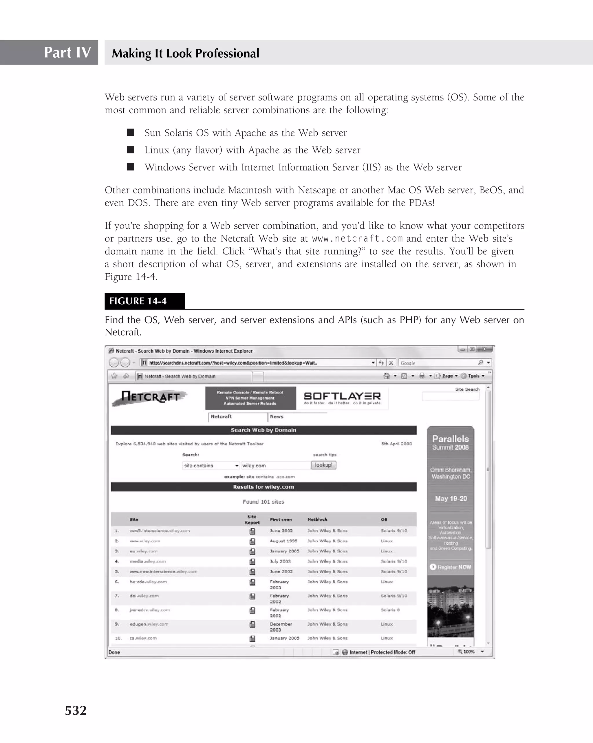 Part IV    Making It Look Professional


          Web servers run a variety of server software programs on all operating systems (OS). Some of the
          most common and reliable server combinations are the following:

               ■ Sun Solaris OS with Apache as the Web server
               ■ Linux (any ﬂavor) with Apache as the Web server
               ■ Windows Server with Internet Information Server (IIS) as the Web server

          Other combinations include Macintosh with Netscape or another Mac OS Web server, BeOS, and
          even DOS. There are even tiny Web server programs available for the PDAs!

          If you’re shopping for a Web server combination, and you’d like to know what your competitors
          or partners use, go to the Netcraft Web site at www.netcraft.com and enter the Web site’s
          domain name in the ﬁeld. Click ‘‘What’s that site running?’’ to see the results. You’ll be given
          a short description of what OS, server, and extensions are installed on the server, as shown in
          Figure 14-4.

           FIGURE 14-4
          Find the OS, Web server, and server extensions and APIs (such as PHP) for any Web server on
          Netcraft.




   532
 
