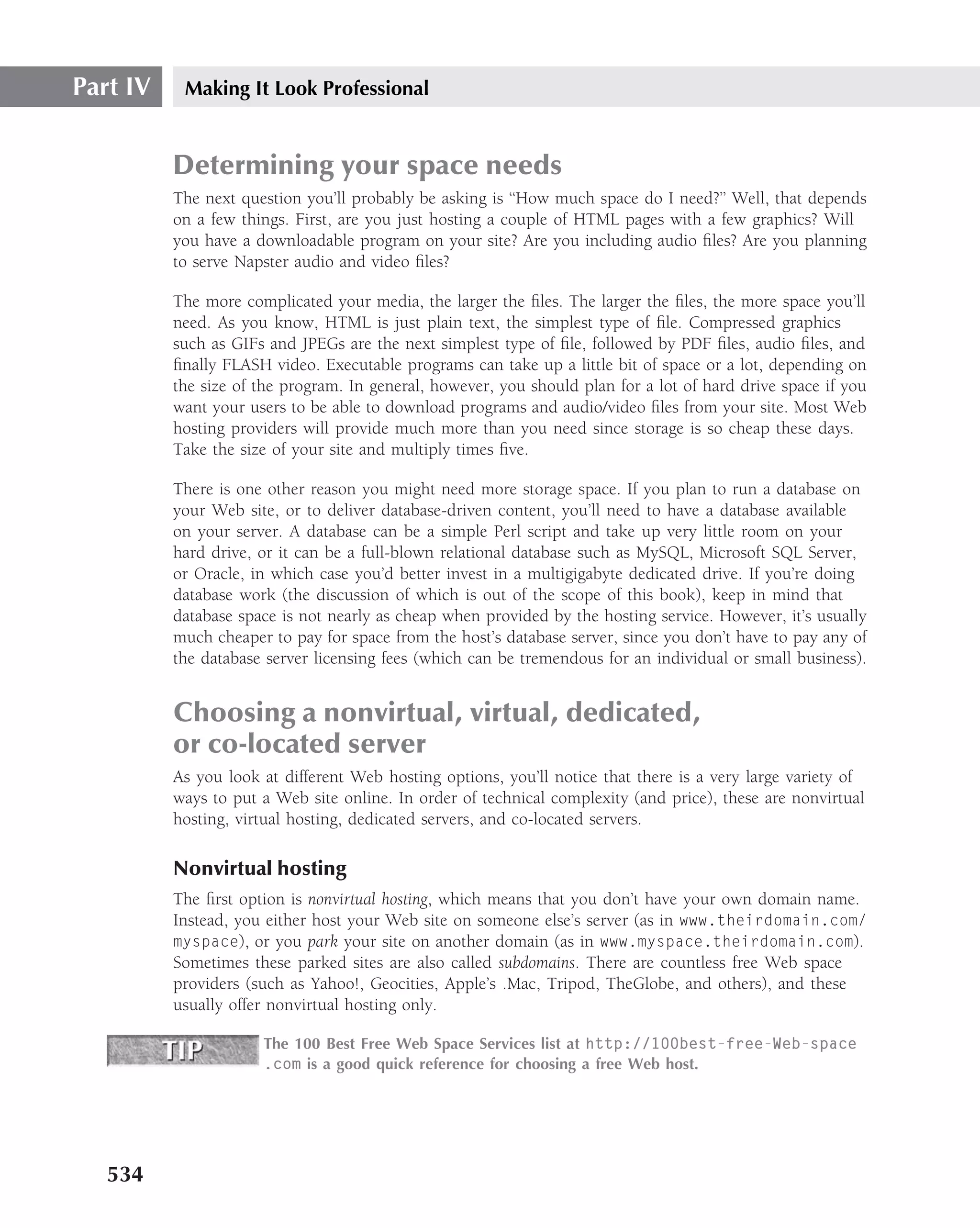 Part IV    Making It Look Professional


          Determining your space needs
          The next question you’ll probably be asking is ‘‘How much space do I need?’’ Well, that depends
          on a few things. First, are you just hosting a couple of HTML pages with a few graphics? Will
          you have a downloadable program on your site? Are you including audio ﬁles? Are you planning
          to serve Napster audio and video ﬁles?

          The more complicated your media, the larger the ﬁles. The larger the ﬁles, the more space you’ll
          need. As you know, HTML is just plain text, the simplest type of ﬁle. Compressed graphics
          such as GIFs and JPEGs are the next simplest type of ﬁle, followed by PDF ﬁles, audio ﬁles, and
          ﬁnally FLASH video. Executable programs can take up a little bit of space or a lot, depending on
          the size of the program. In general, however, you should plan for a lot of hard drive space if you
          want your users to be able to download programs and audio/video ﬁles from your site. Most Web
          hosting providers will provide much more than you need since storage is so cheap these days.
          Take the size of your site and multiply times ﬁve.

          There is one other reason you might need more storage space. If you plan to run a database on
          your Web site, or to deliver database-driven content, you’ll need to have a database available
          on your server. A database can be a simple Perl script and take up very little room on your
          hard drive, or it can be a full-blown relational database such as MySQL, Microsoft SQL Server,
          or Oracle, in which case you’d better invest in a multigigabyte dedicated drive. If you’re doing
          database work (the discussion of which is out of the scope of this book), keep in mind that
          database space is not nearly as cheap when provided by the hosting service. However, it’s usually
          much cheaper to pay for space from the host’s database server, since you don’t have to pay any of
          the database server licensing fees (which can be tremendous for an individual or small business).


          Choosing a nonvirtual, virtual, dedicated,
          or co-located server
          As you look at different Web hosting options, you’ll notice that there is a very large variety of
          ways to put a Web site online. In order of technical complexity (and price), these are nonvirtual
          hosting, virtual hosting, dedicated servers, and co-located servers.

          Nonvirtual hosting
          The ﬁrst option is nonvirtual hosting, which means that you don’t have your own domain name.
          Instead, you either host your Web site on someone else’s server (as in www.theirdomain.com/
          myspace), or you park your site on another domain (as in www.myspace.theirdomain.com).
          Sometimes these parked sites are also called subdomains. There are countless free Web space
          providers (such as Yahoo!, Geocities, Apple’s .Mac, Tripod, TheGlobe, and others), and these
          usually offer nonvirtual hosting only.

                      The 100 Best Free Web Space Services list at http://100best-free-Web-space
                      .com is a good quick reference for choosing a free Web host.




   534
 