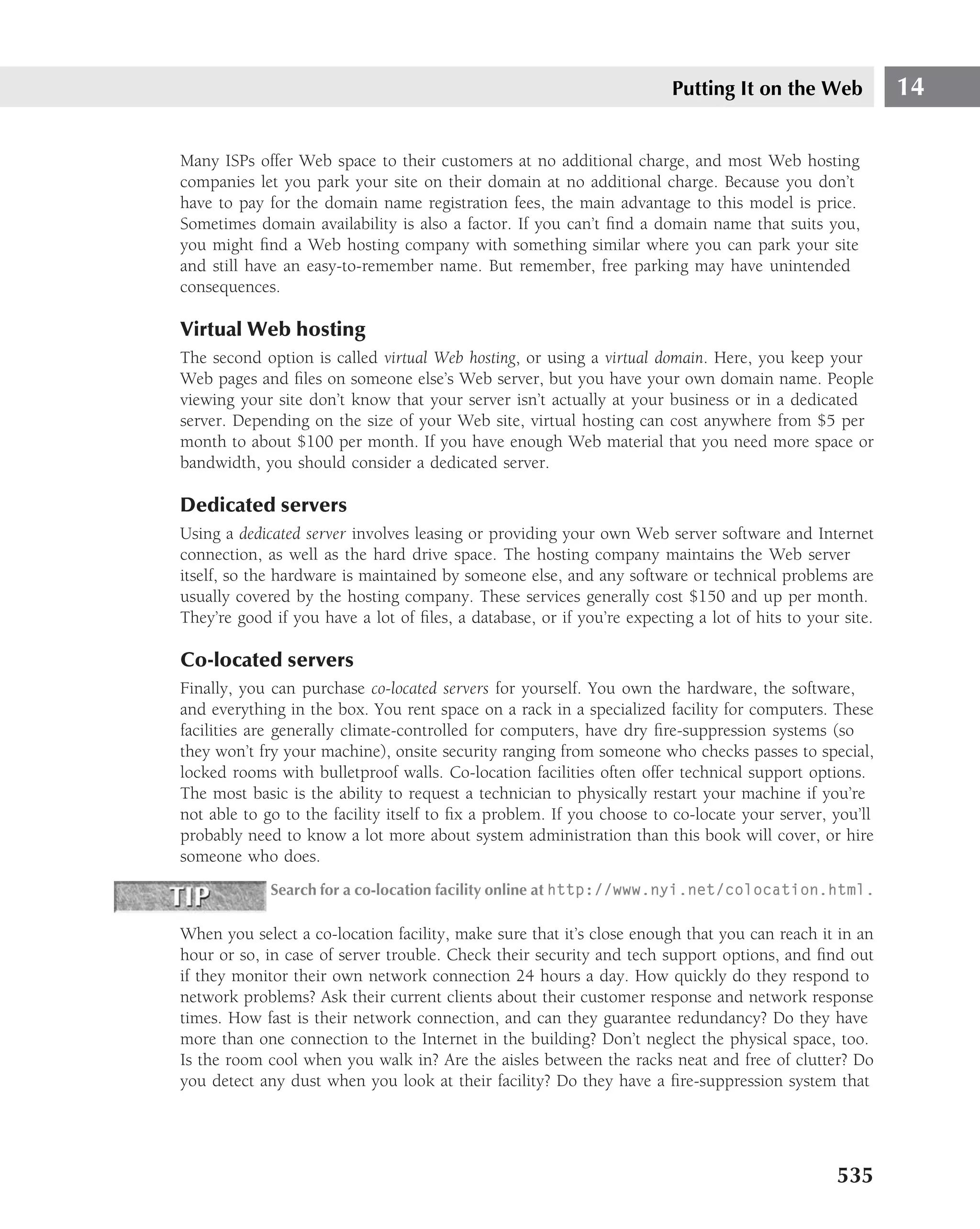Putting It on the Web            14

Many ISPs offer Web space to their customers at no additional charge, and most Web hosting
companies let you park your site on their domain at no additional charge. Because you don’t
have to pay for the domain name registration fees, the main advantage to this model is price.
Sometimes domain availability is also a factor. If you can’t ﬁnd a domain name that suits you,
you might ﬁnd a Web hosting company with something similar where you can park your site
and still have an easy-to-remember name. But remember, free parking may have unintended
consequences.

Virtual Web hosting
The second option is called virtual Web hosting, or using a virtual domain. Here, you keep your
Web pages and ﬁles on someone else’s Web server, but you have your own domain name. People
viewing your site don’t know that your server isn’t actually at your business or in a dedicated
server. Depending on the size of your Web site, virtual hosting can cost anywhere from $5 per
month to about $100 per month. If you have enough Web material that you need more space or
bandwidth, you should consider a dedicated server.

Dedicated servers
Using a dedicated server involves leasing or providing your own Web server software and Internet
connection, as well as the hard drive space. The hosting company maintains the Web server
itself, so the hardware is maintained by someone else, and any software or technical problems are
usually covered by the hosting company. These services generally cost $150 and up per month.
They’re good if you have a lot of ﬁles, a database, or if you’re expecting a lot of hits to your site.

Co-located servers
Finally, you can purchase co-located servers for yourself. You own the hardware, the software,
and everything in the box. You rent space on a rack in a specialized facility for computers. These
facilities are generally climate-controlled for computers, have dry ﬁre-suppression systems (so
they won’t fry your machine), onsite security ranging from someone who checks passes to special,
locked rooms with bulletproof walls. Co-location facilities often offer technical support options.
The most basic is the ability to request a technician to physically restart your machine if you’re
not able to go to the facility itself to ﬁx a problem. If you choose to co-locate your server, you’ll
probably need to know a lot more about system administration than this book will cover, or hire
someone who does.
             Search for a co-location facility online at http://www.nyi.net/colocation.html.

When you select a co-location facility, make sure that it’s close enough that you can reach it in an
hour or so, in case of server trouble. Check their security and tech support options, and ﬁnd out
if they monitor their own network connection 24 hours a day. How quickly do they respond to
network problems? Ask their current clients about their customer response and network response
times. How fast is their network connection, and can they guarantee redundancy? Do they have
more than one connection to the Internet in the building? Don’t neglect the physical space, too.
Is the room cool when you walk in? Are the aisles between the racks neat and free of clutter? Do
you detect any dust when you look at their facility? Do they have a ﬁre-suppression system that




                                                                                                535
 