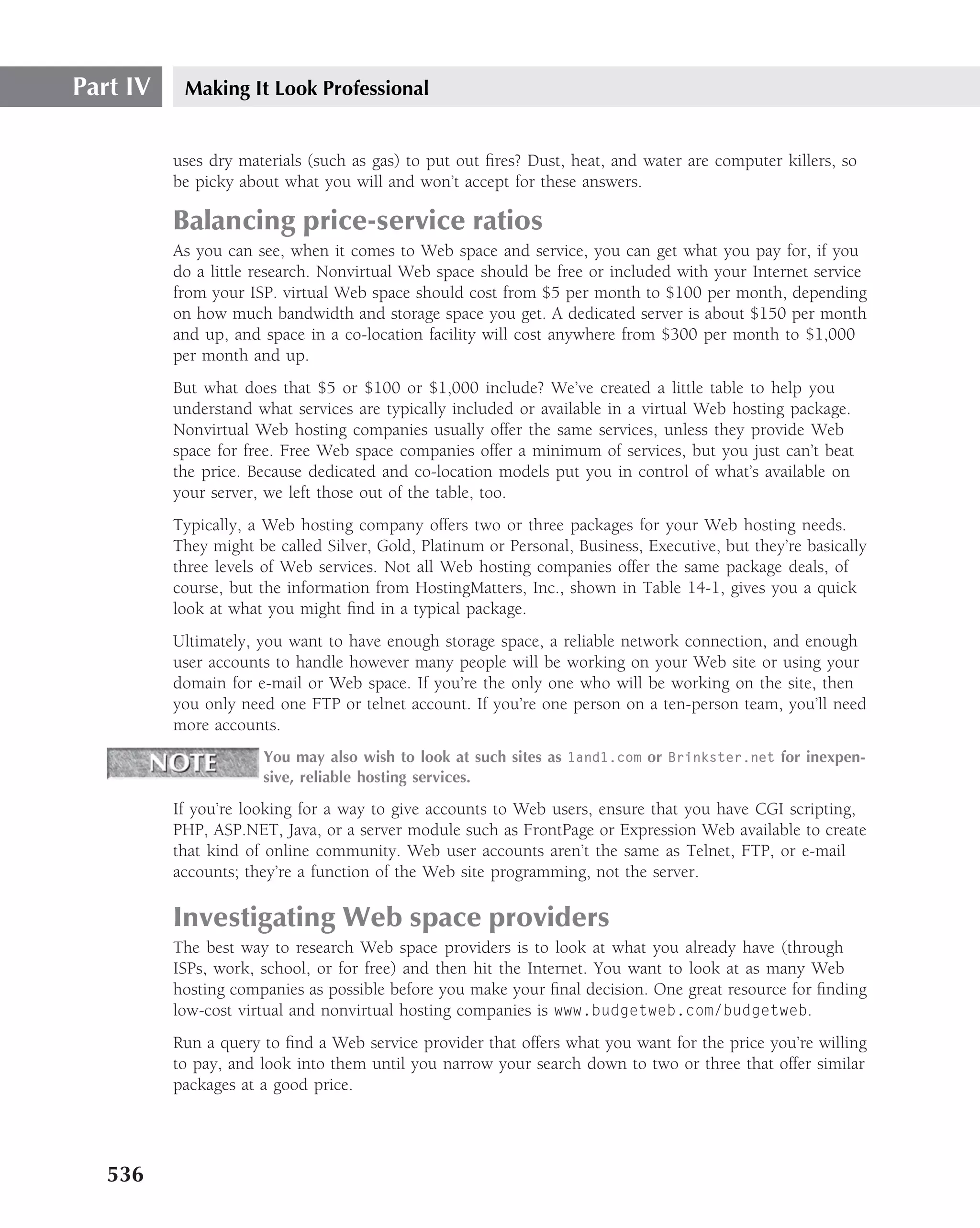 Part IV    Making It Look Professional


          uses dry materials (such as gas) to put out ﬁres? Dust, heat, and water are computer killers, so
          be picky about what you will and won’t accept for these answers.

          Balancing price-service ratios
          As you can see, when it comes to Web space and service, you can get what you pay for, if you
          do a little research. Nonvirtual Web space should be free or included with your Internet service
          from your ISP. virtual Web space should cost from $5 per month to $100 per month, depending
          on how much bandwidth and storage space you get. A dedicated server is about $150 per month
          and up, and space in a co-location facility will cost anywhere from $300 per month to $1,000
          per month and up.
          But what does that $5 or $100 or $1,000 include? We’ve created a little table to help you
          understand what services are typically included or available in a virtual Web hosting package.
          Nonvirtual Web hosting companies usually offer the same services, unless they provide Web
          space for free. Free Web space companies offer a minimum of services, but you just can’t beat
          the price. Because dedicated and co-location models put you in control of what’s available on
          your server, we left those out of the table, too.
          Typically, a Web hosting company offers two or three packages for your Web hosting needs.
          They might be called Silver, Gold, Platinum or Personal, Business, Executive, but they’re basically
          three levels of Web services. Not all Web hosting companies offer the same package deals, of
          course, but the information from HostingMatters, Inc., shown in Table 14-1, gives you a quick
          look at what you might ﬁnd in a typical package.
          Ultimately, you want to have enough storage space, a reliable network connection, and enough
          user accounts to handle however many people will be working on your Web site or using your
          domain for e-mail or Web space. If you’re the only one who will be working on the site, then
          you only need one FTP or telnet account. If you’re one person on a ten-person team, you’ll need
          more accounts.
                      You may also wish to look at such sites as 1and1.com or Brinkster.net for inexpen-
                      sive, reliable hosting services.

          If you’re looking for a way to give accounts to Web users, ensure that you have CGI scripting,
          PHP, ASP.NET, Java, or a server module such as FrontPage or Expression Web available to create
          that kind of online community. Web user accounts aren’t the same as Telnet, FTP, or e-mail
          accounts; they’re a function of the Web site programming, not the server.

          Investigating Web space providers
          The best way to research Web space providers is to look at what you already have (through
          ISPs, work, school, or for free) and then hit the Internet. You want to look at as many Web
          hosting companies as possible before you make your ﬁnal decision. One great resource for ﬁnding
          low-cost virtual and nonvirtual hosting companies is www.budgetweb.com/budgetweb.
          Run a query to ﬁnd a Web service provider that offers what you want for the price you’re willing
          to pay, and look into them until you narrow your search down to two or three that offer similar
          packages at a good price.




   536
 