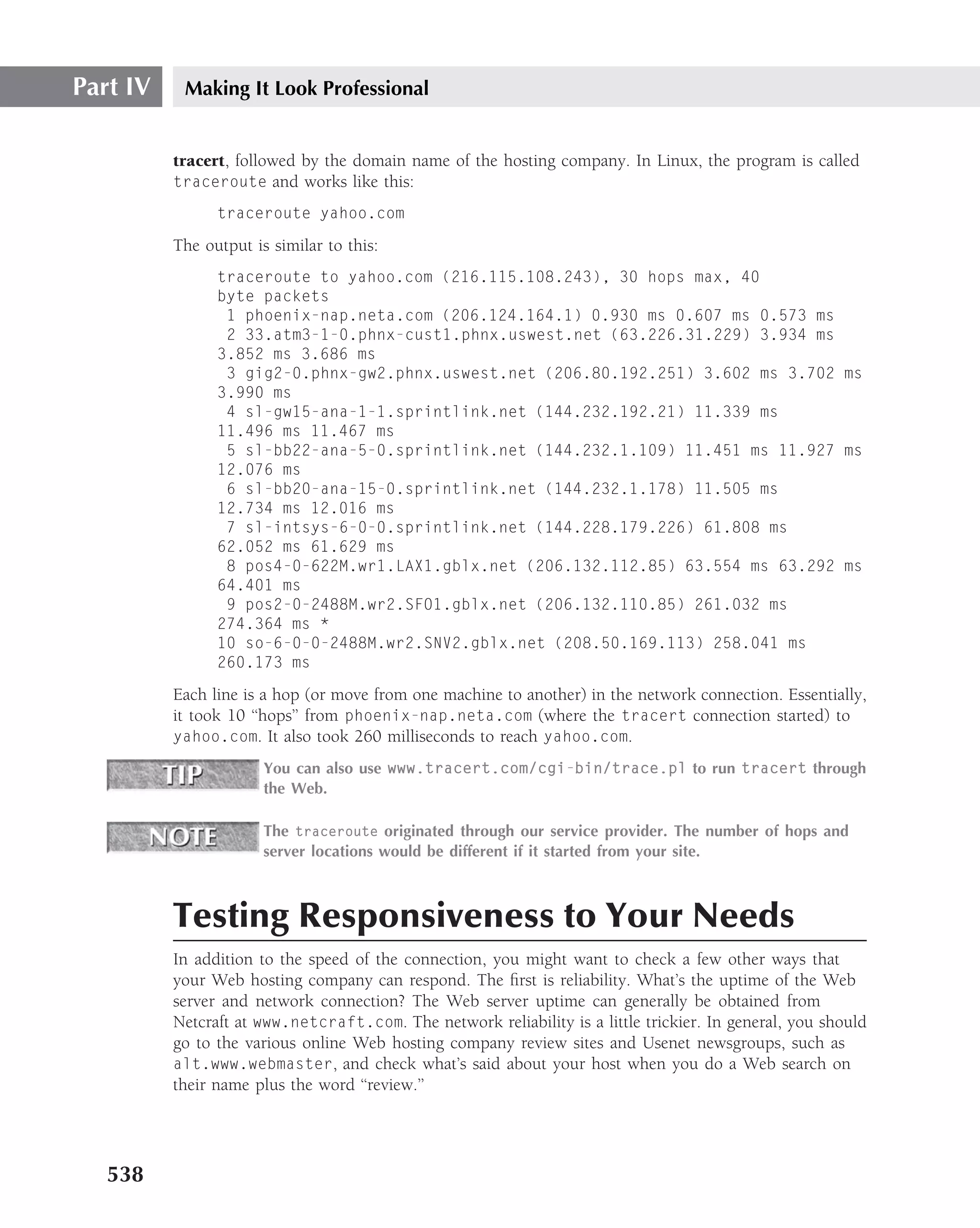 Part IV    Making It Look Professional


          tracert, followed by the domain name of the hosting company. In Linux, the program is called
          traceroute and works like this:

                traceroute yahoo.com

          The output is similar to this:
                traceroute to yahoo.com (216.115.108.243), 30 hops max, 40
                byte packets
                 1 phoenix-nap.neta.com (206.124.164.1) 0.930 ms 0.607 ms 0.573 ms
                 2 33.atm3-1-0.phnx-cust1.phnx.uswest.net (63.226.31.229) 3.934 ms
                3.852 ms 3.686 ms
                 3 gig2-0.phnx-gw2.phnx.uswest.net (206.80.192.251) 3.602 ms 3.702 ms
                3.990 ms
                 4 sl-gw15-ana-1-1.sprintlink.net (144.232.192.21) 11.339 ms
                11.496 ms 11.467 ms
                 5 sl-bb22-ana-5-0.sprintlink.net (144.232.1.109) 11.451 ms 11.927 ms
                12.076 ms
                 6 sl-bb20-ana-15-0.sprintlink.net (144.232.1.178) 11.505 ms
                12.734 ms 12.016 ms
                 7 sl-intsys-6-0-0.sprintlink.net (144.228.179.226) 61.808 ms
                62.052 ms 61.629 ms
                 8 pos4-0-622M.wr1.LAX1.gblx.net (206.132.112.85) 63.554 ms 63.292 ms
                64.401 ms
                 9 pos2-0-2488M.wr2.SFO1.gblx.net (206.132.110.85) 261.032 ms
                274.364 ms *
                10 so-6-0-0-2488M.wr2.SNV2.gblx.net (208.50.169.113) 258.041 ms
                260.173 ms

          Each line is a hop (or move from one machine to another) in the network connection. Essentially,
          it took 10 ‘‘hops’’ from phoenix-nap.neta.com (where the tracert connection started) to
          yahoo.com. It also took 260 milliseconds to reach yahoo.com.

                       You can also use www.tracert.com/cgi-bin/trace.pl to run tracert through
                       the Web.

                       The traceroute originated through our service provider. The number of hops and
                       server locations would be different if it started from your site.



          Testing Responsiveness to Your Needs
          In addition to the speed of the connection, you might want to check a few other ways that
          your Web hosting company can respond. The ﬁrst is reliability. What’s the uptime of the Web
          server and network connection? The Web server uptime can generally be obtained from
          Netcraft at www.netcraft.com. The network reliability is a little trickier. In general, you should
          go to the various online Web hosting company review sites and Usenet newsgroups, such as
          alt.www.webmaster, and check what’s said about your host when you do a Web search on
          their name plus the word ‘‘review.’’




   538
 