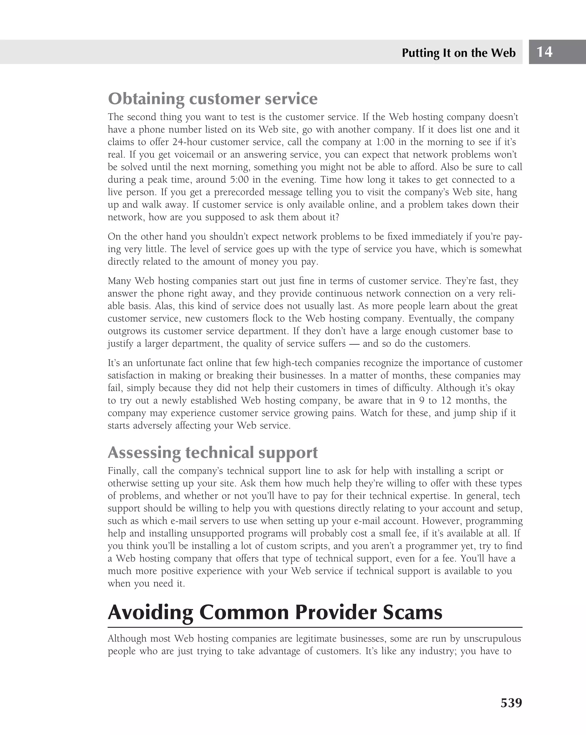 Putting It on the Web            14


Obtaining customer service
The second thing you want to test is the customer service. If the Web hosting company doesn’t
have a phone number listed on its Web site, go with another company. If it does list one and it
claims to offer 24-hour customer service, call the company at 1:00 in the morning to see if it’s
real. If you get voicemail or an answering service, you can expect that network problems won’t
be solved until the next morning, something you might not be able to afford. Also be sure to call
during a peak time, around 5:00 in the evening. Time how long it takes to get connected to a
live person. If you get a prerecorded message telling you to visit the company’s Web site, hang
up and walk away. If customer service is only available online, and a problem takes down their
network, how are you supposed to ask them about it?
On the other hand you shouldn’t expect network problems to be ﬁxed immediately if you’re pay-
ing very little. The level of service goes up with the type of service you have, which is somewhat
directly related to the amount of money you pay.
Many Web hosting companies start out just ﬁne in terms of customer service. They’re fast, they
answer the phone right away, and they provide continuous network connection on a very reli-
able basis. Alas, this kind of service does not usually last. As more people learn about the great
customer service, new customers ﬂock to the Web hosting company. Eventually, the company
outgrows its customer service department. If they don’t have a large enough customer base to
justify a larger department, the quality of service suffers — and so do the customers.
It’s an unfortunate fact online that few high-tech companies recognize the importance of customer
satisfaction in making or breaking their businesses. In a matter of months, these companies may
fail, simply because they did not help their customers in times of difﬁculty. Although it’s okay
to try out a newly established Web hosting company, be aware that in 9 to 12 months, the
company may experience customer service growing pains. Watch for these, and jump ship if it
starts adversely affecting your Web service.

Assessing technical support
Finally, call the company’s technical support line to ask for help with installing a script or
otherwise setting up your site. Ask them how much help they’re willing to offer with these types
of problems, and whether or not you’ll have to pay for their technical expertise. In general, tech
support should be willing to help you with questions directly relating to your account and setup,
such as which e-mail servers to use when setting up your e-mail account. However, programming
help and installing unsupported programs will probably cost a small fee, if it’s available at all. If
you think you’ll be installing a lot of custom scripts, and you aren’t a programmer yet, try to ﬁnd
a Web hosting company that offers that type of technical support, even for a fee. You’ll have a
much more positive experience with your Web service if technical support is available to you
when you need it.


Avoiding Common Provider Scams
Although most Web hosting companies are legitimate businesses, some are run by unscrupulous
people who are just trying to take advantage of customers. It’s like any industry; you have to




                                                                                               539
 