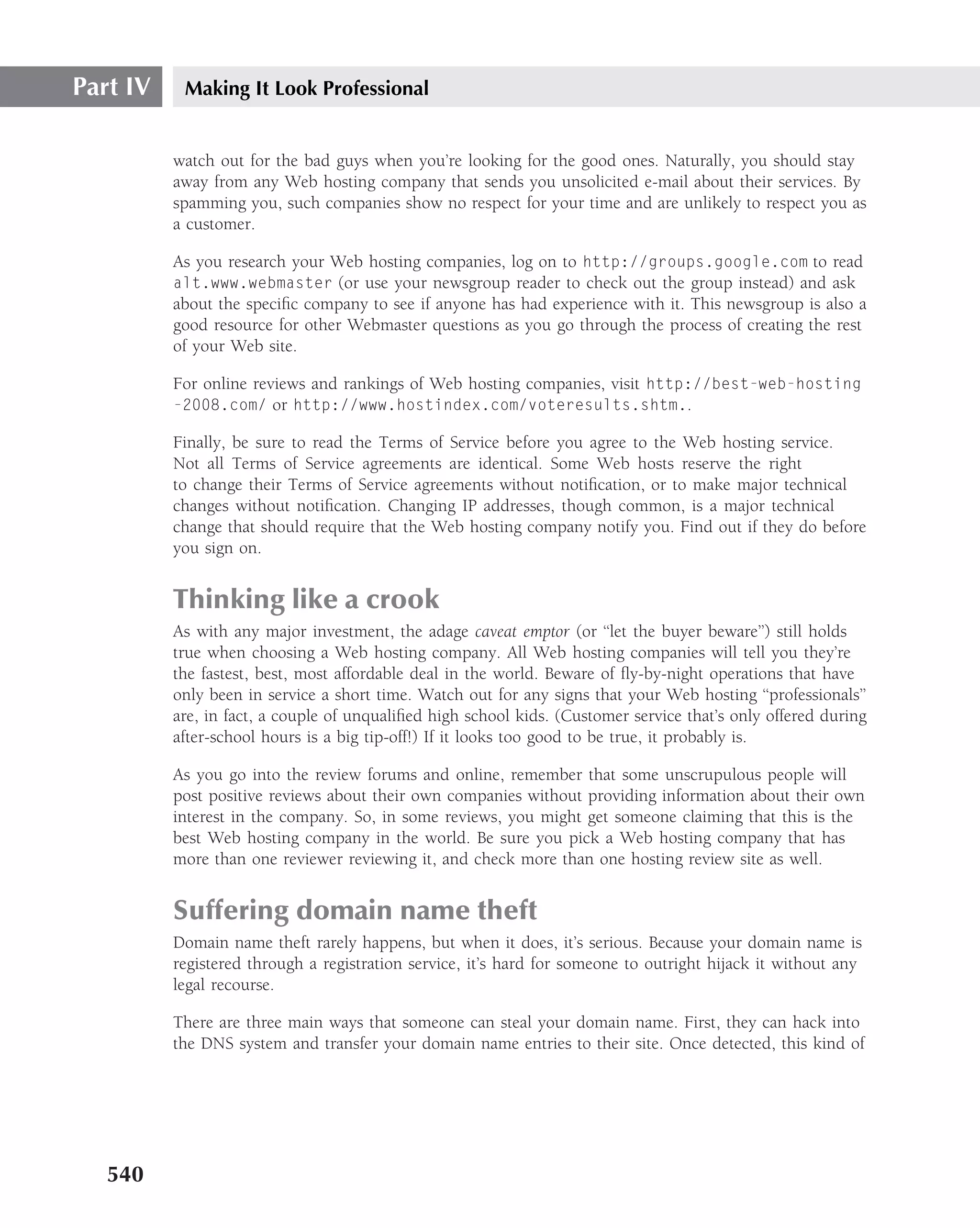 Part IV    Making It Look Professional


          watch out for the bad guys when you’re looking for the good ones. Naturally, you should stay
          away from any Web hosting company that sends you unsolicited e-mail about their services. By
          spamming you, such companies show no respect for your time and are unlikely to respect you as
          a customer.

          As you research your Web hosting companies, log on to http://groups.google.com to read
          alt.www.webmaster (or use your newsgroup reader to check out the group instead) and ask
          about the speciﬁc company to see if anyone has had experience with it. This newsgroup is also a
          good resource for other Webmaster questions as you go through the process of creating the rest
          of your Web site.

          For online reviews and rankings of Web hosting companies, visit http://best-web-hosting
          -2008.com/ or http://www.hostindex.com/voteresults.shtm..

          Finally, be sure to read the Terms of Service before you agree to the Web hosting service.
          Not all Terms of Service agreements are identical. Some Web hosts reserve the right
          to change their Terms of Service agreements without notiﬁcation, or to make major technical
          changes without notiﬁcation. Changing IP addresses, though common, is a major technical
          change that should require that the Web hosting company notify you. Find out if they do before
          you sign on.


          Thinking like a crook
          As with any major investment, the adage caveat emptor (or ‘‘let the buyer beware’’) still holds
          true when choosing a Web hosting company. All Web hosting companies will tell you they’re
          the fastest, best, most affordable deal in the world. Beware of ﬂy-by-night operations that have
          only been in service a short time. Watch out for any signs that your Web hosting ‘‘professionals’’
          are, in fact, a couple of unqualiﬁed high school kids. (Customer service that’s only offered during
          after-school hours is a big tip-off!) If it looks too good to be true, it probably is.

          As you go into the review forums and online, remember that some unscrupulous people will
          post positive reviews about their own companies without providing information about their own
          interest in the company. So, in some reviews, you might get someone claiming that this is the
          best Web hosting company in the world. Be sure you pick a Web hosting company that has
          more than one reviewer reviewing it, and check more than one hosting review site as well.


          Suffering domain name theft
          Domain name theft rarely happens, but when it does, it’s serious. Because your domain name is
          registered through a registration service, it’s hard for someone to outright hijack it without any
          legal recourse.

          There are three main ways that someone can steal your domain name. First, they can hack into
          the DNS system and transfer your domain name entries to their site. Once detected, this kind of




   540
 