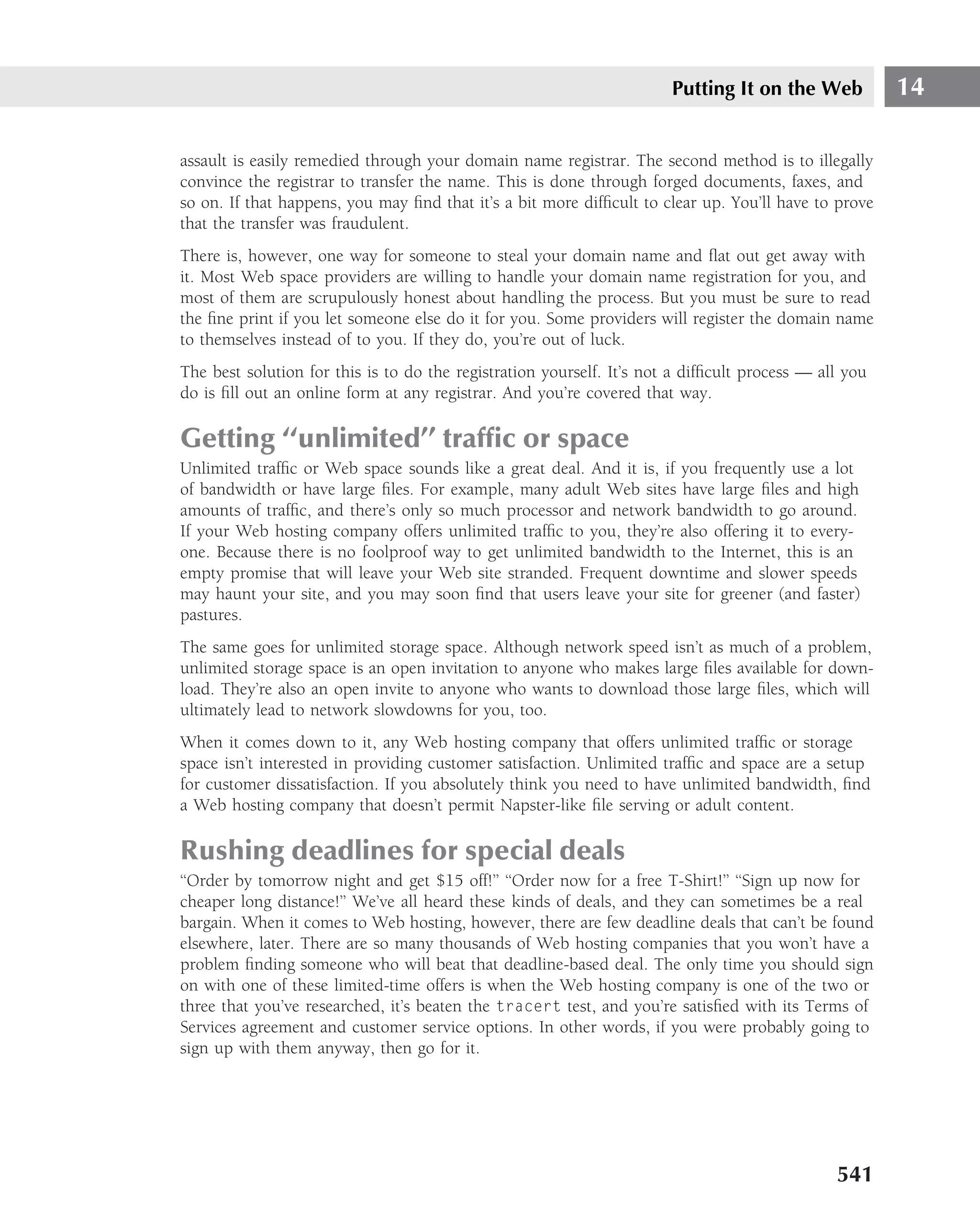 Putting It on the Web           14

assault is easily remedied through your domain name registrar. The second method is to illegally
convince the registrar to transfer the name. This is done through forged documents, faxes, and
so on. If that happens, you may ﬁnd that it’s a bit more difﬁcult to clear up. You’ll have to prove
that the transfer was fraudulent.
There is, however, one way for someone to steal your domain name and ﬂat out get away with
it. Most Web space providers are willing to handle your domain name registration for you, and
most of them are scrupulously honest about handling the process. But you must be sure to read
the ﬁne print if you let someone else do it for you. Some providers will register the domain name
to themselves instead of to you. If they do, you’re out of luck.
The best solution for this is to do the registration yourself. It’s not a difﬁcult process — all you
do is ﬁll out an online form at any registrar. And you’re covered that way.

Getting ‘‘unlimited’’ trafﬁc or space
Unlimited trafﬁc or Web space sounds like a great deal. And it is, if you frequently use a lot
of bandwidth or have large ﬁles. For example, many adult Web sites have large ﬁles and high
amounts of trafﬁc, and there’s only so much processor and network bandwidth to go around.
If your Web hosting company offers unlimited trafﬁc to you, they’re also offering it to every-
one. Because there is no foolproof way to get unlimited bandwidth to the Internet, this is an
empty promise that will leave your Web site stranded. Frequent downtime and slower speeds
may haunt your site, and you may soon ﬁnd that users leave your site for greener (and faster)
pastures.
The same goes for unlimited storage space. Although network speed isn’t as much of a problem,
unlimited storage space is an open invitation to anyone who makes large ﬁles available for down-
load. They’re also an open invite to anyone who wants to download those large ﬁles, which will
ultimately lead to network slowdowns for you, too.
When it comes down to it, any Web hosting company that offers unlimited trafﬁc or storage
space isn’t interested in providing customer satisfaction. Unlimited trafﬁc and space are a setup
for customer dissatisfaction. If you absolutely think you need to have unlimited bandwidth, ﬁnd
a Web hosting company that doesn’t permit Napster-like ﬁle serving or adult content.

Rushing deadlines for special deals
‘‘Order by tomorrow night and get $15 off!’’ ‘‘Order now for a free T-Shirt!’’ ‘‘Sign up now for
cheaper long distance!’’ We’ve all heard these kinds of deals, and they can sometimes be a real
bargain. When it comes to Web hosting, however, there are few deadline deals that can’t be found
elsewhere, later. There are so many thousands of Web hosting companies that you won’t have a
problem ﬁnding someone who will beat that deadline-based deal. The only time you should sign
on with one of these limited-time offers is when the Web hosting company is one of the two or
three that you’ve researched, it’s beaten the tracert test, and you’re satisﬁed with its Terms of
Services agreement and customer service options. In other words, if you were probably going to
sign up with them anyway, then go for it.




                                                                                               541
 