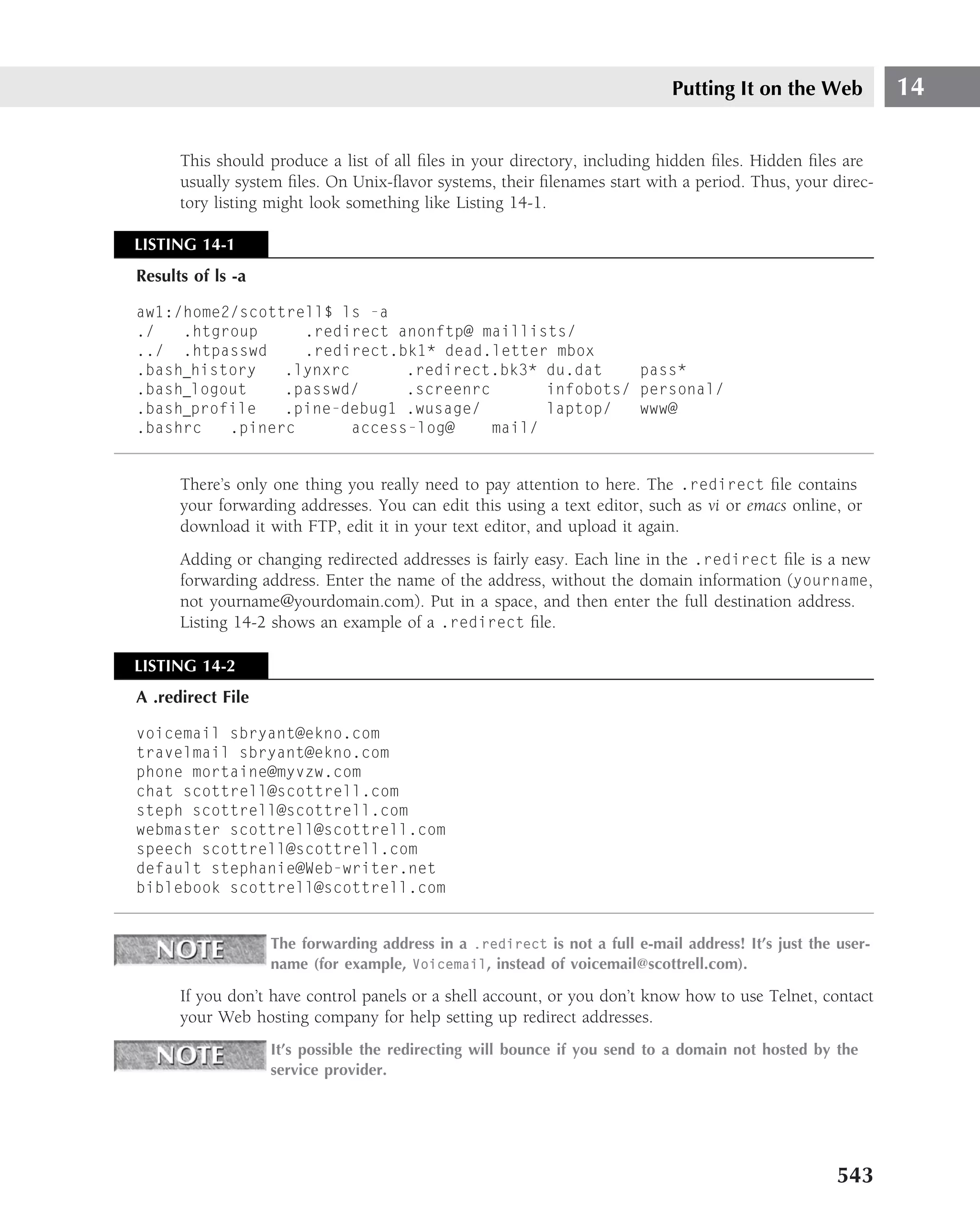 Putting It on the Web           14

      This should produce a list of all ﬁles in your directory, including hidden ﬁles. Hidden ﬁles are
      usually system ﬁles. On Unix-ﬂavor systems, their ﬁlenames start with a period. Thus, your direc-
      tory listing might look something like Listing 14-1.

LISTING 14-1
Results of ls -a

aw1:/home2/scottrell$ ls -a
./   .htgroup     .redirect anonftp@ maillists/
../ .htpasswd     .redirect.bk1* dead.letter mbox
.bash history   .lynxrc       .redirect.bk3* du.dat     pass*
.bash logout    .passwd/      .screenrc       infobots/ personal/
.bash profile   .pine-debug1 .wusage/         laptop/   www@
.bashrc   .pinerc       access-log@     mail/


      There’s only one thing you really need to pay attention to here. The .redirect ﬁle contains
      your forwarding addresses. You can edit this using a text editor, such as vi or emacs online, or
      download it with FTP, edit it in your text editor, and upload it again.
      Adding or changing redirected addresses is fairly easy. Each line in the .redirect ﬁle is a new
      forwarding address. Enter the name of the address, without the domain information (yourname,
      not yourname@yourdomain.com). Put in a space, and then enter the full destination address.
      Listing 14-2 shows an example of a .redirect ﬁle.

LISTING 14-2
A .redirect File

voicemail sbryant@ekno.com
travelmail sbryant@ekno.com
phone mortaine@myvzw.com
chat scottrell@scottrell.com
steph scottrell@scottrell.com
webmaster scottrell@scottrell.com
speech scottrell@scottrell.com
default stephanie@Web-writer.net
biblebook scottrell@scottrell.com


                   The forwarding address in a .redirect is not a full e-mail address! It’s just the user-
                   name (for example, Voicemail, instead of voicemail@scottrell.com).

      If you don’t have control panels or a shell account, or you don’t know how to use Telnet, contact
      your Web hosting company for help setting up redirect addresses.
                   It’s possible the redirecting will bounce if you send to a domain not hosted by the
                   service provider.




                                                                                                     543
 