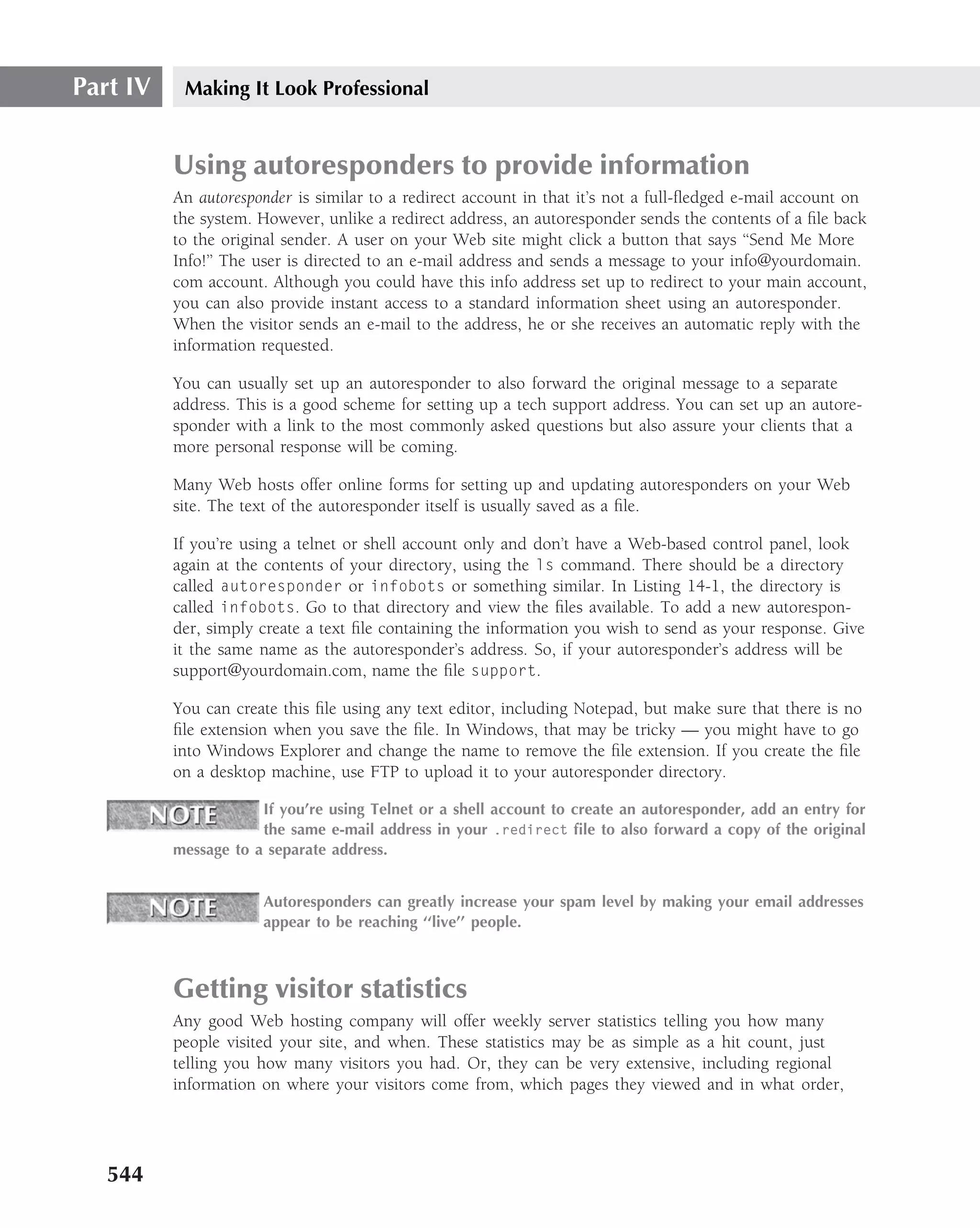 Part IV    Making It Look Professional


          Using autoresponders to provide information
          An autoresponder is similar to a redirect account in that it’s not a full-ﬂedged e-mail account on
          the system. However, unlike a redirect address, an autoresponder sends the contents of a ﬁle back
          to the original sender. A user on your Web site might click a button that says ‘‘Send Me More
          Info!’’ The user is directed to an e-mail address and sends a message to your info@yourdomain.
          com account. Although you could have this info address set up to redirect to your main account,
          you can also provide instant access to a standard information sheet using an autoresponder.
          When the visitor sends an e-mail to the address, he or she receives an automatic reply with the
          information requested.

          You can usually set up an autoresponder to also forward the original message to a separate
          address. This is a good scheme for setting up a tech support address. You can set up an autore-
          sponder with a link to the most commonly asked questions but also assure your clients that a
          more personal response will be coming.

          Many Web hosts offer online forms for setting up and updating autoresponders on your Web
          site. The text of the autoresponder itself is usually saved as a ﬁle.

          If you’re using a telnet or shell account only and don’t have a Web-based control panel, look
          again at the contents of your directory, using the ls command. There should be a directory
          called autoresponder or infobots or something similar. In Listing 14-1, the directory is
          called infobots. Go to that directory and view the ﬁles available. To add a new autorespon-
          der, simply create a text ﬁle containing the information you wish to send as your response. Give
          it the same name as the autoresponder’s address. So, if your autoresponder’s address will be
          support@yourdomain.com, name the ﬁle support.

          You can create this ﬁle using any text editor, including Notepad, but make sure that there is no
          ﬁle extension when you save the ﬁle. In Windows, that may be tricky — you might have to go
          into Windows Explorer and change the name to remove the ﬁle extension. If you create the ﬁle
          on a desktop machine, use FTP to upload it to your autoresponder directory.

                      If you’re using Telnet or a shell account to create an autoresponder, add an entry for
                      the same e-mail address in your .redirect ﬁle to also forward a copy of the original
          message to a separate address.


                      Autoresponders can greatly increase your spam level by making your email addresses
                      appear to be reaching ‘‘live’’ people.



          Getting visitor statistics
          Any good Web hosting company will offer weekly server statistics telling you how many
          people visited your site, and when. These statistics may be as simple as a hit count, just
          telling you how many visitors you had. Or, they can be very extensive, including regional
          information on where your visitors come from, which pages they viewed and in what order,




   544
 