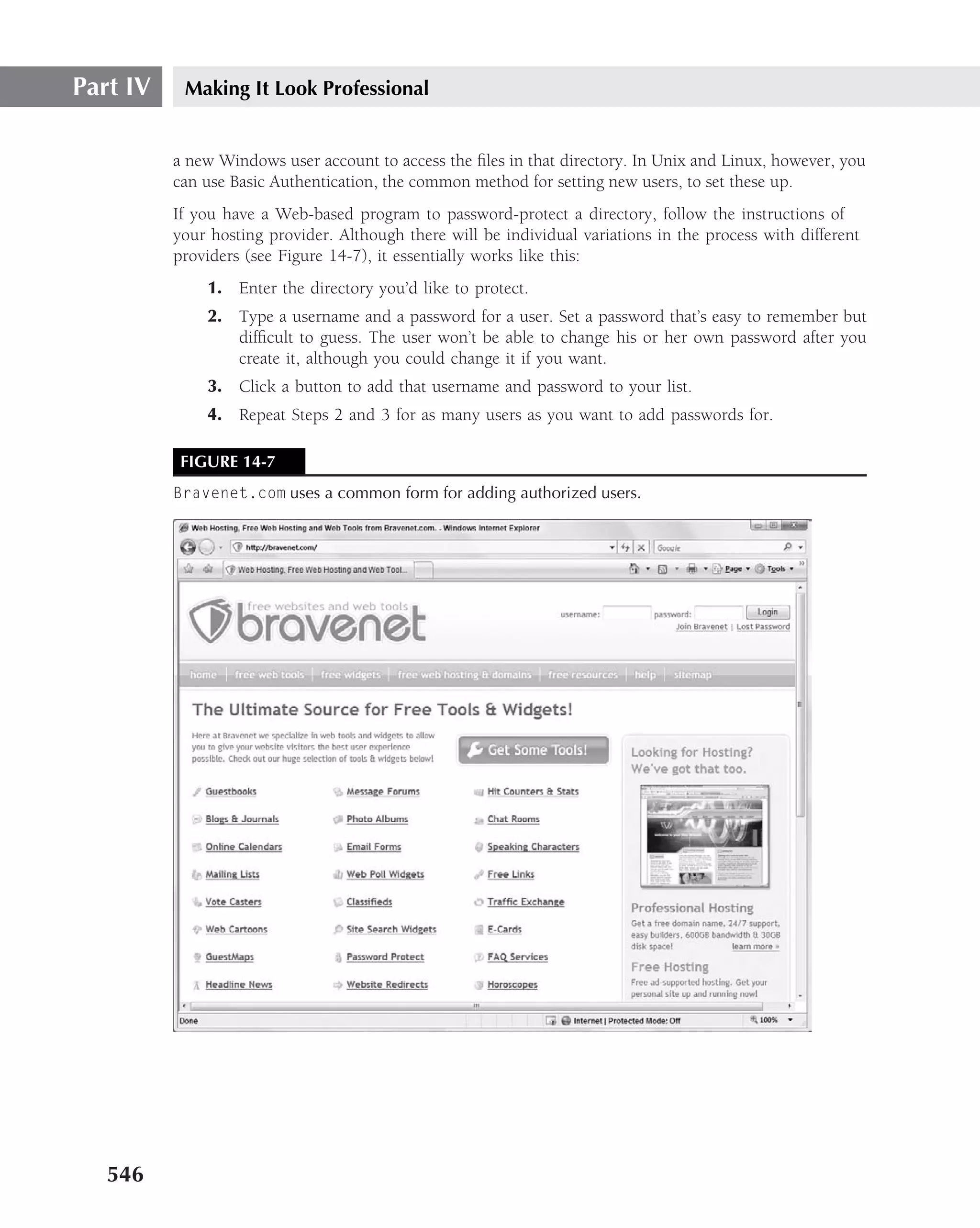 Part IV    Making It Look Professional


          a new Windows user account to access the ﬁles in that directory. In Unix and Linux, however, you
          can use Basic Authentication, the common method for setting new users, to set these up.
          If you have a Web-based program to password-protect a directory, follow the instructions of
          your hosting provider. Although there will be individual variations in the process with different
          providers (see Figure 14-7), it essentially works like this:
              1. Enter the directory you’d like to protect.
              2. Type a username and a password for a user. Set a password that’s easy to remember but
                 difﬁcult to guess. The user won’t be able to change his or her own password after you
                 create it, although you could change it if you want.
              3. Click a button to add that username and password to your list.
              4. Repeat Steps 2 and 3 for as many users as you want to add passwords for.

           FIGURE 14-7
          Bravenet.com uses a common form for adding authorized users.




   546
 