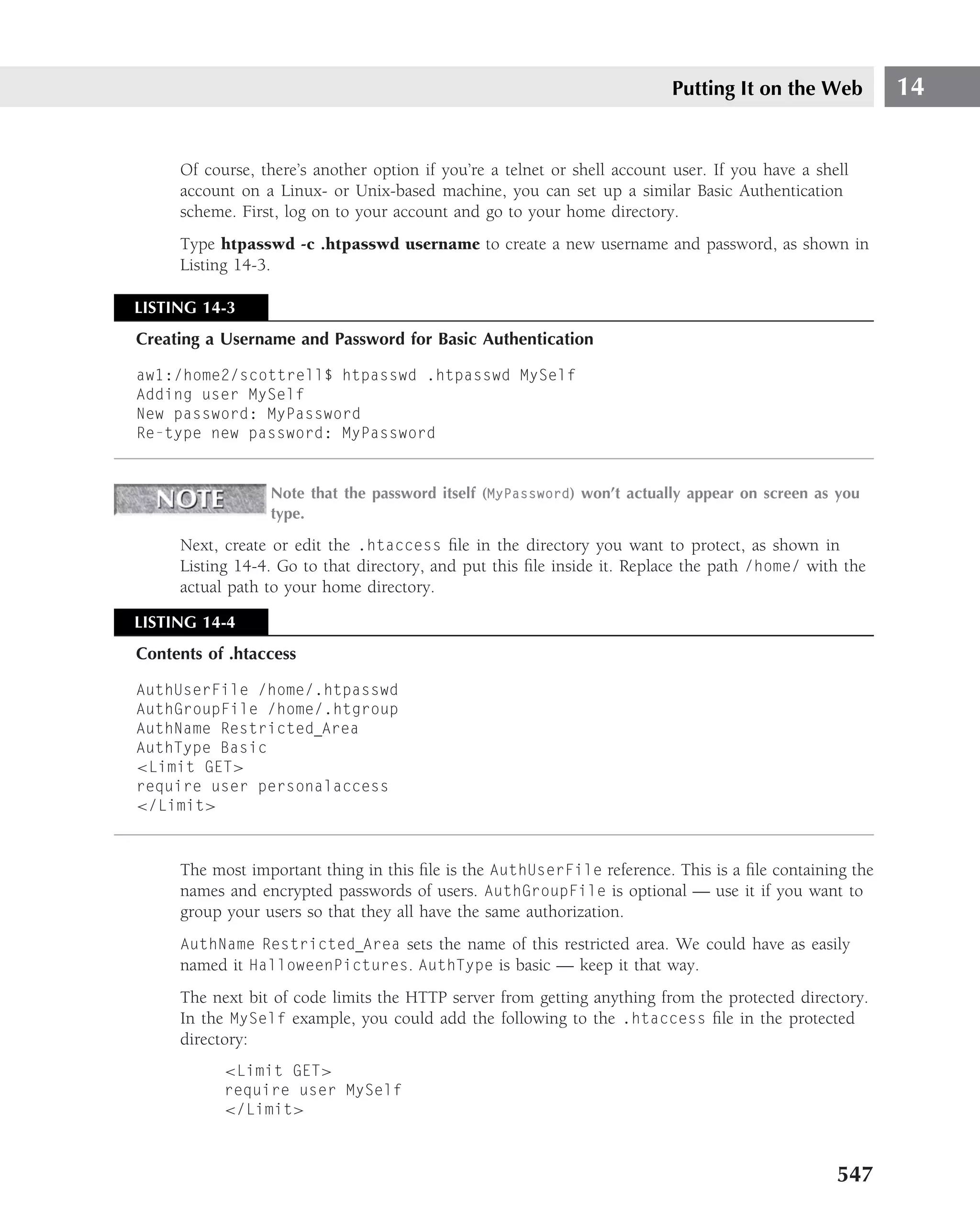 Putting It on the Web         14


     Of course, there’s another option if you’re a telnet or shell account user. If you have a shell
     account on a Linux- or Unix-based machine, you can set up a similar Basic Authentication
     scheme. First, log on to your account and go to your home directory.
     Type htpasswd -c .htpasswd username to create a new username and password, as shown in
     Listing 14-3.

LISTING 14-3
Creating a Username and Password for Basic Authentication

aw1:/home2/scottrell$ htpasswd .htpasswd MySelf
Adding user MySelf
New password: MyPassword
Re-type new password: MyPassword


                 Note that the password itself (MyPassword) won’t actually appear on screen as you
                 type.

     Next, create or edit the .htaccess ﬁle in the directory you want to protect, as shown in
     Listing 14-4. Go to that directory, and put this ﬁle inside it. Replace the path /home/ with the
     actual path to your home directory.

LISTING 14-4
Contents of .htaccess

AuthUserFile /home/.htpasswd
AuthGroupFile /home/.htgroup
AuthName Restricted Area
AuthType Basic
<Limit GET>
require user personalaccess
</Limit>



     The most important thing in this ﬁle is the AuthUserFile reference. This is a ﬁle containing the
     names and encrypted passwords of users. AuthGroupFile is optional — use it if you want to
     group your users so that they all have the same authorization.
     AuthName Restricted Area sets the name of this restricted area. We could have as easily
     named it HalloweenPictures. AuthType is basic — keep it that way.
     The next bit of code limits the HTTP server from getting anything from the protected directory.
     In the MySelf example, you could add the following to the .htaccess ﬁle in the protected
     directory:
           <Limit GET>
           require user MySelf
           </Limit>



                                                                                                  547
 