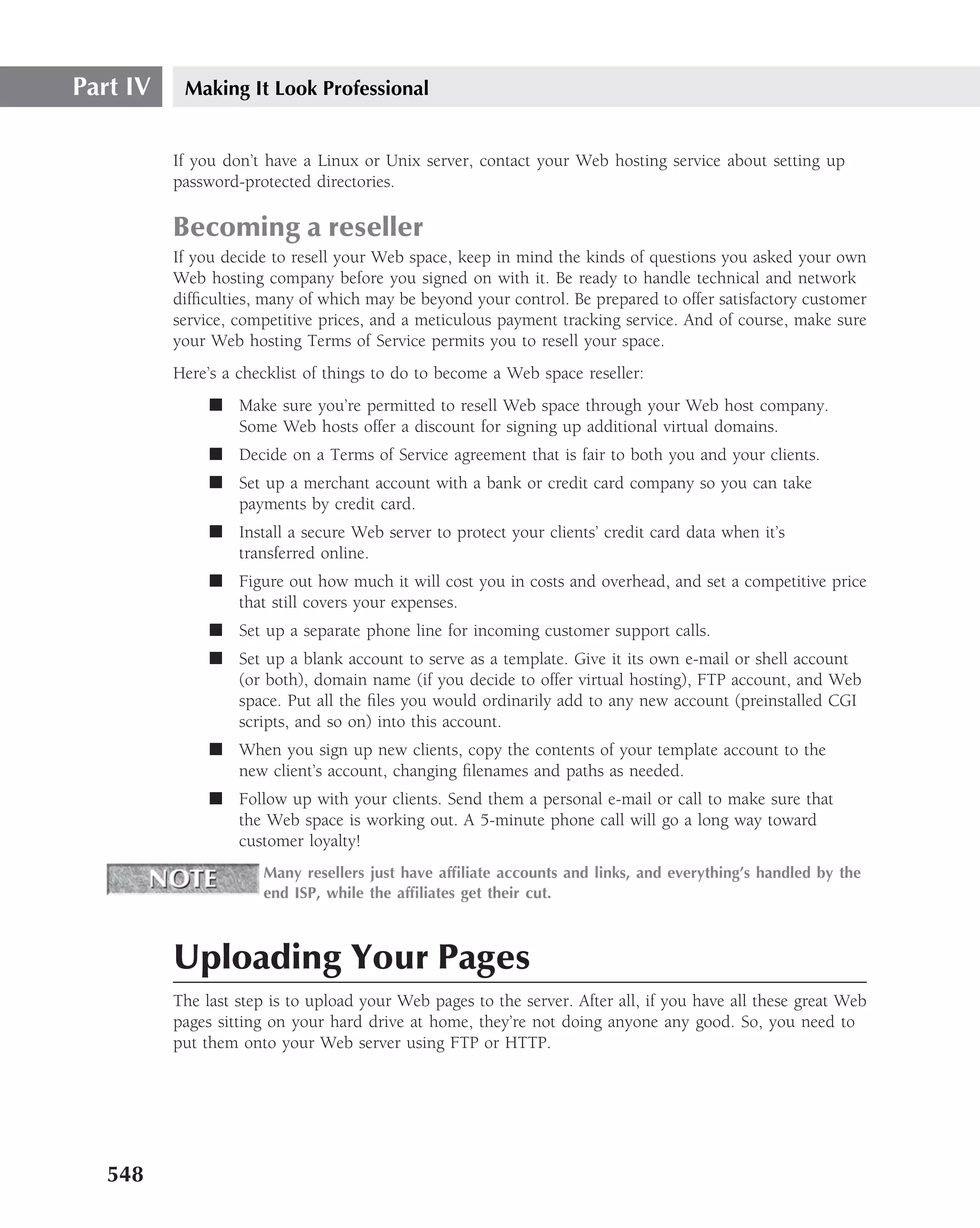 Part IV    Making It Look Professional


          If you don’t have a Linux or Unix server, contact your Web hosting service about setting up
          password-protected directories.

          Becoming a reseller
          If you decide to resell your Web space, keep in mind the kinds of questions you asked your own
          Web hosting company before you signed on with it. Be ready to handle technical and network
          difﬁculties, many of which may be beyond your control. Be prepared to offer satisfactory customer
          service, competitive prices, and a meticulous payment tracking service. And of course, make sure
          your Web hosting Terms of Service permits you to resell your space.
          Here’s a checklist of things to do to become a Web space reseller:
               ■ Make sure you’re permitted to resell Web space through your Web host company.
                 Some Web hosts offer a discount for signing up additional virtual domains.
               ■ Decide on a Terms of Service agreement that is fair to both you and your clients.
               ■ Set up a merchant account with a bank or credit card company so you can take
                 payments by credit card.
               ■ Install a secure Web server to protect your clients’ credit card data when it’s
                 transferred online.
               ■ Figure out how much it will cost you in costs and overhead, and set a competitive price
                 that still covers your expenses.
               ■ Set up a separate phone line for incoming customer support calls.
               ■ Set up a blank account to serve as a template. Give it its own e-mail or shell account
                 (or both), domain name (if you decide to offer virtual hosting), FTP account, and Web
                 space. Put all the ﬁles you would ordinarily add to any new account (preinstalled CGI
                 scripts, and so on) into this account.
               ■ When you sign up new clients, copy the contents of your template account to the
                 new client’s account, changing ﬁlenames and paths as needed.
               ■ Follow up with your clients. Send them a personal e-mail or call to make sure that
                 the Web space is working out. A 5-minute phone call will go a long way toward
                 customer loyalty!
                      Many resellers just have afﬁliate accounts and links, and everything’s handled by the
                      end ISP, while the afﬁliates get their cut.



          Uploading Your Pages
          The last step is to upload your Web pages to the server. After all, if you have all these great Web
          pages sitting on your hard drive at home, they’re not doing anyone any good. So, you need to
          put them onto your Web server using FTP or HTTP.




   548
 