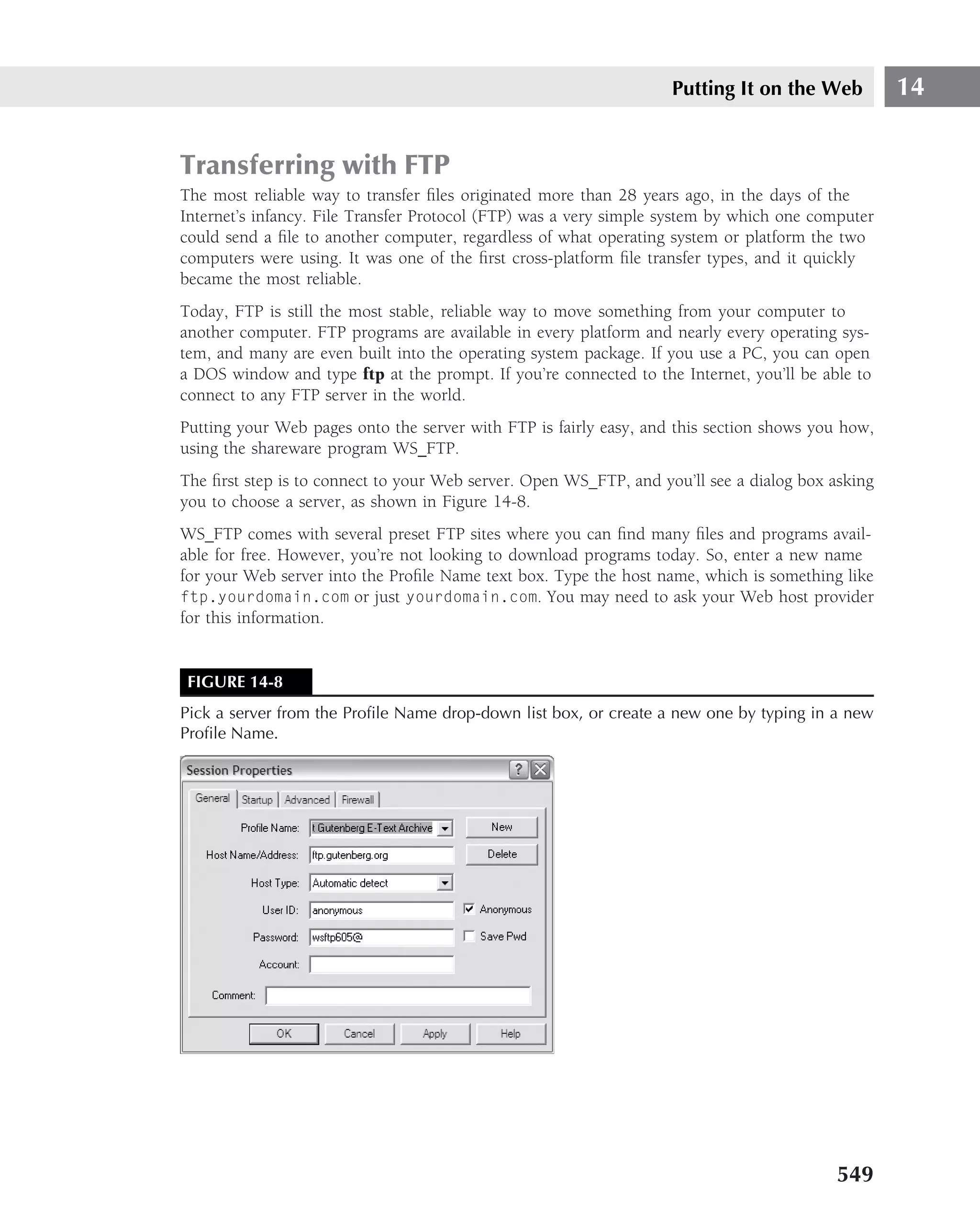 Putting It on the Web          14


Transferring with FTP
The most reliable way to transfer ﬁles originated more than 28 years ago, in the days of the
Internet’s infancy. File Transfer Protocol (FTP) was a very simple system by which one computer
could send a ﬁle to another computer, regardless of what operating system or platform the two
computers were using. It was one of the ﬁrst cross-platform ﬁle transfer types, and it quickly
became the most reliable.
Today, FTP is still the most stable, reliable way to move something from your computer to
another computer. FTP programs are available in every platform and nearly every operating sys-
tem, and many are even built into the operating system package. If you use a PC, you can open
a DOS window and type ftp at the prompt. If you’re connected to the Internet, you’ll be able to
connect to any FTP server in the world.
Putting your Web pages onto the server with FTP is fairly easy, and this section shows you how,
using the shareware program WS FTP.
The ﬁrst step is to connect to your Web server. Open WS FTP, and you’ll see a dialog box asking
you to choose a server, as shown in Figure 14-8.
WS FTP comes with several preset FTP sites where you can ﬁnd many ﬁles and programs avail-
able for free. However, you’re not looking to download programs today. So, enter a new name
for your Web server into the Proﬁle Name text box. Type the host name, which is something like
ftp.yourdomain.com or just yourdomain.com. You may need to ask your Web host provider
for this information.


 FIGURE 14-8
Pick a server from the Proﬁle Name drop-down list box, or create a new one by typing in a new
Proﬁle Name.




                                                                                          549
 