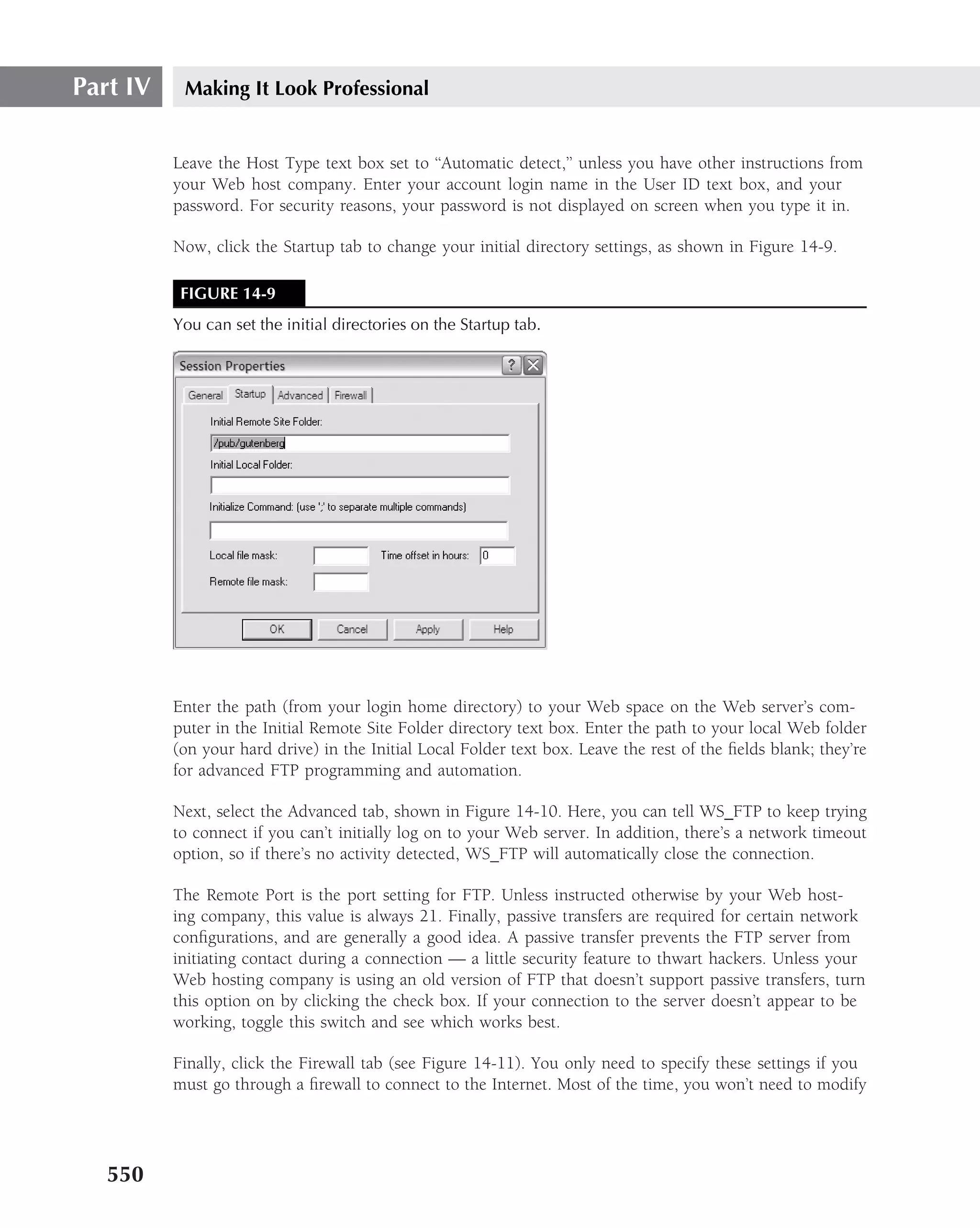 Part IV    Making It Look Professional


          Leave the Host Type text box set to ‘‘Automatic detect,’’ unless you have other instructions from
          your Web host company. Enter your account login name in the User ID text box, and your
          password. For security reasons, your password is not displayed on screen when you type it in.

          Now, click the Startup tab to change your initial directory settings, as shown in Figure 14-9.

           FIGURE 14-9
          You can set the initial directories on the Startup tab.




          Enter the path (from your login home directory) to your Web space on the Web server’s com-
          puter in the Initial Remote Site Folder directory text box. Enter the path to your local Web folder
          (on your hard drive) in the Initial Local Folder text box. Leave the rest of the ﬁelds blank; they’re
          for advanced FTP programming and automation.

          Next, select the Advanced tab, shown in Figure 14-10. Here, you can tell WS FTP to keep trying
          to connect if you can’t initially log on to your Web server. In addition, there’s a network timeout
          option, so if there’s no activity detected, WS FTP will automatically close the connection.

          The Remote Port is the port setting for FTP. Unless instructed otherwise by your Web host-
          ing company, this value is always 21. Finally, passive transfers are required for certain network
          conﬁgurations, and are generally a good idea. A passive transfer prevents the FTP server from
          initiating contact during a connection — a little security feature to thwart hackers. Unless your
          Web hosting company is using an old version of FTP that doesn’t support passive transfers, turn
          this option on by clicking the check box. If your connection to the server doesn’t appear to be
          working, toggle this switch and see which works best.

          Finally, click the Firewall tab (see Figure 14-11). You only need to specify these settings if you
          must go through a ﬁrewall to connect to the Internet. Most of the time, you won’t need to modify




   550
 