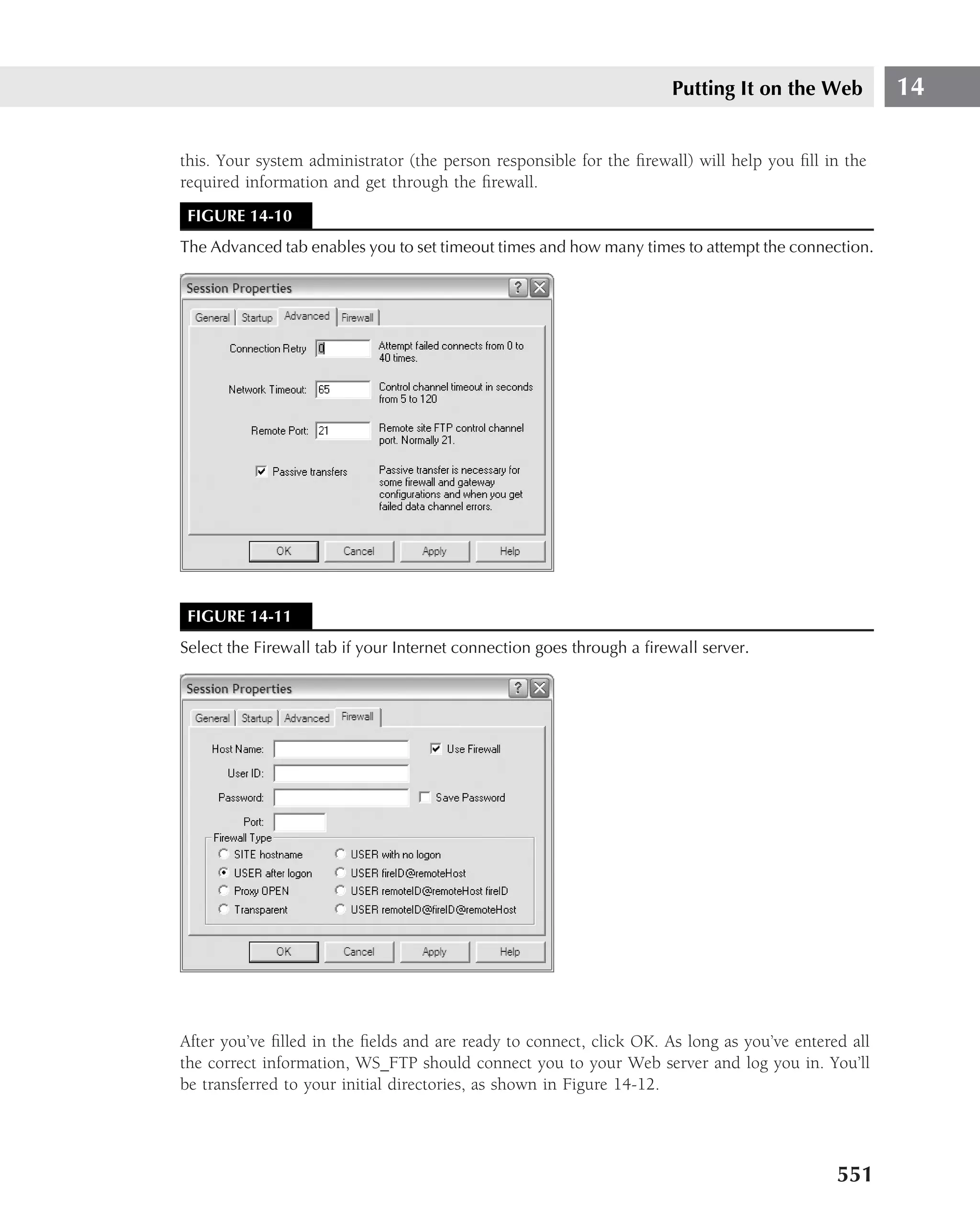Putting It on the Web         14

this. Your system administrator (the person responsible for the ﬁrewall) will help you ﬁll in the
required information and get through the ﬁrewall.
 FIGURE 14-10
The Advanced tab enables you to set timeout times and how many times to attempt the connection.




 FIGURE 14-11
Select the Firewall tab if your Internet connection goes through a ﬁrewall server.




After you’ve ﬁlled in the ﬁelds and are ready to connect, click OK. As long as you’ve entered all
the correct information, WS FTP should connect you to your Web server and log you in. You’ll
be transferred to your initial directories, as shown in Figure 14-12.




                                                                                            551
 