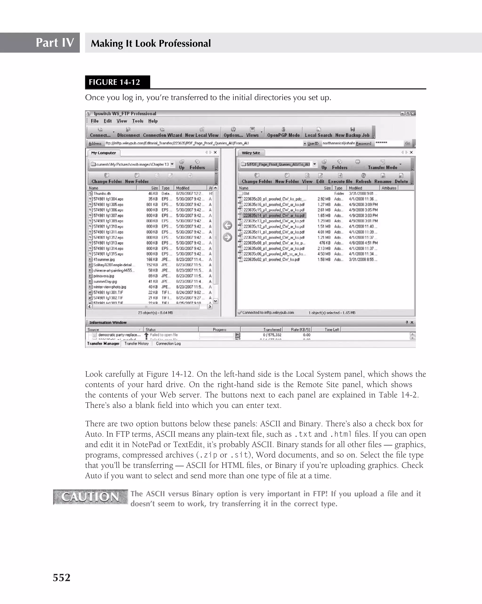 Part IV    Making It Look Professional


           FIGURE 14-12
          Once you log in, you’re transferred to the initial directories you set up.




          Look carefully at Figure 14-12. On the left-hand side is the Local System panel, which shows the
          contents of your hard drive. On the right-hand side is the Remote Site panel, which shows
          the contents of your Web server. The buttons next to each panel are explained in Table 14-2.
          There’s also a blank ﬁeld into which you can enter text.

          There are two option buttons below these panels: ASCII and Binary. There’s also a check box for
          Auto. In FTP terms, ASCII means any plain-text ﬁle, such as .txt and .html ﬁles. If you can open
          and edit it in NotePad or TextEdit, it’s probably ASCII. Binary stands for all other ﬁles — graphics,
          programs, compressed archives (.zip or .sit), Word documents, and so on. Select the ﬁle type
          that you’ll be transferring — ASCII for HTML ﬁles, or Binary if you’re uploading graphics. Check
          Auto if you want to select and send more than one type of ﬁle at a time.

                       The ASCII versus Binary option is very important in FTP! If you upload a ﬁle and it
                       doesn’t seem to work, try transferring it in the correct type.




   552
 
