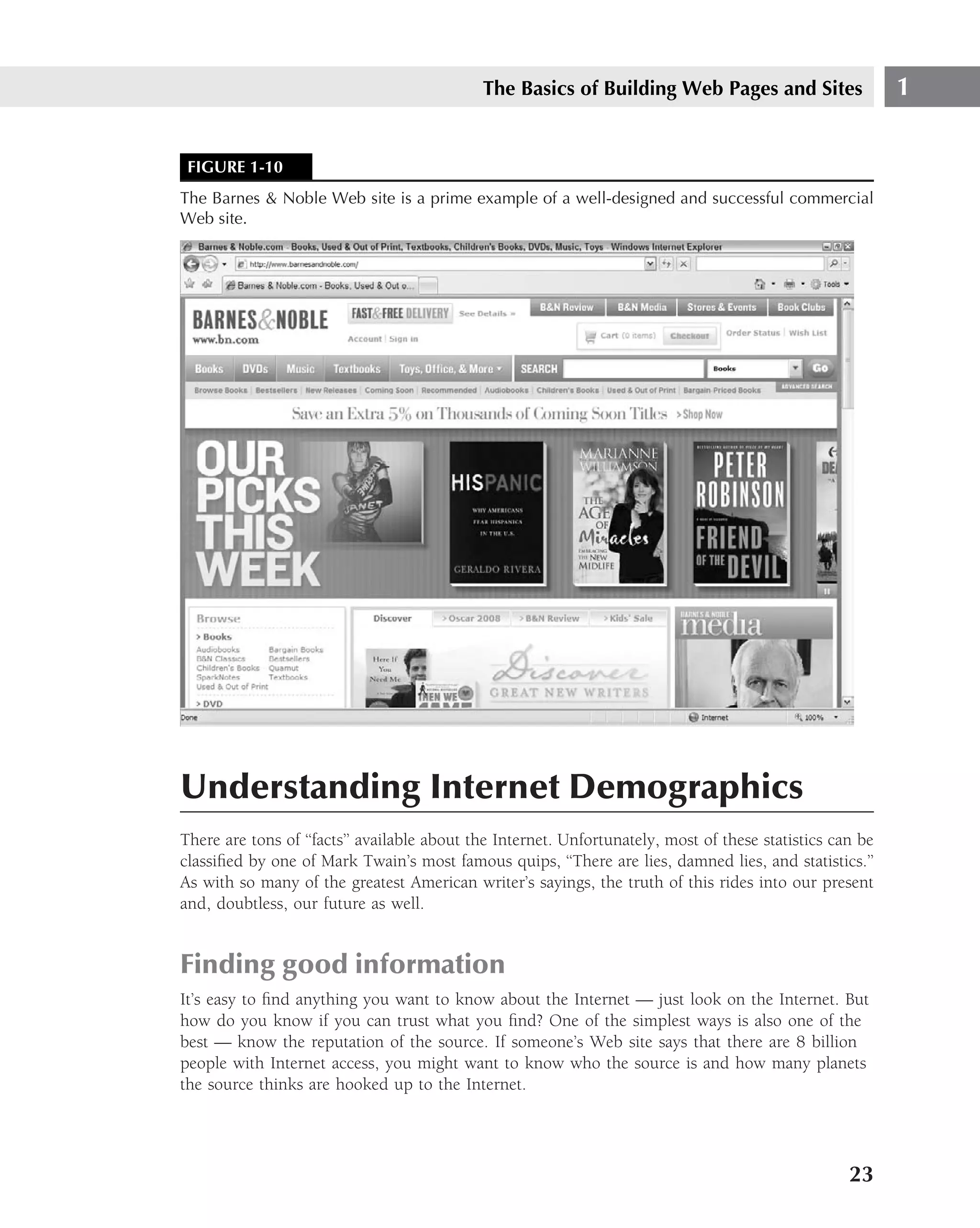 The Basics of Building Web Pages and Sites                    1


 FIGURE 1-10
The Barnes & Noble Web site is a prime example of a well-designed and successful commercial
Web site.




Understanding Internet Demographics
There are tons of ‘‘facts’’ available about the Internet. Unfortunately, most of these statistics can be
classiﬁed by one of Mark Twain’s most famous quips, ‘‘There are lies, damned lies, and statistics.’’
As with so many of the greatest American writer’s sayings, the truth of this rides into our present
and, doubtless, our future as well.


Finding good information
It’s easy to ﬁnd anything you want to know about the Internet — just look on the Internet. But
how do you know if you can trust what you ﬁnd? One of the simplest ways is also one of the
best — know the reputation of the source. If someone’s Web site says that there are 8 billion
people with Internet access, you might want to know who the source is and how many planets
the source thinks are hooked up to the Internet.




                                                                                                    23
 