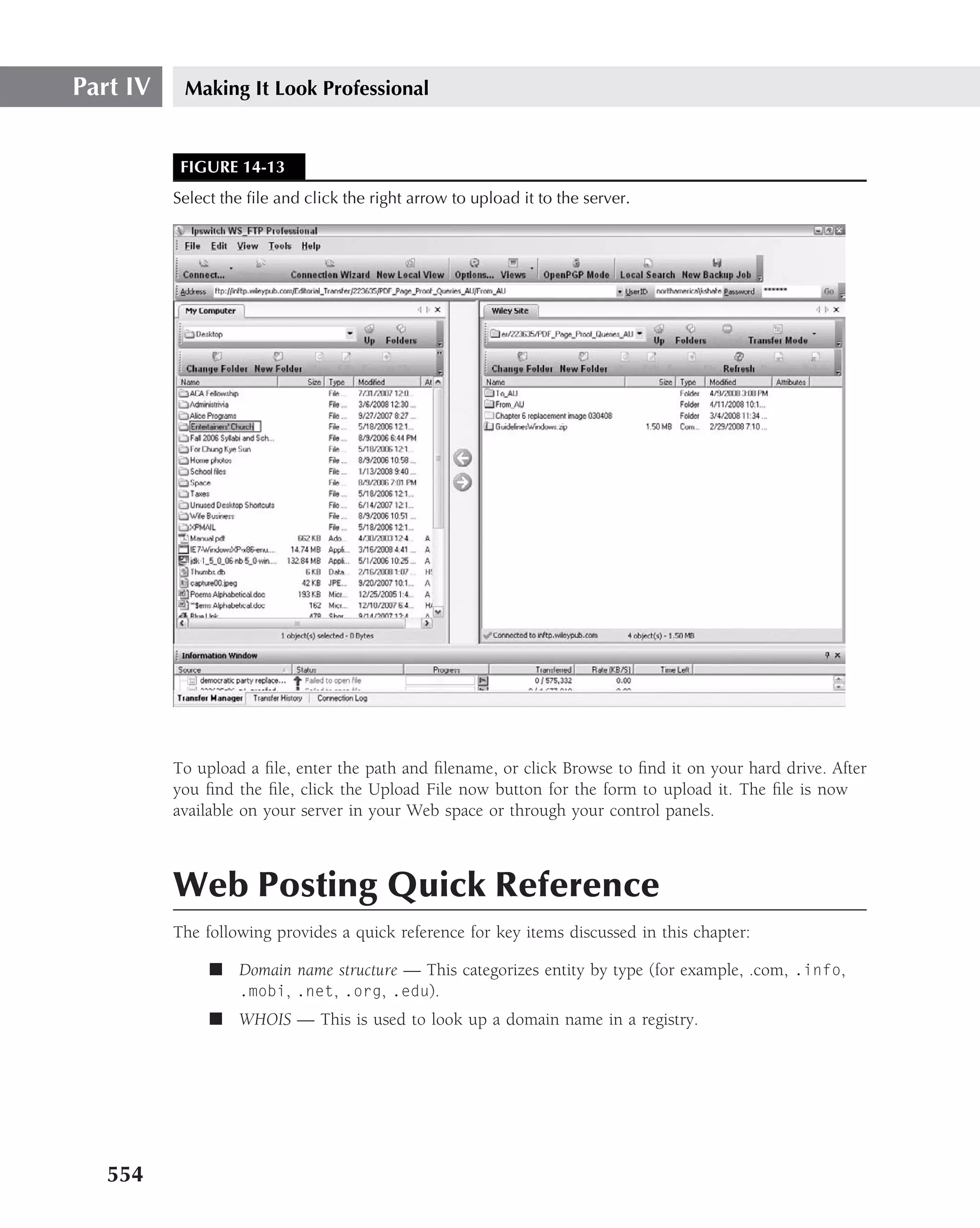 Part IV    Making It Look Professional


           FIGURE 14-13
          Select the ﬁle and click the right arrow to upload it to the server.




          To upload a ﬁle, enter the path and ﬁlename, or click Browse to ﬁnd it on your hard drive. After
          you ﬁnd the ﬁle, click the Upload File now button for the form to upload it. The ﬁle is now
          available on your server in your Web space or through your control panels.



          Web Posting Quick Reference
          The following provides a quick reference for key items discussed in this chapter:

               ■ Domain name structure — This categorizes entity by type (for example, .com, .info,
                 .mobi, .net, .org, .edu).
               ■ WHOIS — This is used to look up a domain name in a registry.




   554
 