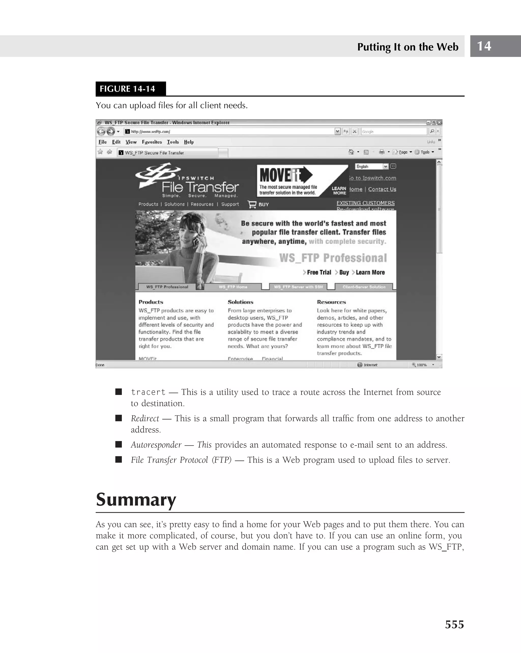 Putting It on the Web          14


 FIGURE 14-14
You can upload ﬁles for all client needs.




     ■ tracert — This is a utility used to trace a route across the Internet from source
       to destination.
     ■ Redirect — This is a small program that forwards all trafﬁc from one address to another
       address.
     ■ Autoresponder — This provides an automated response to e-mail sent to an address.
     ■ File Transfer Protocol (FTP) — This is a Web program used to upload ﬁles to server.



Summary
As you can see, it’s pretty easy to ﬁnd a home for your Web pages and to put them there. You can
make it more complicated, of course, but you don’t have to. If you can use an online form, you
can get set up with a Web server and domain name. If you can use a program such as WS FTP,




                                                                                           555
 