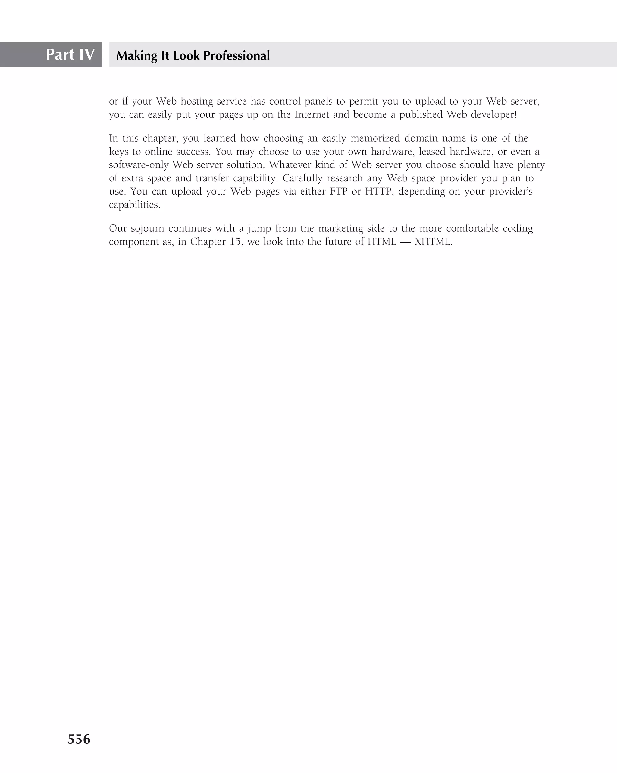 Part IV    Making It Look Professional


          or if your Web hosting service has control panels to permit you to upload to your Web server,
          you can easily put your pages up on the Internet and become a published Web developer!

          In this chapter, you learned how choosing an easily memorized domain name is one of the
          keys to online success. You may choose to use your own hardware, leased hardware, or even a
          software-only Web server solution. Whatever kind of Web server you choose should have plenty
          of extra space and transfer capability. Carefully research any Web space provider you plan to
          use. You can upload your Web pages via either FTP or HTTP, depending on your provider’s
          capabilities.

          Our sojourn continues with a jump from the marketing side to the more comfortable coding
          component as, in Chapter 15, we look into the future of HTML — XHTML.




   556
 