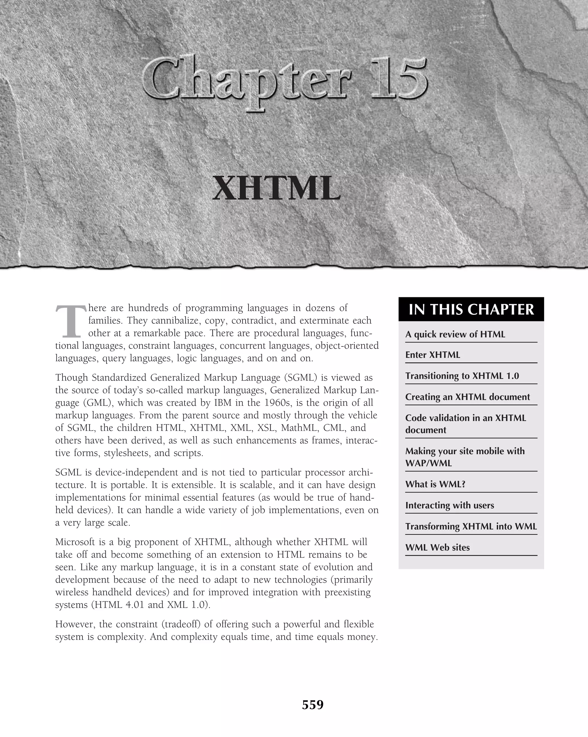XHTML


T                                                                                   IN THIS CHAPTER
         here are hundreds of programming languages in dozens of
         families. They cannibalize, copy, contradict, and exterminate each
         other at a remarkable pace. There are procedural languages, func-          A quick review of HTML
tional languages, constraint languages, concurrent languages, object-oriented
languages, query languages, logic languages, and on and on.                         Enter XHTML

Though Standardized Generalized Markup Language (SGML) is viewed as                 Transitioning to XHTML 1.0
the source of today’s so-called markup languages, Generalized Markup Lan-
                                                                                    Creating an XHTML document
guage (GML), which was created by IBM in the 1960s, is the origin of all
markup languages. From the parent source and mostly through the vehicle             Code validation in an XHTML
of SGML, the children HTML, XHTML, XML, XSL, MathML, CML, and                       document
others have been derived, as well as such enhancements as frames, interac-
tive forms, stylesheets, and scripts.                                               Making your site mobile with
                                                                                    WAP/WML
SGML is device-independent and is not tied to particular processor archi-
tecture. It is portable. It is extensible. It is scalable, and it can have design   What is WML?
implementations for minimal essential features (as would be true of hand-
                                                                                    Interacting with users
held devices). It can handle a wide variety of job implementations, even on
a very large scale.                                                                 Transforming XHTML into WML
Microsoft is a big proponent of XHTML, although whether XHTML will
                                                                                    WML Web sites
take off and become something of an extension to HTML remains to be
seen. Like any markup language, it is in a constant state of evolution and
development because of the need to adapt to new technologies (primarily
wireless handheld devices) and for improved integration with preexisting
systems (HTML 4.01 and XML 1.0).
However, the constraint (tradeoff) of offering such a powerful and ﬂexible
system is complexity. And complexity equals time, and time equals money.




                                                             559
 